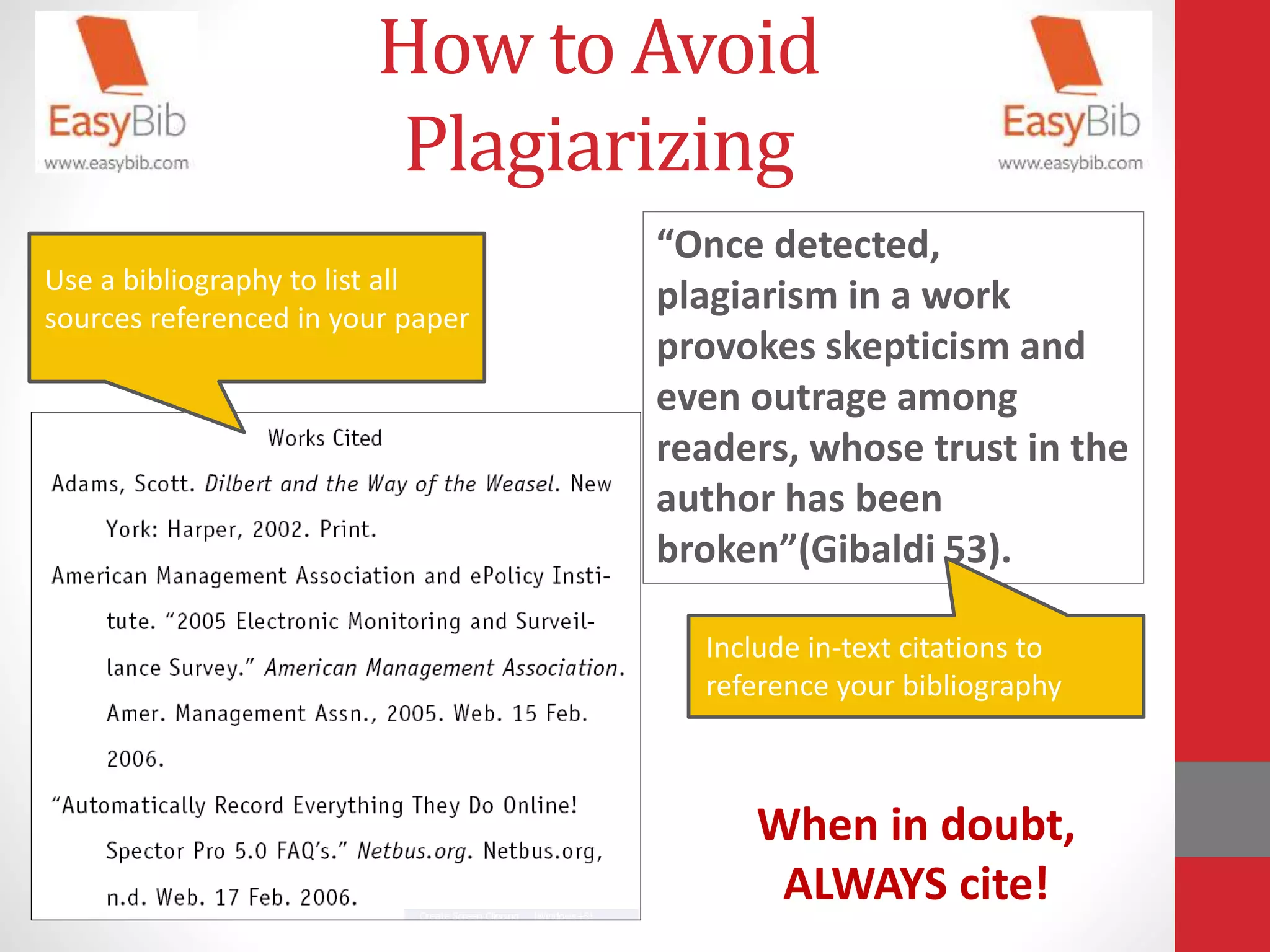 How to Avoid
Plagiarizing
Use a bibliography to list all
sources referenced in your paper
“Once detected,
plagiarism in a work
provokes skepticism and
even outrage among
readers, whose trust in the
author has been
broken”(Gibaldi 53).
Include in-text citations to
reference your bibliography
When in doubt,
ALWAYS cite!
 