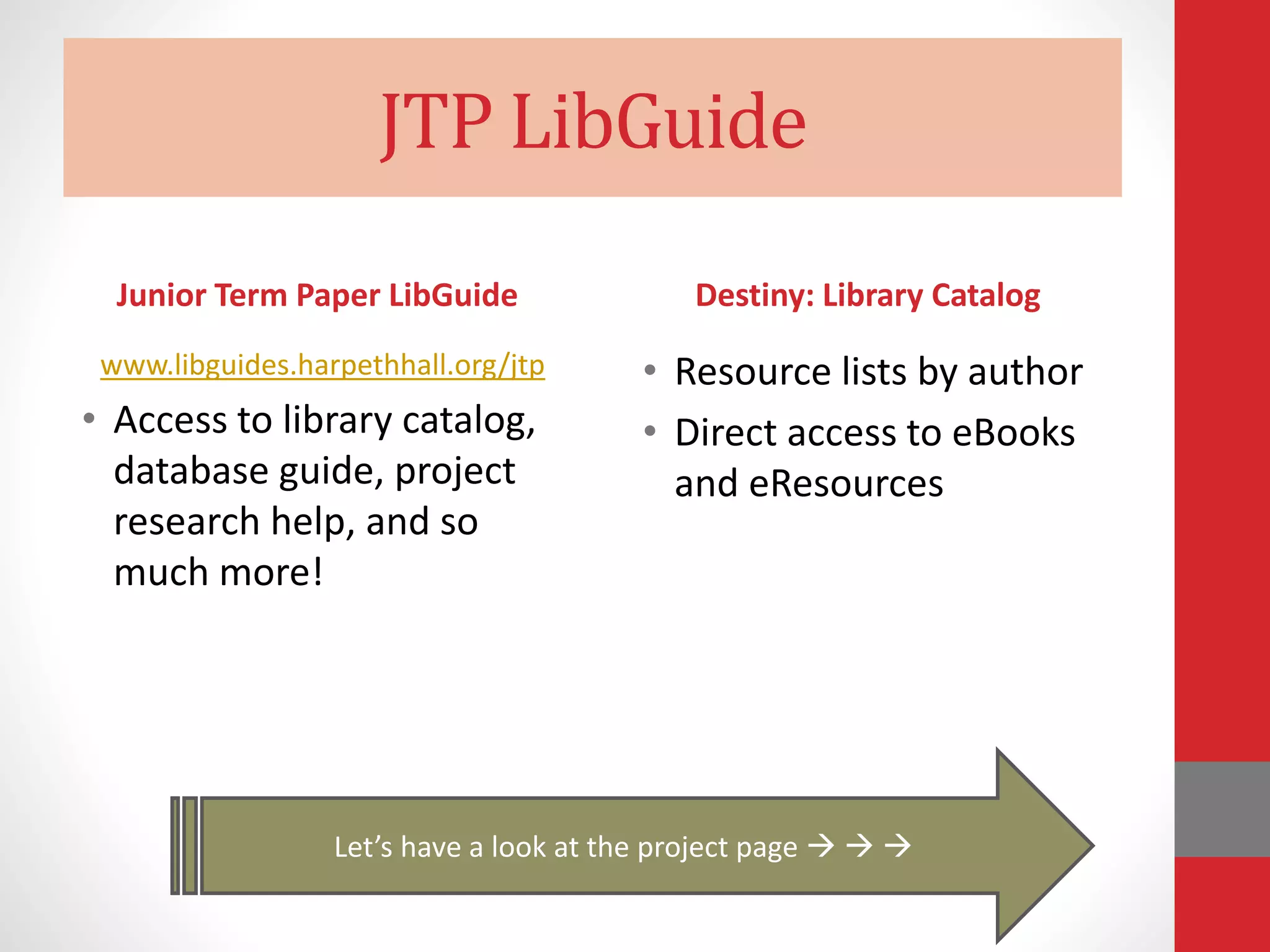 JTP LibGuide
Junior Term Paper LibGuide
www.libguides.harpethhall.org/jtp
• Access to library catalog,
database guide, project
research help, and so
much more!
Destiny: Library Catalog
• Resource lists by author
• Direct access to eBooks
and eResources
Let’s have a look at the project page   
 