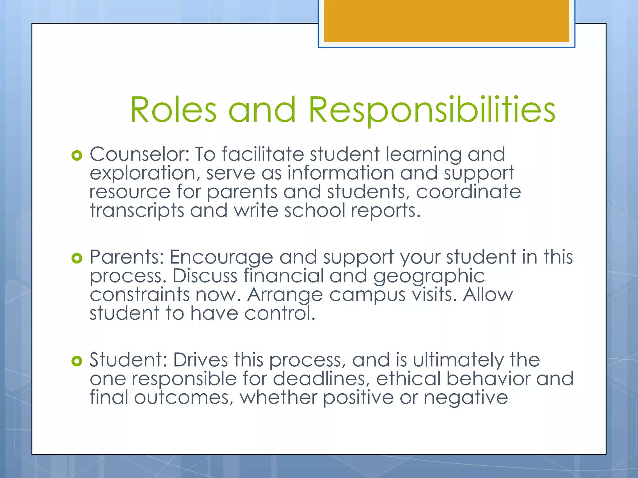 Roles and Responsibilities
   Counselor: To facilitate student learning and
    exploration, serve as information and support
    resource for parents and students, coordinate
    transcripts and write school reports.

   Parents: Encourage and support your student in this
    process. Discuss financial and geographic
    constraints now. Arrange campus visits. Allow
    student to have control.

   Student: Drives this process, and is ultimately the
    one responsible for deadlines, ethical behavior and
    final outcomes, whether positive or negative
 