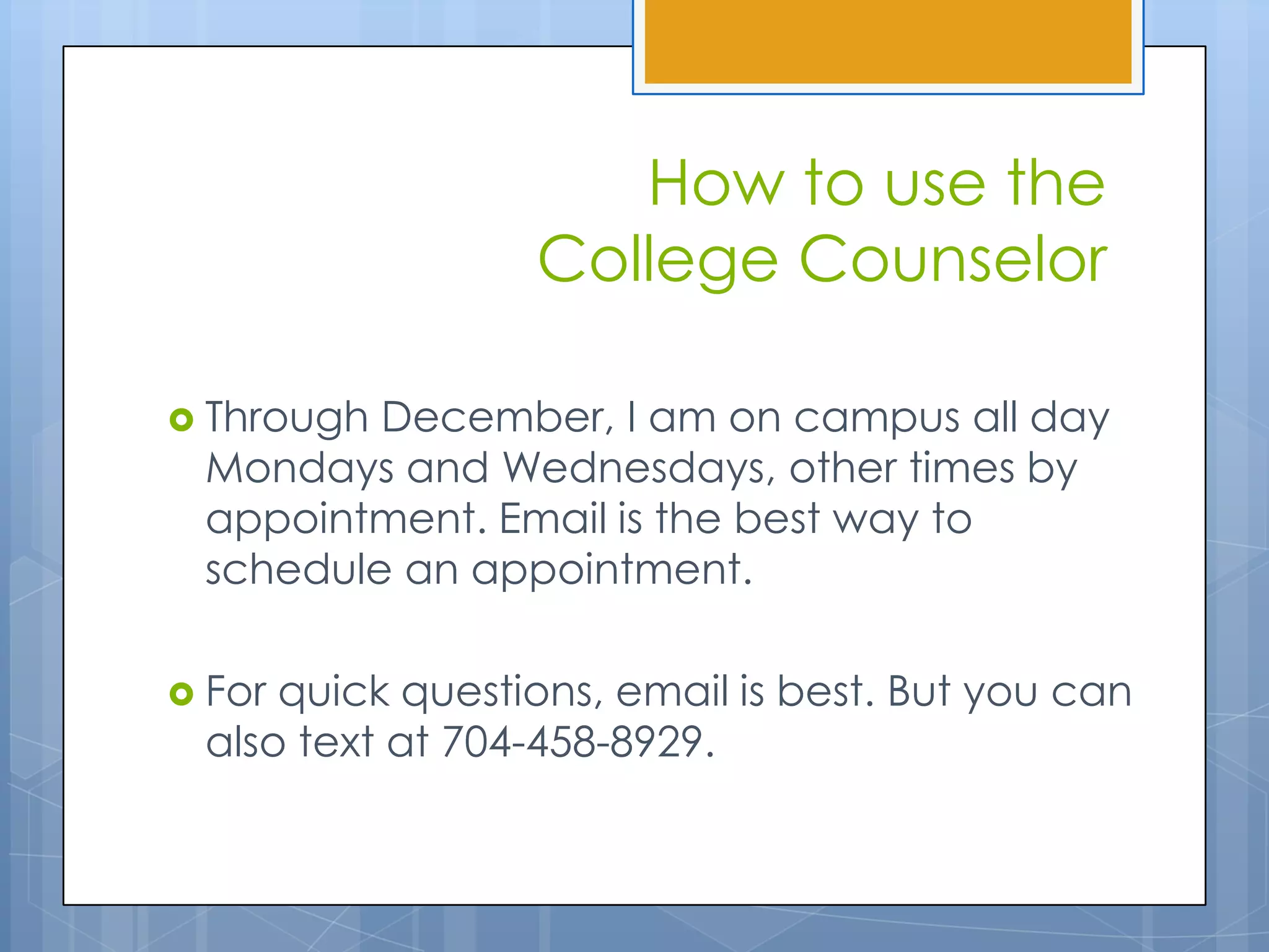 How to use the
                 College Counselor

 ThroughDecember, I am on campus all day
 Mondays and Wednesdays, other times by
 appointment. Email is the best way to
 schedule an appointment.

 Forquick questions, email is best. But you can
 also text at 704-458-8929.
 