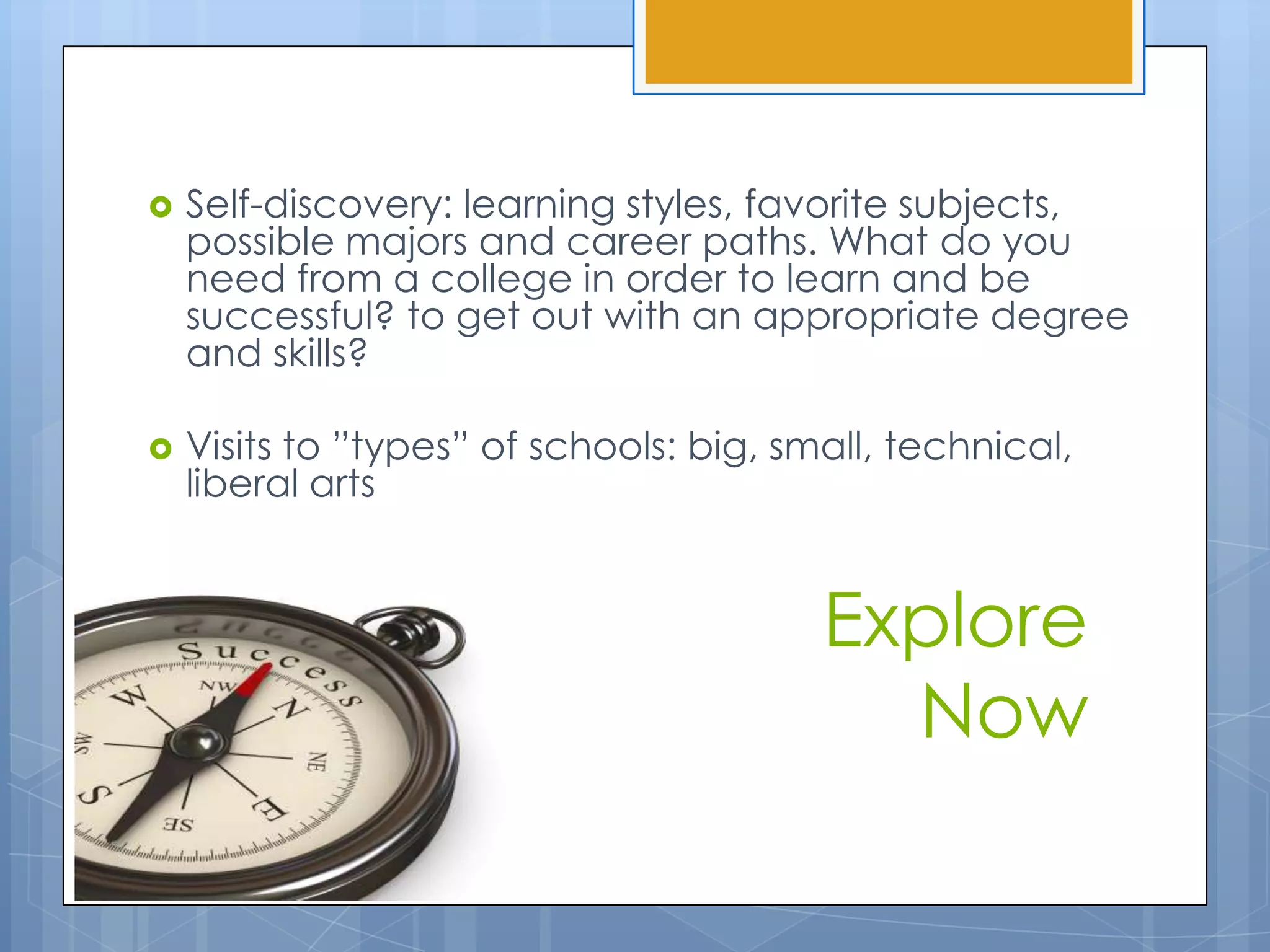    Self-discovery: learning styles, favorite subjects,
    possible majors and career paths. What do you
    need from a college in order to learn and be
    successful? to get out with an appropriate degree
    and skills?

   Visits to ”types” of schools: big, small, technical,
    liberal arts


                                         Explore
                                           Now
 