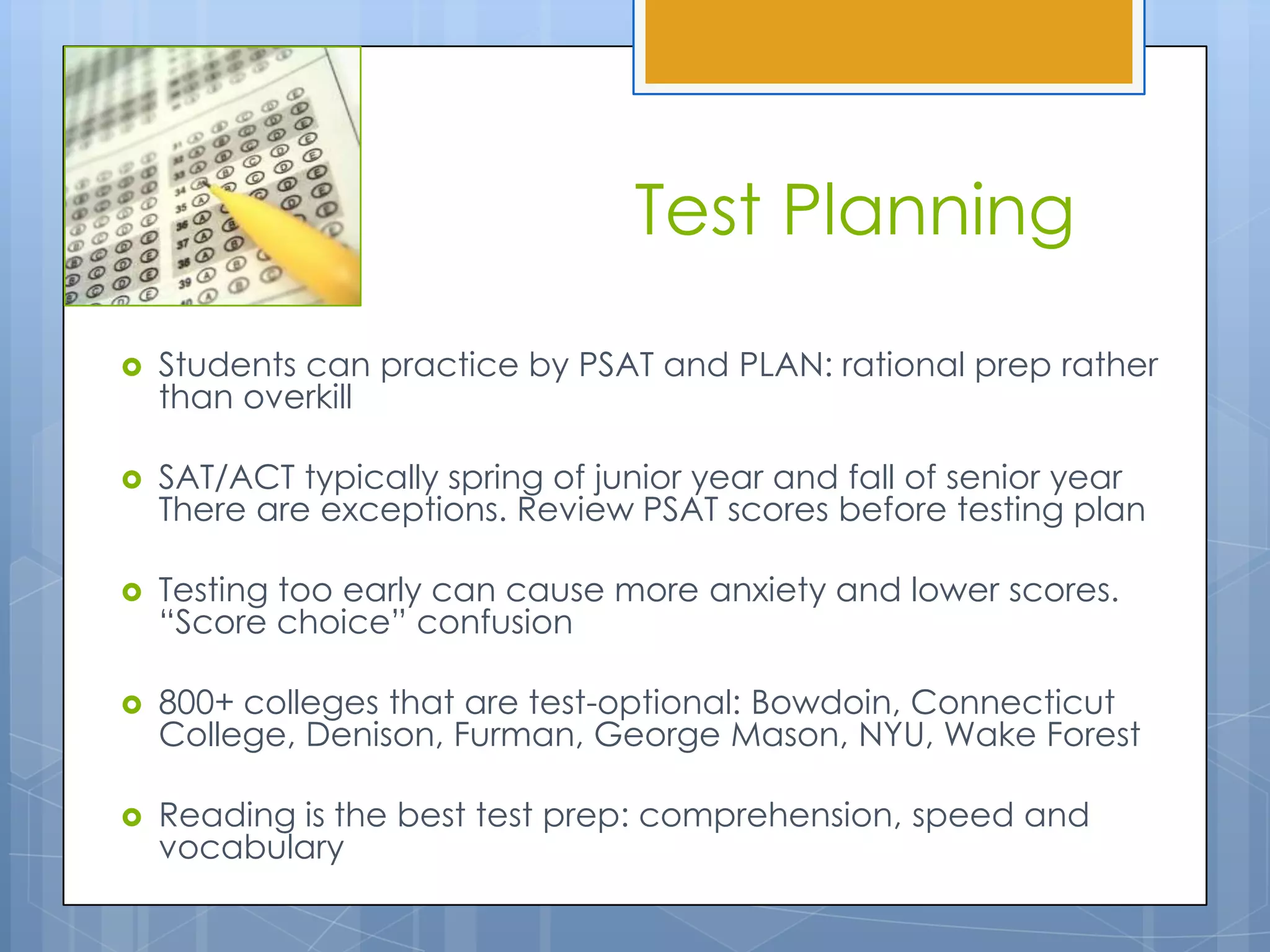 Test Planning

   Students can practice by PSAT and PLAN: rational prep rather
    than overkill

   SAT/ACT typically spring of junior year and fall of senior year
    There are exceptions. Review PSAT scores before testing plan

   Testing too early can cause more anxiety and lower scores.
    “Score choice” confusion

   800+ colleges that are test-optional: Bowdoin, Connecticut
    College, Denison, Furman, George Mason, NYU, Wake Forest

   Reading is the best test prep: comprehension, speed and
    vocabulary
 