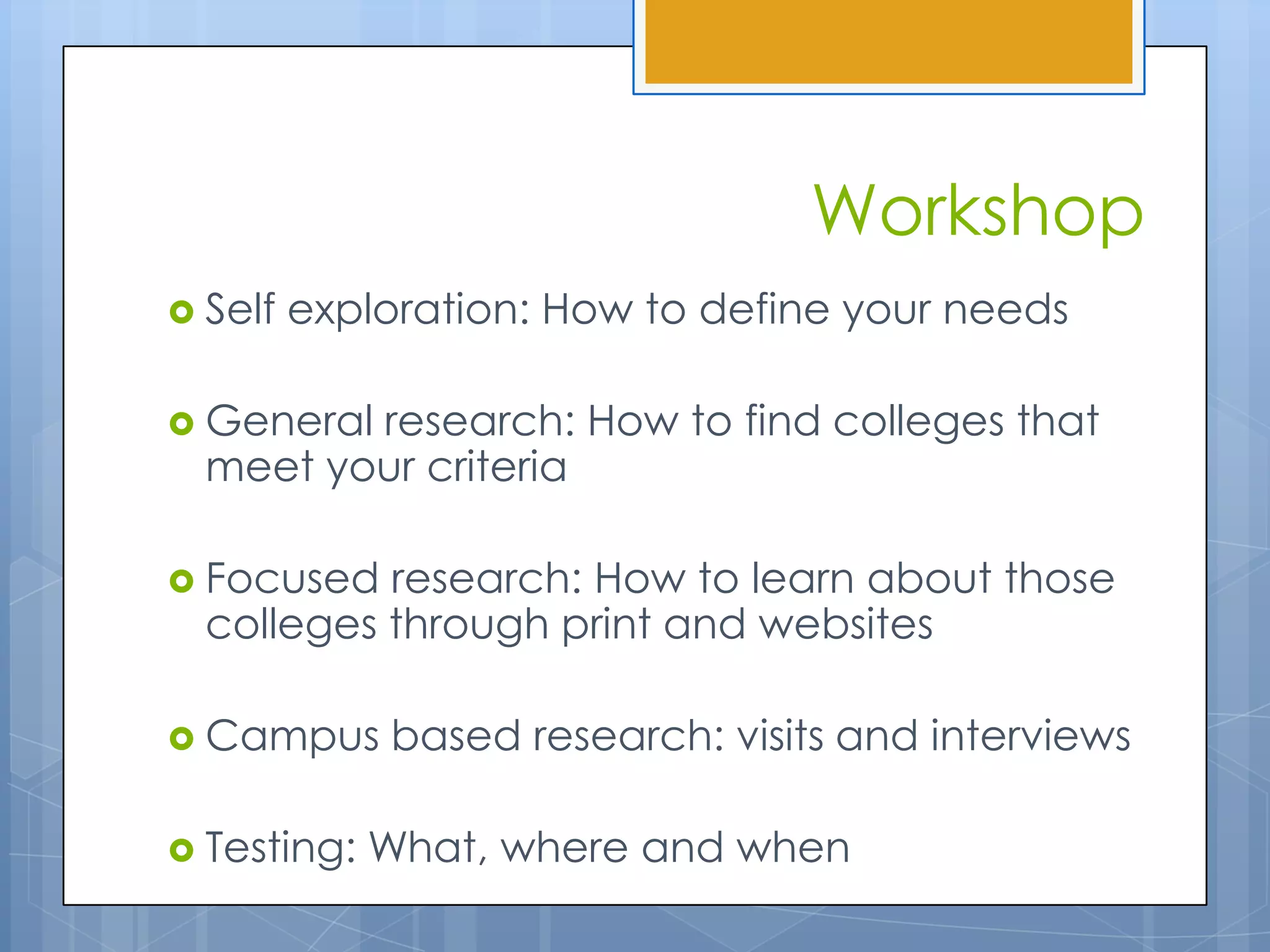 Workshop
 Self   exploration: How to define your needs

 Generalresearch: How to find colleges that
  meet your criteria

 Focused  research: How to learn about those
  colleges through print and websites

 Campus     based research: visits and interviews

 Testing:   What, where and when
 