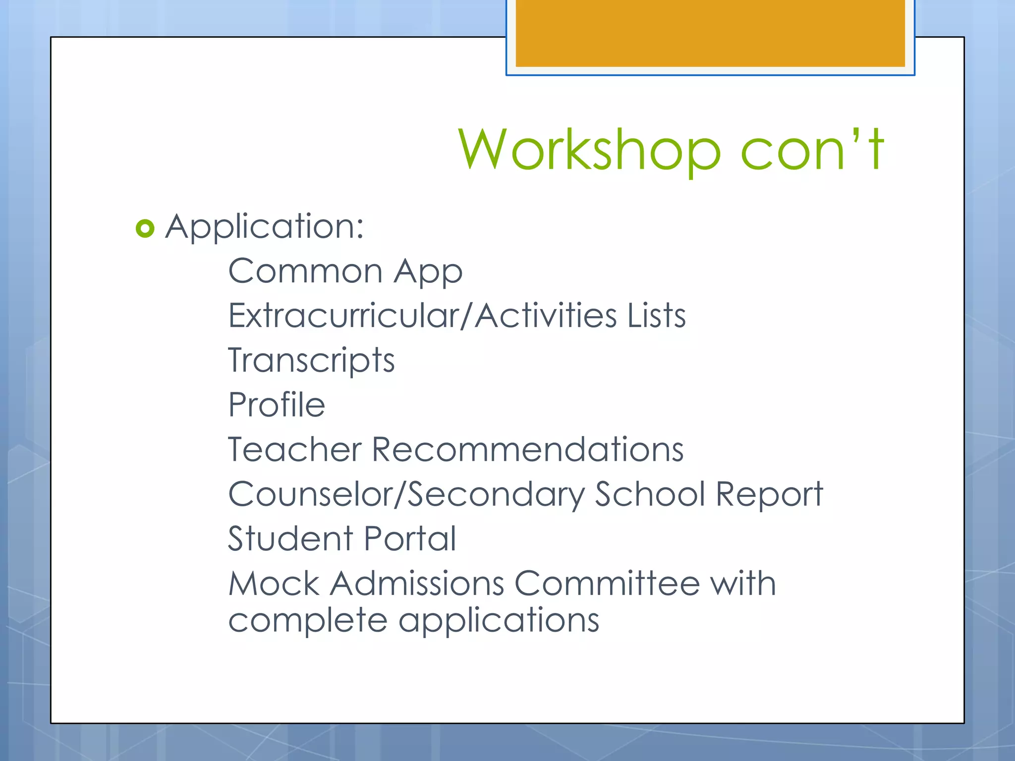 Workshop con’t
 Application:
     Common App
     Extracurricular/Activities Lists
     Transcripts
     Profile
     Teacher Recommendations
     Counselor/Secondary School Report
     Student Portal
     Mock Admissions Committee with
     complete applications
 