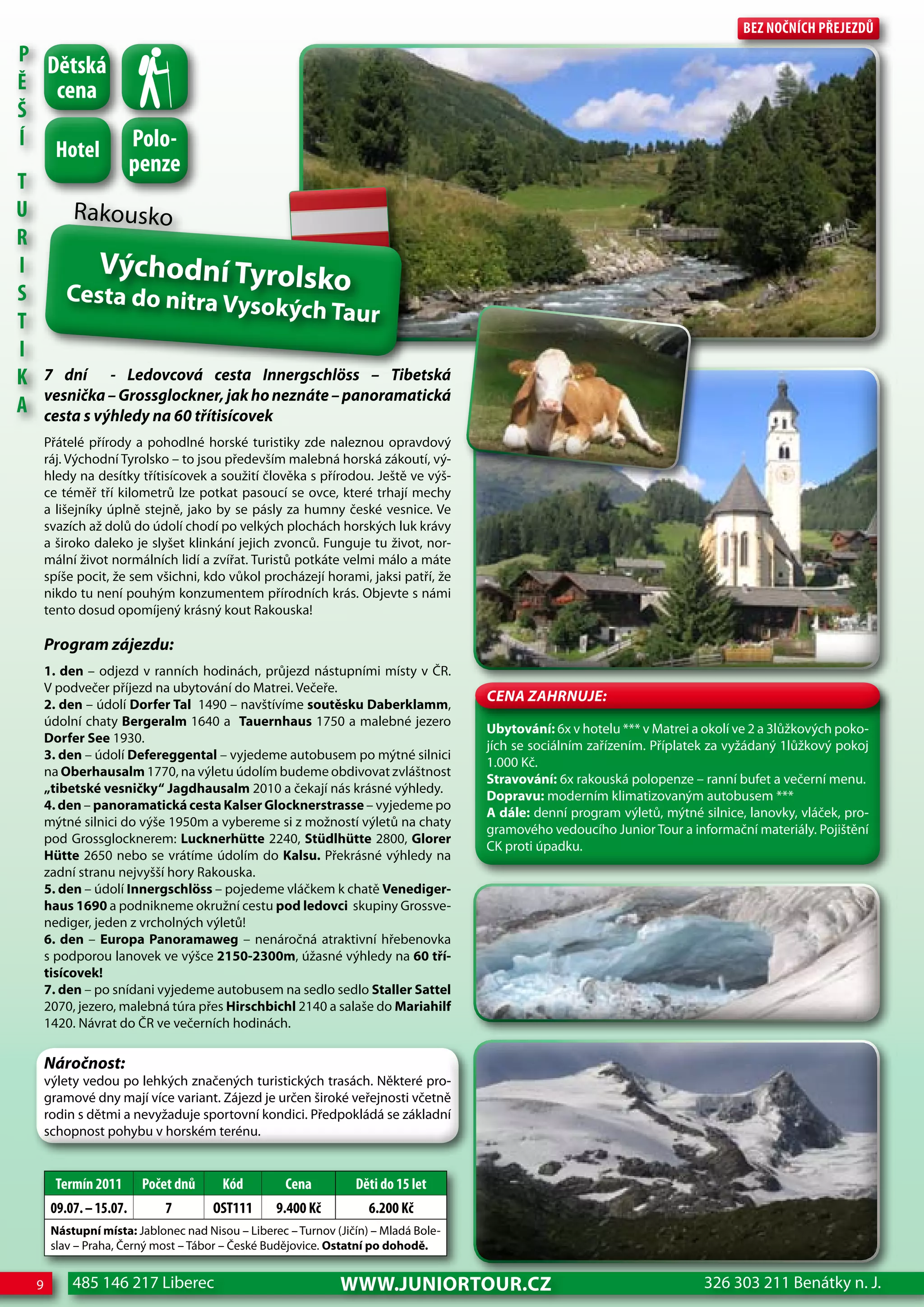 Bez nočnÍch Přejezdů
P
  dětská
Ě cena
Š
    hotel Polo-
Í
               penze
T
U     Rakousko
R
I          Východní Tyrolsk
S    Cesta do nitra Vy                     o
                                 sokých Taur
T
I
K 7 dní - Ledovcová cesta Innergschlöss – Tibetská
A vesnička – Grossglockner, jak ho neznáte – panoramatická
  cesta s výhledy na 60 třítisícovek
      Přátelé přírody a pohodlné horské turistiky zde naleznou opravdový
      ráj. Východní Tyrolsko – to jsou především malebná horská zákoutí, vý-
      hledy na desítky třítisícovek a soužití člověka s přírodou. Ještě ve výš-
      ce téměř tří kilometrů lze potkat pasoucí se ovce, které trhají mechy
      a lišejníky úplně stejně, jako by se pásly za humny české vesnice. Ve
      svazích až dolů do údolí chodí po velkých plochách horských luk krávy
      a široko daleko je slyšet klinkání jejich zvonců. Funguje tu život, nor-
      mální život normálních lidí a zvířat. Turistů potkáte velmi málo a máte
      spíše pocit, že sem všichni, kdo vůkol procházejí horami, jaksi patří, že
      nikdo tu není pouhým konzumentem přírodních krás. Objevte s námi
      tento dosud opomíjený krásný kout Rakouska!

      Program zájezdu:
      1. den – odjezd v ranních hodinách, průjezd nástupními místy v ČR.
      V podvečer příjezd na ubytování do Matrei. Večeře.
                                                                                     CeNa ZahRNuJe:
      2. den – údolí Dorfer Tal 1490 – navštívíme soutěsku Daberklamm,
      údolní chaty Bergeralm 1640 a Tauernhaus 1750 a malebné jezero
                                                                                     Ubytování: 6x v hotelu *** v Matrei a okolí ve 2 a 3lůžkových poko-
      Dorfer See 1930.
                                                                                     jích se sociálním zařízením. Příplatek za vyžádaný 1lůžkový pokoj
      3. den – údolí Defereggental – vyjedeme autobusem po mýtné silnici
                                                                                     1.000 Kč.
      na Oberhausalm 1770, na výletu údolím budeme obdivovat zvláštnost
                                                                                     Stravování: 6x rakouská polopenze – ranní bufet a večerní menu.
      „tibetské vesničky“ Jagdhausalm 2010 a čekají nás krásné výhledy.
                                                                                     Dopravu: moderním klimatizovaným autobusem ***
      4. den – panoramatická cesta Kalser Glocknerstrasse – vyjedeme po
                                                                                     A dále: denní program výletů, mýtné silnice, lanovky, vláček, pro-
      mýtné silnici do výše 1950m a vybereme si z možností výletů na chaty
                                                                                     gramového vedoucího Junior Tour a informační materiály. Pojištění
      pod Grossglocknerem: Lucknerhütte 2240, Stüdlhütte 2800, Glorer
                                                                                     CK proti úpadku.
      Hütte 2650 nebo se vrátíme údolím do Kalsu. Překrásné výhledy na
      zadní stranu nejvyšší hory Rakouska.
      5. den – údolí Innergschlöss – pojedeme vláčkem k chatě Venediger-
      haus 1690 a podnikneme okružní cestu pod ledovci skupiny Grossve-
      nediger, jeden z vrcholných výletů!
      6. den – Europa Panoramaweg – nenáročná atraktivní hřebenovka
      s podporou lanovek ve výšce 2150-2300m, úžasné výhledy na 60 tří-
      tisícovek!
      7. den – po snídani vyjedeme autobusem na sedlo sedlo Staller Sattel
      2070, jezero, malebná túra přes Hirschbichl 2140 a salaše do Mariahilf
      1420. Návrat do ČR ve večerních hodinách.

      Náročnost:
      výlety vedou po lehkých značených turistických trasách. Některé pro-
      gramové dny mají více variant. Zájezd je určen široké veřejnosti včetně
      rodin s dětmi a nevyžaduje sportovní kondici. Předpokládá se základní
      schopnost pohybu v horském terénu.


        Termín 2011      Počet dnů      Kód         cena         děti do 15 let
       09.07. – 15.07.       7        oST111      9.400 Kč          6.200 Kč
       Nástupní místa: Jablonec nad Nisou – Liberec – Turnov (Jičín) – Mladá Bole-
       slav – Praha, Černý most – Tábor – České Budějovice. Ostatní po dohodě.


  9        485 146 217 Liberec                                www.JUNIORTOUR.CZ                                            326 303 211 Benátky n. J.
 