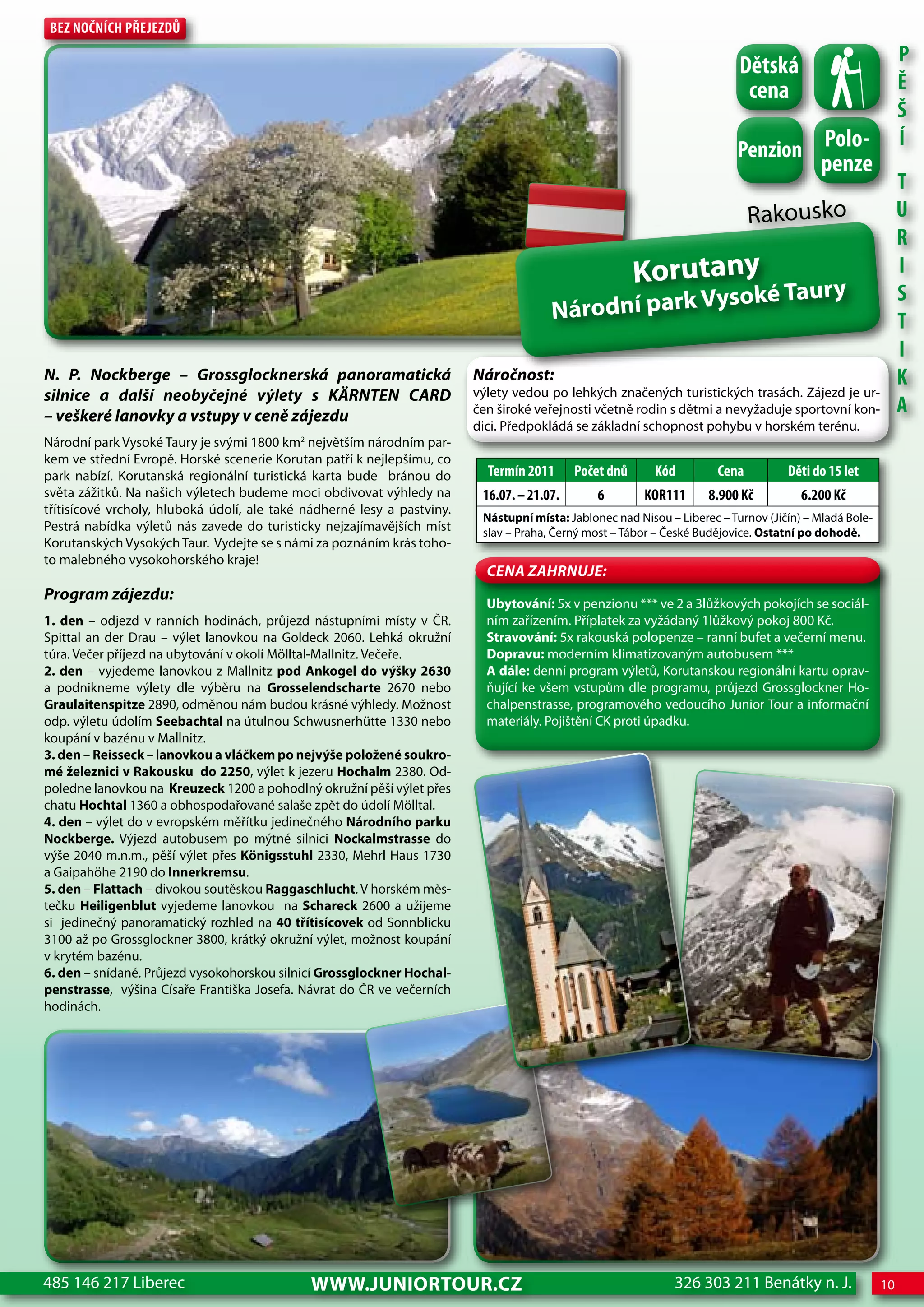 Bez nočnÍch Přejezdů
                                                                                                                                                             P
                                                                                                                           dětská
                                                                                                                            cena                             Ě
                                                                                                                                                             Š
                                                                                                                          Penzion Polo-
                                                                                                                                                             Í
                                                                                                                                           penze
                                                                                                                                                             T
                                                                                                                              Rakousko                       U
                                                                                                                                                             R
                                                                                                        Korutany                                             I
                                                                                                     ys                    oké Taury                         S
                                                                                       Národní park V                                                        T
                                                                                                                                                             I
N. P. Nockberge – Grossglocknerská panoramatická                         Náročnost:                                                                          K
silnice a další neobyčejné výlety s KÄRNTeN CaRD                         výlety vedou po lehkých značených turistických trasách. Zájezd je ur-
– veškeré lanovky a vstupy v ceně zájezdu                                čen široké veřejnosti včetně rodin s dětmi a nevyžaduje sportovní kon-              A
                                                                         dici. Předpokládá se základní schopnost pohybu v horském terénu.
Národní park Vysoké Taury je svými 1800 km2 největším národním par-
kem ve střední Evropě. Horské scenerie Korutan patří k nejlepšímu, co
park nabízí. Korutanská regionální turistická karta bude bránou do         Termín 2011      Počet dnů      Kód         cena         děti do 15 let
světa zážitků. Na našich výletech budeme moci obdivovat výhledy na        16.07. – 21.07.       6        KoR111      8.900 Kč          6.200 Kč
třítisícové vrcholy, hluboká údolí, ale také nádherné lesy a pastviny.
                                                                          Nástupní místa: Jablonec nad Nisou – Liberec – Turnov (Jičín) – Mladá Bole-
Pestrá nabídka výletů nás zavede do turisticky nejzajímavějších míst      slav – Praha, Černý most – Tábor – České Budějovice. Ostatní po dohodě.
Korutanských Vysokých Taur. Vydejte se s námi za poznáním krás toho-
to malebného vysokohorského kraje!
                                                                           CeNa ZahRNuJe:
Program zájezdu:
                                                                           Ubytování: 5x v penzionu *** ve 2 a 3lůžkových pokojích se sociál-
1. den – odjezd v ranních hodinách, průjezd nástupními místy v ČR.         ním zařízením. Příplatek za vyžádaný 1lůžkový pokoj 800 Kč.
Spittal an der Drau – výlet lanovkou na Goldeck 2060. Lehká okružní        Stravování: 5x rakouská polopenze – ranní bufet a večerní menu.
túra. Večer příjezd na ubytování v okolí Mölltal-Mallnitz. Večeře.         Dopravu: moderním klimatizovaným autobusem ***
2. den – vyjedeme lanovkou z Mallnitz pod Ankogel do výšky 2630            A dále: denní program výletů, Korutanskou regionální kartu oprav-
a podnikneme výlety dle výběru na Grosselendscharte 2670 nebo              ňující ke všem vstupům dle programu, průjezd Grossglockner Ho-
Graulaitenspitze 2890, odměnou nám budou krásné výhledy. Možnost           chalpenstrasse, programového vedoucího Junior Tour a informační
odp. výletu údolím Seebachtal na útulnou Schwusnerhütte 1330 nebo          materiály. Pojištění CK proti úpadku.
koupání v bazénu v Mallnitz.
3. den – Reisseck – lanovkou a vláčkem po nejvýše položené soukro-
mé železnici v Rakousku do 2250, výlet k jezeru Hochalm 2380. Od-
poledne lanovkou na Kreuzeck 1200 a pohodlný okružní pěší výlet přes
chatu Hochtal 1360 a obhospodařované salaše zpět do údolí Mölltal.
4. den – výlet do v evropském měřítku jedinečného Národního parku
Nockberge. Výjezd autobusem po mýtné silnici Nockalmstrasse do
výše 2040 m.n.m., pěší výlet přes Königsstuhl 2330, Mehrl Haus 1730
a Gaipahöhe 2190 do Innerkremsu.
5. den – Flattach – divokou soutěskou Raggaschlucht. V horském měs-
tečku Heiligenblut vyjedeme lanovkou na Schareck 2600 a užijeme
si jedinečný panoramatický rozhled na 40 třítisícovek od Sonnblicku
3100 až po Grossglockner 3800, krátký okružní výlet, možnost koupání
v krytém bazénu.
6. den – snídaně. Průjezd vysokohorskou silnicí Grossglockner Hochal-
penstrasse, výšina Císaře Františka Josefa. Návrat do ČR ve večerních
hodinách.




485 146 217 Liberec                          www.JUNIORTOUR.CZ                                                326 303 211 Benátky n. J.                 10
 
