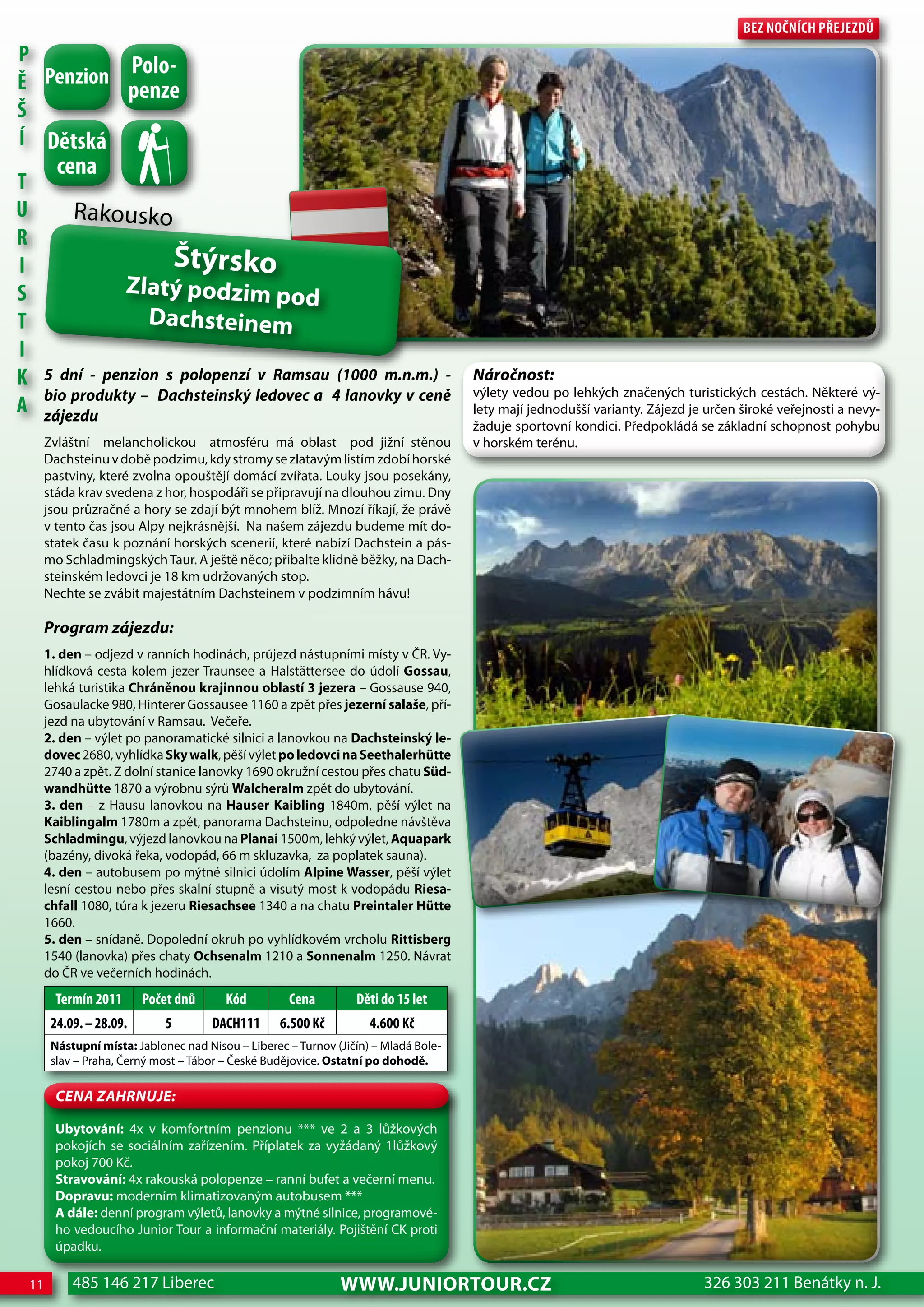 Bez nočnÍch Přejezdů
P
          Polo-
Ě Penzion penze
Š
Í dětská
           cena
T
U             Rakousko
R
I                                   Štýrsko
S                        Zlatý podzim po
                                         d
T                          Dachsteinem
I
K        5 dní - penzion s polopenzí v Ramsau (1000 m.n.m.) -                           Náročnost:
         bio produkty – Dachsteinský ledovec a 4 lanovky v ceně                         výlety vedou po lehkých značených turistických cestách. Některé vý-
A        zájezdu                                                                        lety mají jednodušší varianty. Zájezd je určen široké veřejnosti a nevy-
                                                                                        žaduje sportovní kondici. Předpokládá se základní schopnost pohybu
         Zvláštní melancholickou atmosféru má oblast pod jižní stěnou                   v horském terénu.
         Dachsteinu v době podzimu, kdy stromy se zlatavým listím zdobí horské
         pastviny, které zvolna opouštějí domácí zvířata. Louky jsou posekány,
         stáda krav svedena z hor, hospodáři se připravují na dlouhou zimu. Dny
         jsou průzračné a hory se zdají být mnohem blíž. Mnozí říkají, že právě
         v tento čas jsou Alpy nejkrásnější. Na našem zájezdu budeme mít do-
         statek času k poznání horských scenerií, které nabízí Dachstein a pás-
         mo Schladmingských Taur. A ještě něco; přibalte klidně běžky, na Dach-
         steinském ledovci je 18 km udržovaných stop.
         Nechte se zvábit majestátním Dachsteinem v podzimním hávu!

         Program zájezdu:
         1. den – odjezd v ranních hodinách, průjezd nástupními místy v ČR. Vy-
         hlídková cesta kolem jezer Traunsee a Halstättersee do údolí Gossau,
         lehká turistika Chráněnou krajinnou oblastí 3 jezera – Gossause 940,
         Gosaulacke 980, Hinterer Gossausee 1160 a zpět přes jezerní salaše, pří-
         jezd na ubytování v Ramsau. Večeře.
         2. den – výlet po panoramatické silnici a lanovkou na Dachsteinský le-
         dovec 2680, vyhlídka Sky walk, pěší výlet po ledovci na Seethalerhütte
         2740 a zpět. Z dolní stanice lanovky 1690 okružní cestou přes chatu Süd-
         wandhütte 1870 a výrobnu sýrů walcheralm zpět do ubytování.
         3. den – z Hausu lanovkou na Hauser Kaibling 1840m, pěší výlet na
         Kaiblingalm 1780m a zpět, panorama Dachsteinu, odpoledne návštěva
         Schladmingu, výjezd lanovkou na Planai 1500m, lehký výlet, Aquapark
         (bazény, divoká řeka, vodopád, 66 m skluzavka, za poplatek sauna).
         4. den – autobusem po mýtné silnici údolím Alpine wasser, pěší výlet
         lesní cestou nebo přes skalní stupně a visutý most k vodopádu Riesa-
         chfall 1080, túra k jezeru Riesachsee 1340 a na chatu Preintaler Hütte
         1660.
         5. den – snídaně. Dopolední okruh po vyhlídkovém vrcholu Rittisberg
         1540 (lanovka) přes chaty Ochsenalm 1210 a Sonnenalm 1250. Návrat
         do ČR ve večerních hodinách.
           Termín 2011      Počet dnů      Kód         cena         děti do 15 let
          24.09. – 28.09.       5       dAch111       6.500 Kč         4.600 Kč
          Nástupní místa: Jablonec nad Nisou – Liberec – Turnov (Jičín) – Mladá Bole-
          slav – Praha, Černý most – Tábor – České Budějovice. Ostatní po dohodě.

           CeNa ZahRNuJe:

           Ubytování: 4x v komfortním penzionu *** ve 2 a 3 lůžkových
           pokojích se sociálním zařízením. Příplatek za vyžádaný 1lůžkový
           pokoj 700 Kč.
           Stravování: 4x rakouská polopenze – ranní bufet a večerní menu.
           Dopravu: moderním klimatizovaným autobusem ***
           A dále: denní program výletů, lanovky a mýtné silnice, programové-
           ho vedoucího Junior Tour a informační materiály. Pojištění CK proti
           úpadku.

    11        485 146 217 Liberec                                www.JUNIORTOUR.CZ                                              326 303 211 Benátky n. J.
 