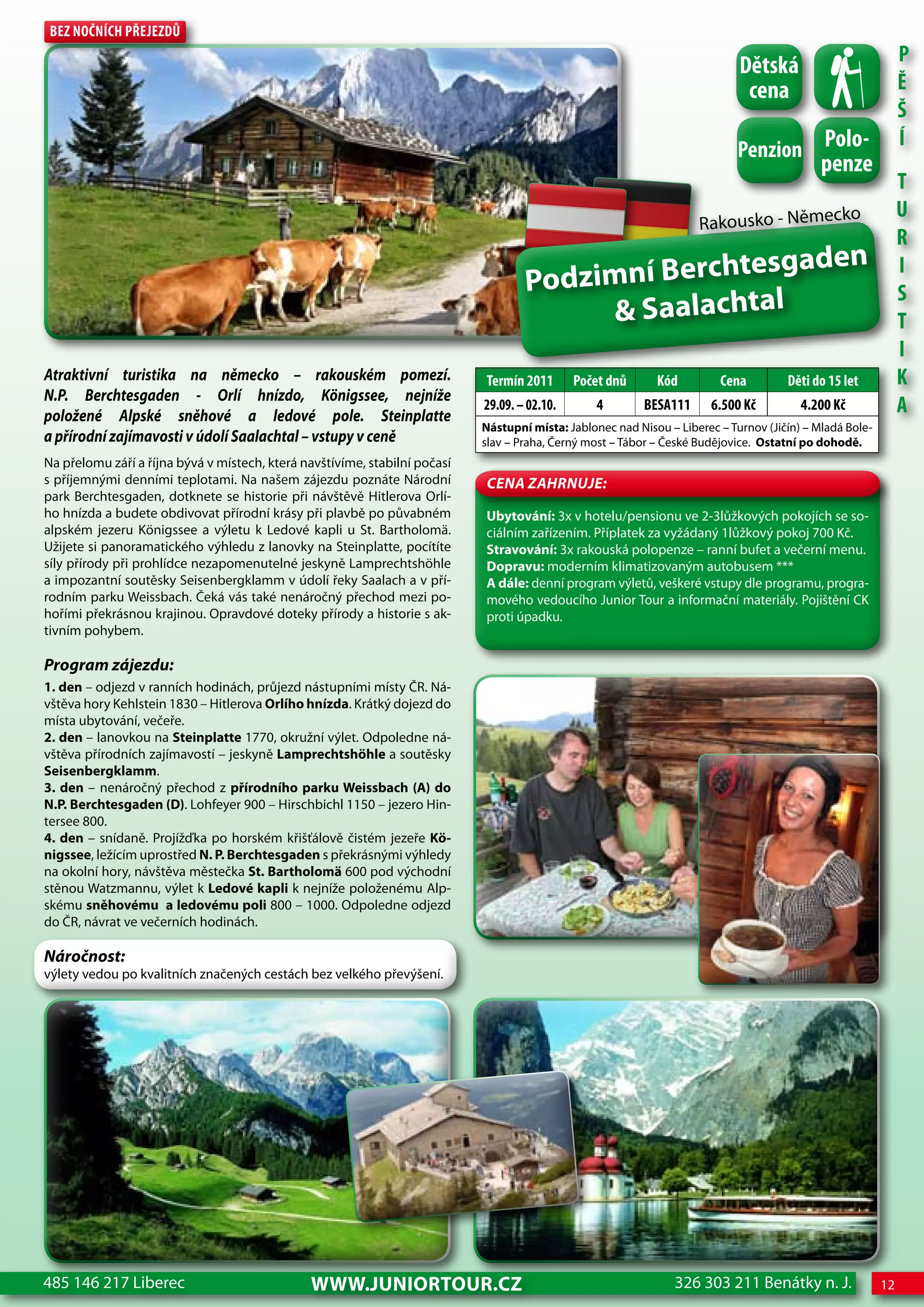 Bez nočnÍch Přejezdů
                                                                                                                                                               P
                                                                                                                             dětská
                                                                                                                              cena                             Ě
                                                                                                                                                               Š
                                                                                                                             Penzion Polo-
                                                                                                                                                               Í
                                                                                                                             Penzion         penze
                                                                                                                                                               T
                                                                                                                                                 ko            U
                                                                                                                     Rakousko - Němec
                                                                                                                                                               R
                                                                                                          en
                                                                                    Podzim ní Berchtesgad                                                      I

                                                                                         & Saalachtal
                                                                                                                                                               S
                                                                                                                                                               T
                                                                                                                                                               I
atraktivní turistika na německo – rakouském pomezí.                         Termín 2011       Počet dnů      Kód         cena         děti do 15 let           K
N.P. Berchtesgaden - Orlí hnízdo, Königssee, nejníže
položené alpské sněhové a ledové pole. Steinplatte
                                                                            29.09. – 02.10.       4        BeSA111      6.500 Kč         4.200 Kč              A
                                                                            Nástupní místa: Jablonec nad Nisou – Liberec – Turnov (Jičín) – Mladá Bole-
a přírodní zajímavosti v údolí Saalachtal – vstupy v ceně                   slav – Praha, Černý most – Tábor – České Budějovice. Ostatní po dohodě.
Na přelomu září a října bývá v místech, která navštívíme, stabilní počasí
s příjemnými denními teplotami. Na našem zájezdu poznáte Národní            CeNa ZahRNuJe:
park Berchtesgaden, dotknete se historie při návštěvě Hitlerova Orlí-
ho hnízda a budete obdivovat přírodní krásy při plavbě po půvabném          Ubytování: 3x v hotelu/pensionu ve 2-3lůžkových pokojích se so-
alpském jezeru Königssee a výletu k Ledové kapli u St. Bartholomä.          ciálním zařízením. Příplatek za vyžádaný 1lůžkový pokoj 700 Kč.
Užijete si panoramatického výhledu z lanovky na Steinplatte, pocítíte       Stravování: 3x rakouská polopenze – ranní bufet a večerní menu.
síly přírody při prohlídce nezapomenutelné jeskyně Lamprechtshöhle          Dopravu: moderním klimatizovaným autobusem ***
a impozantní soutěsky Seisenbergklamm v údolí řeky Saalach a v pří-         A dále: denní program výletů, veškeré vstupy dle programu, progra-
rodním parku Weissbach. Čeká vás také nenáročný přechod mezi po-            mového vedoucího Junior Tour a informační materiály. Pojištění CK
hořími překrásnou krajinou. Opravdové doteky přírody a historie s ak-       proti úpadku.
tivním pohybem.

Program zájezdu:
1. den – odjezd v ranních hodinách, průjezd nástupními místy ČR. Ná-
vštěva hory Kehlstein 1830 – Hitlerova Orlího hnízda. Krátký dojezd do
místa ubytování, večeře.
2. den – lanovkou na Steinplatte 1770, okružní výlet. Odpoledne ná-
vštěva přírodních zajímavostí – jeskyně Lamprechtshöhle a soutěsky
Seisenbergklamm.
3. den – nenáročný přechod z přírodního parku weissbach (A) do
N.P. Berchtesgaden (D). Lohfeyer 900 – Hirschbichl 1150 – jezero Hin-
tersee 800.
4. den – snídaně. Projížďka po horském křišťálově čistém jezeře Kö-
nigssee, ležícím uprostřed N. P. Berchtesgaden s překrásnými výhledy
na okolní hory, návštěva městečka St. Bartholomä 600 pod východní
stěnou Watzmannu, výlet k Ledové kapli k nejníže položenému Alp-
skému sněhovému a ledovému poli 800 – 1000. Odpoledne odjezd
do ČR, návrat ve večerních hodinách.

Náročnost:
výlety vedou po kvalitních značených cestách bez velkého převýšení.




485 146 217 Liberec                            www.JUNIORTOUR.CZ                                                 326 303 211 Benátky n. J.                12
 