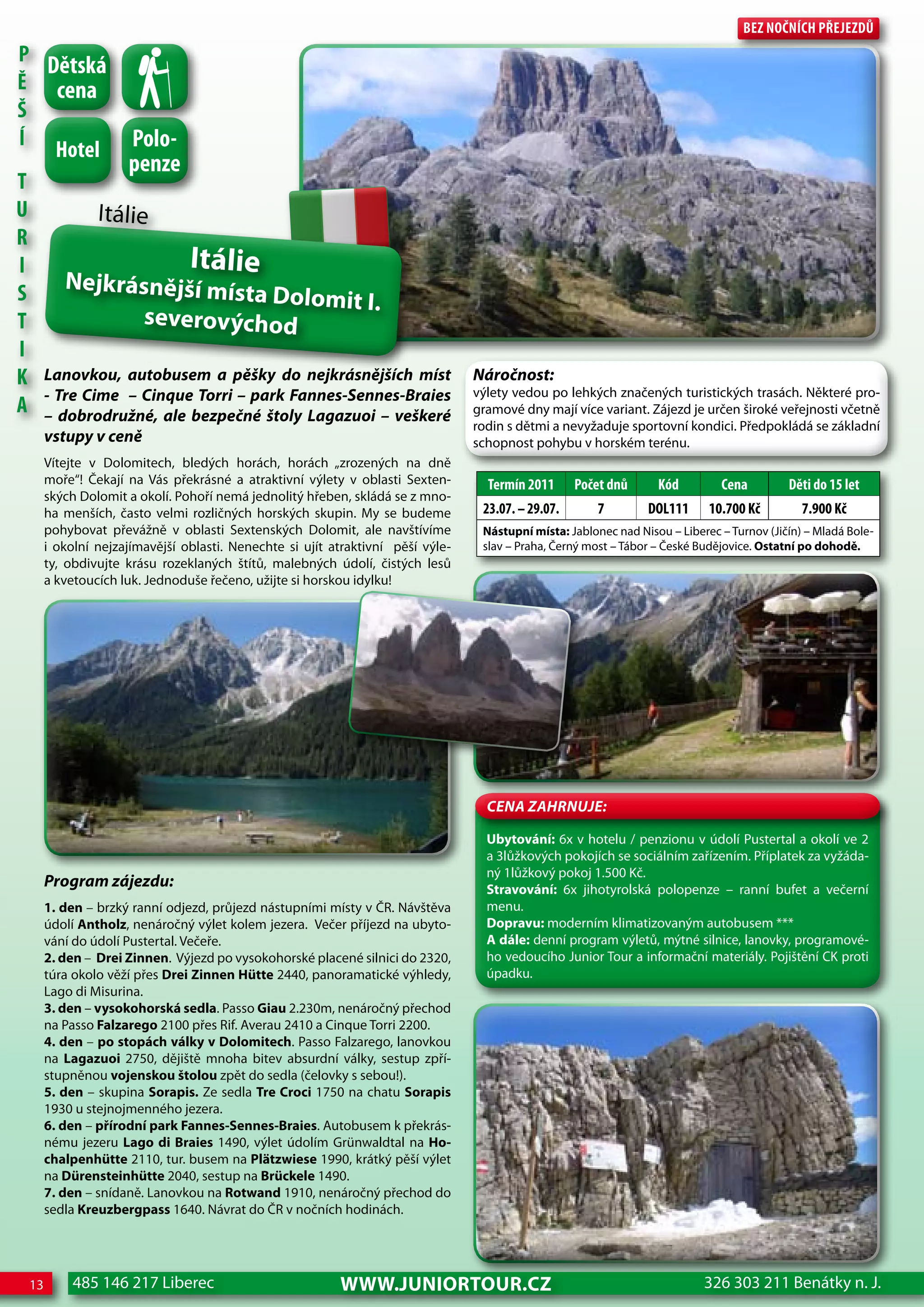 Bez nočnÍch Přejezdů
P
   dětská
Ě cena
Š
    hotel Polo-
Í
              penze
T
U         Itálie
R
I                    Itálie
     Nejkrásnější mís
S                            ta Dolomit I.
T               severovýchod
I
K Lanovkou, autobusem a pěšky do nejkrásnějších míst                            Náročnost:
                                                                                výlety vedou po lehkých značených turistických trasách. Některé pro-
A - Tre Cime – Cinquebezpečné štoly Lagazuoi – veškeré
  – dobrodružné, ale
                      Torri – park Fannes-Sennes-Braies
                                                                                gramové dny mají více variant. Zájezd je určen široké veřejnosti včetně
                                                                                rodin s dětmi a nevyžaduje sportovní kondici. Předpokládá se základní
      vstupy v ceně                                                             schopnost pohybu v horském terénu.
      Vítejte v Dolomitech, bledých horách, horách „zrozených na dně
      moře“! Čekají na Vás překrásné a atraktivní výlety v oblasti Sexten-        Termín 2011      Počet dnů      Kód         cena         děti do 15 let
      ských Dolomit a okolí. Pohoří nemá jednolitý hřeben, skládá se z mno-
      ha menších, často velmi rozličných horských skupin. My se budeme           23.07. – 29.07.       7        doL111      10.700 Kč         7.900 Kč
      pohybovat převážně v oblasti Sextenských Dolomit, ale navštívíme           Nástupní místa: Jablonec nad Nisou – Liberec – Turnov (Jičín) – Mladá Bole-
      i okolní nejzajímavější oblasti. Nenechte si ujít atraktivní pěší výle-    slav – Praha, Černý most – Tábor – České Budějovice. Ostatní po dohodě.
      ty, obdivujte krásu rozeklaných štítů, malebných údolí, čistých lesů
      a kvetoucích luk. Jednoduše řečeno, užijte si horskou idylku!




                                                                                  CeNa ZahRNuJe:

                                                                                  Ubytování: 6x v hotelu / penzionu v údolí Pustertal a okolí ve 2
                                                                                  a 3lůžkových pokojích se sociálním zařízením. Příplatek za vyžáda-
                                                                                  ný 1lůžkový pokoj 1.500 Kč.
      Program zájezdu:                                                            Stravování: 6x jihotyrolská polopenze – ranní bufet a večerní
      1. den – brzký ranní odjezd, průjezd nástupními místy v ČR. Návštěva        menu.
      údolí Antholz, nenáročný výlet kolem jezera. Večer příjezd na ubyto-        Dopravu: moderním klimatizovaným autobusem ***
      vání do údolí Pustertal. Večeře.                                            A dále: denní program výletů, mýtné silnice, lanovky, programové-
      2. den – Drei Zinnen. Výjezd po vysokohorské placené silnici do 2320,       ho vedoucího Junior Tour a informační materiály. Pojištění CK proti
      túra okolo věží přes Drei Zinnen Hütte 2440, panoramatické výhledy,         úpadku.
      Lago di Misurina.
      3. den – vysokohorská sedla. Passo Giau 2.230m, nenáročný přechod
      na Passo Falzarego 2100 přes Rif. Averau 2410 a Cinque Torri 2200.
      4. den – po stopách války v Dolomitech. Passo Falzarego, lanovkou
      na Lagazuoi 2750, dějiště mnoha bitev absurdní války, sestup zpří-
      stupněnou vojenskou štolou zpět do sedla (čelovky s sebou!).
      5. den – skupina Sorapis. Ze sedla Tre Croci 1750 na chatu Sorapis
      1930 u stejnojmenného jezera.
      6. den – přírodní park Fannes-Sennes-Braies. Autobusem k překrás-
      nému jezeru Lago di Braies 1490, výlet údolím Grünwaldtal na Ho-
      chalpenhütte 2110, tur. busem na Plätzwiese 1990, krátký pěší výlet
      na Dürensteinhütte 2040, sestup na Brückele 1490.
      7. den – snídaně. Lanovkou na Rotwand 1910, nenáročný přechod do
      sedla Kreuzbergpass 1640. Návrat do ČR v nočních hodinách.




 13       485 146 217 Liberec                            www.JUNIORTOUR.CZ                                                 326 303 211 Benátky n. J.
 