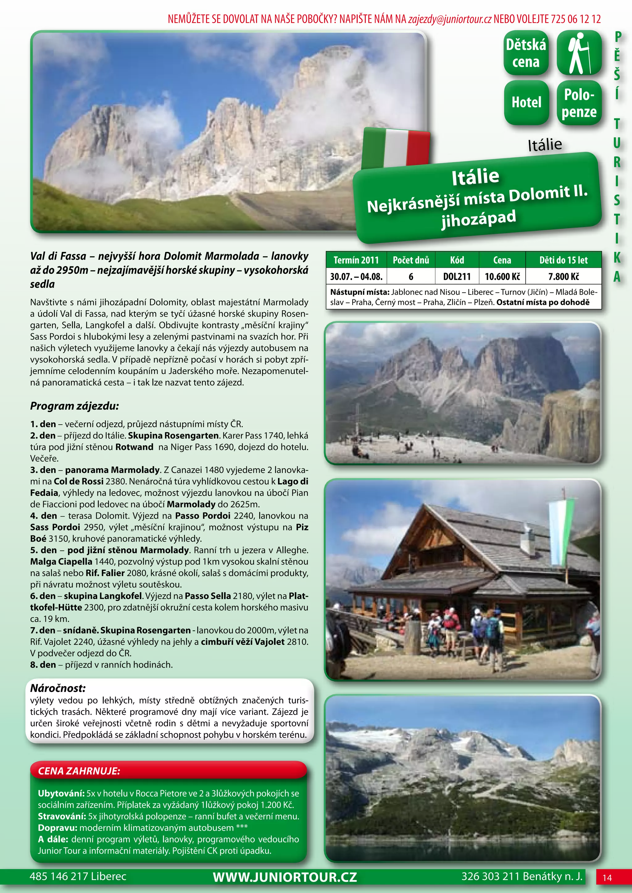 NEMŮŽETE SE DOVOLAT NA NAŠE POBOČKY? NAPIŠTE NÁM NA zajezdy@juniortour.cz NEBO VOLEJTE 725 06 12 12
                                                                                                                                                              P
                                                                                                                            dětská
                                                                                                                             cena                             Ě
                                                                                                                                                              Š
                                                                                                                               hotel       Polo-              Í
                                                                                                                                           penze
                                                                                                                                                              T
                                                                                                                                  Itálie                      U
                                                                                                                                                              R
                                                                                                             Itálie                                           I
                                                                                                      ta Dolomit II.
                                                                                     Nejkrásnější mís                                                         S
                                                                                              jihozápad                                                       T
                                                                                                                                                              I
Val di Fassa – nejvyšší hora Dolomit Marmolada – lanovky                   Termín 2011       Počet dnů      Kód         cena         děti do 15 let           K
až do 2950m – nejzajímavější horské skupiny – vysokohorská
sedla
                                                                           30.07. – 04.08.       6        doL211      10.600 Kč         7.800 Kč              A
                                                                           Nástupní místa: Jablonec nad Nisou – Liberec – Turnov (Jičín) – Mladá Bole-
Navštivte s námi jihozápadní Dolomity, oblast majestátní Marmolady         slav – Praha, Černý most – Praha, Zličín – Plzeň. Ostatní místa po dohodě
a údolí Val di Fassa, nad kterým se tyčí úžasné horské skupiny Rosen-
garten, Sella, Langkofel a další. Obdivujte kontrasty „měsíční krajiny“
Sass Pordoi s hlubokými lesy a zelenými pastvinami na svazích hor. Při
našich výletech využijeme lanovky a čekají nás výjezdy autobusem na
vysokohorská sedla. V případě nepřízně počasí v horách si pobyt zpří-
jemníme celodenním koupáním u Jaderského moře. Nezapomenutel-
ná panoramatická cesta – i tak lze nazvat tento zájezd.

Program zájezdu:
1. den – večerní odjezd, průjezd nástupními místy ČR.
2. den – příjezd do Itálie. Skupina Rosengarten. Karer Pass 1740, lehká
túra pod jižní stěnou Rotwand na Niger Pass 1690, dojezd do hotelu.
Večeře.
3. den – panorama Marmolady. Z Canazei 1480 vyjedeme 2 lanovka-
mi na Col de Rossi 2380. Nenáročná túra vyhlídkovou cestou k Lago di
Fedaia, výhledy na ledovec, možnost výjezdu lanovkou na úbočí Pian
de Fiaccioni pod ledovec na úbočí Marmolady do 2625m.
4. den – terasa Dolomit. Výjezd na Passo Pordoi 2240, lanovkou na
Sass Pordoi 2950, výlet „měsíční krajinou“, možnost výstupu na Piz
Boé 3150, kruhové panoramatické výhledy.
5. den – pod jižní stěnou Marmolady. Ranní trh u jezera v Alleghe.
Malga Ciapella 1440, pozvolný výstup pod 1km vysokou skalní stěnou
na salaš nebo Rif. Falier 2080, krásné okolí, salaš s domácími produkty,
při návratu možnost výletu soutěskou.
6. den – skupina Langkofel. Výjezd na Passo Sella 2180, výlet na Plat-
tkofel-Hütte 2300, pro zdatnější okružní cesta kolem horského masivu
ca. 19 km.
7. den – snídaně. Skupina Rosengarten - lanovkou do 2000m, výlet na
Rif. Vajolet 2240, úžasné výhledy na jehly a cimbuří věží Vajolet 2810.
V podvečer odjezd do ČR.
8. den – příjezd v ranních hodinách.

Náročnost:
výlety vedou po lehkých, místy středně obtížných značených turis-
tických trasách. Některé programové dny mají více variant. Zájezd je
určen široké veřejnosti včetně rodin s dětmi a nevyžaduje sportovní
kondici. Předpokládá se základní schopnost pohybu v horském terénu.


  CeNa ZahRNuJe:

  Ubytování: 5x v hotelu v Rocca Pietore ve 2 a 3lůžkových pokojích se
  sociálním zařízením. Příplatek za vyžádaný 1lůžkový pokoj 1.200 Kč.
  Stravování: 5x jihotyrolská polopenze – ranní bufet a večerní menu.
  Dopravu: moderním klimatizovaným autobusem ***
  A dále: denní program výletů, lanovky, programového vedoucího
  Junior Tour a informační materiály. Pojištění CK proti úpadku.

485 146 217 Liberec                            www.JUNIORTOUR.CZ                                               326 303 211 Benátky n. J.                 14
 