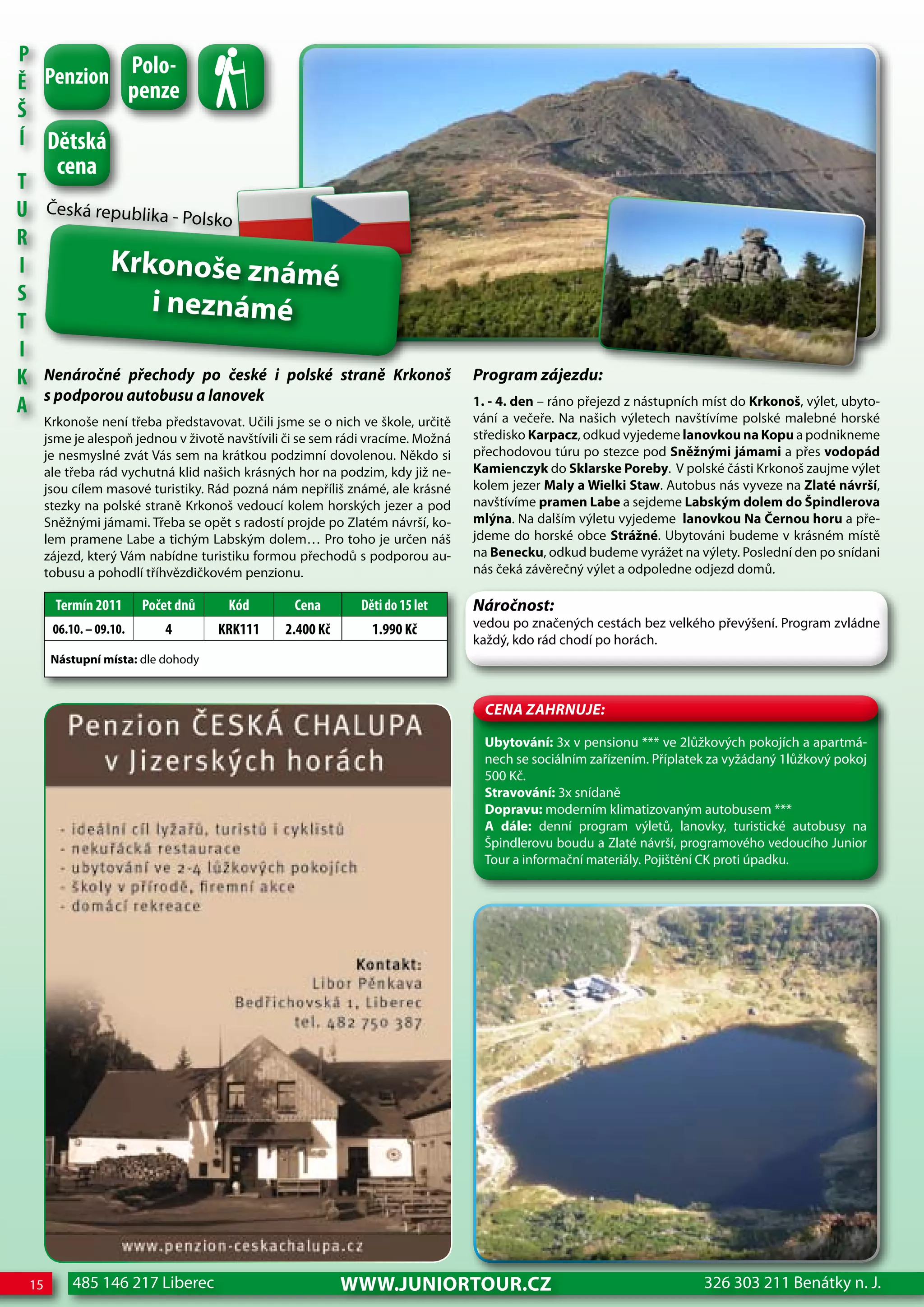 P
          Polo-
Ě Penzion penze
Š
Í dětská
        cena
T
U Česká republika - Polsko
R
I          Krkonoše známé
S               i neznámé
T
I
K Nenáročné přechody po české i polské straně                       Krkonoš      Program zájezdu:
A s podporou autobusu a lanovek                                                  1. - 4. den – ráno přejezd z nástupních míst do Krkonoš, výlet, ubyto-
                                                                                 vání a večeře. Na našich výletech navštívíme polské malebné horské
      Krkonoše není třeba představovat. Učili jsme se o nich ve škole, určitě
      jsme je alespoň jednou v životě navštívili či se sem rádi vracíme. Možná   středisko Karpacz, odkud vyjedeme lanovkou na Kopu a podnikneme
      je nesmyslné zvát Vás sem na krátkou podzimní dovolenou. Někdo si          přechodovou túru po stezce pod Sněžnými jámami a přes vodopád
      ale třeba rád vychutná klid našich krásných hor na podzim, kdy již ne-     Kamienczyk do Sklarske Poreby. V polské části Krkonoš zaujme výlet
      jsou cílem masové turistiky. Rád pozná nám nepříliš známé, ale krásné      kolem jezer Maly a wielki Staw. Autobus nás vyveze na Zlaté návrší,
      stezky na polské straně Krkonoš vedoucí kolem horských jezer a pod         navštívíme pramen Labe a sejdeme Labským dolem do Špindlerova
      Sněžnými jámami. Třeba se opět s radostí projde po Zlatém návrší, ko-      mlýna. Na dalším výletu vyjedeme lanovkou Na Černou horu a pře-
      lem pramene Labe a tichým Labským dolem… Pro toho je určen náš             jdeme do horské obce Strážné. Ubytováni budeme v krásném místě
      zájezd, který Vám nabídne turistiku formou přechodů s podporou au-         na Benecku, odkud budeme vyrážet na výlety. Poslední den po snídani
      tobusu a pohodlí tříhvězdičkovém penzionu.                                 nás čeká závěrečný výlet a odpoledne odjezd domů.

        Termín 2011      Počet dnů    Kód         cena        děti do 15 let     Náročnost:
       06.10. – 09.10.      4        KRK111     2.400 Kč        1.990 Kč         vedou po značených cestách bez velkého převýšení. Program zvládne
                                                                                 každý, kdo rád chodí po horách.
       Nástupní místa: dle dohody



                                                                                   CeNa ZahRNuJe:

                                                                                   Ubytování: 3x v pensionu *** ve 2lůžkových pokojích a apartmá-
                                                                                   nech se sociálním zařízením. Příplatek za vyžádaný 1lůžkový pokoj
                                                                                   500 Kč.
                                                                                   Stravování: 3x snídaně
                                                                                   Dopravu: moderním klimatizovaným autobusem ***
                                                                                   A dále: denní program výletů, lanovky, turistické autobusy na
                                                                                   Špindlerovu boudu a Zlaté návrší, programového vedoucího Junior
                                                                                   Tour a informační materiály. Pojištění CK proti úpadku.




 15        485 146 217 Liberec                             www.JUNIORTOUR.CZ                                            326 303 211 Benátky n. J.
 