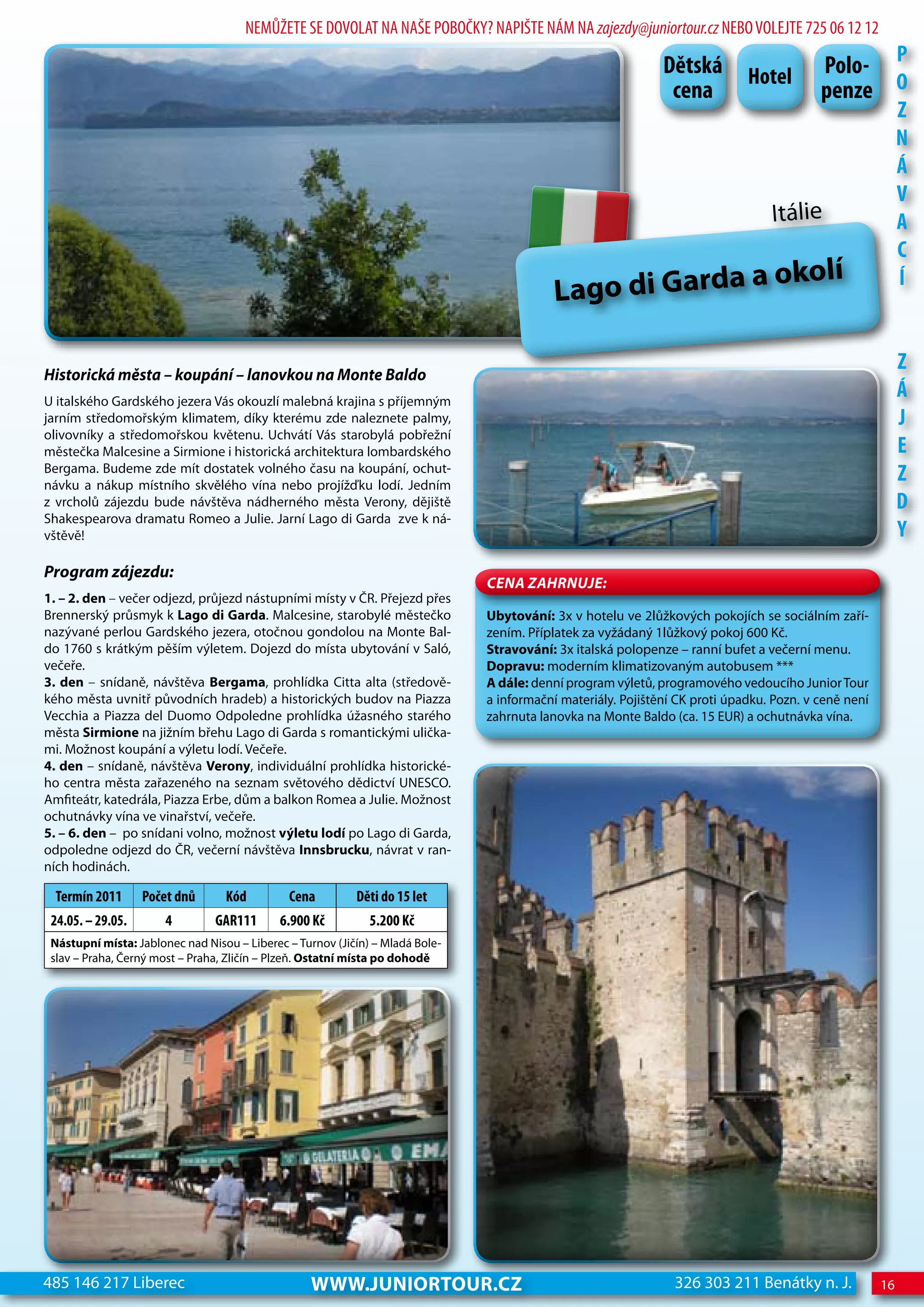 NEMŮŽETE SE DOVOLAT NA NAŠE POBOČKY? NAPIŠTE NÁM NA zajezdy@juniortour.cz NEBO VOLEJTE 725 06 12 12

                                                                                                              dětská         hotel        Polo- P
                                                                                                               cena                       penze o
                                                                                                                                                           z
                                                                                                                                                           n
                                                                                                                                                           Á
                                                                                                                                                           V
                                                                                                                                 Itálie                    A
                                                                                                                                                           c
                                                                                                                              a okolí
                                                                                           Lago di Garda
                                                                                                                                                           Í



historická města – koupání – lanovkou na Monte Baldo
                                                                                                                                                           z
U italského Gardského jezera Vás okouzlí malebná krajina s příjemným
                                                                                                                                                           Á
jarním středomořským klimatem, díky kterému zde naleznete palmy,                                                                                           j
olivovníky a středomořskou květenu. Uchvátí Vás starobylá pobřežní
městečka Malcesine a Sirmione i historická architektura lombardského                                                                                       e
Bergama. Budeme zde mít dostatek volného času na koupání, ochut-
návku a nákup místního skvělého vína nebo projížďku lodí. Jedním
                                                                                                                                                           z
z vrcholů zájezdu bude návštěva nádherného města Verony, dějiště                                                                                           d
Shakespearova dramatu Romeo a Julie. Jarní Lago di Garda zve k ná-
vštěvě!                                                                                                                                                    Y
Program zájezdu:
                                                                               CeNa ZahRNuJe:
1. – 2. den – večer odjezd, průjezd nástupními místy v ČR. Přejezd přes
Brennerský průsmyk k Lago di Garda. Malcesine, starobylé městečko              Ubytování: 3x v hotelu ve 2lůžkových pokojích se sociálním zaří-
nazývané perlou Gardského jezera, otočnou gondolou na Monte Bal-               zením. Příplatek za vyžádaný 1lůžkový pokoj 600 Kč.
do 1760 s krátkým pěším výletem. Dojezd do místa ubytování v Saló,             Stravování: 3x italská polopenze – ranní bufet a večerní menu.
večeře.                                                                        Dopravu: moderním klimatizovaným autobusem ***
3. den – snídaně, návštěva Bergama, prohlídka Citta alta (středově-            A dále: denní program výletů, programového vedoucího Junior Tour
kého města uvnitř původních hradeb) a historických budov na Piazza             a informační materiály. Pojištění CK proti úpadku. Pozn. v ceně není
Vecchia a Piazza del Duomo Odpoledne prohlídka úžasného starého                zahrnuta lanovka na Monte Baldo (ca. 15 EUR) a ochutnávka vína.
města Sirmione na jižním břehu Lago di Garda s romantickými ulička-
mi. Možnost koupání a výletu lodí. Večeře.
4. den – snídaně, návštěva Verony, individuální prohlídka historické-
ho centra města zařazeného na seznam světového dědictví UNESCO.
Amfiteátr, katedrála, Piazza Erbe, dům a balkon Romea a Julie. Možnost
ochutnávky vína ve vinařství, večeře.
5. – 6. den – po snídani volno, možnost výletu lodí po Lago di Garda,
odpoledne odjezd do ČR, večerní návštěva Innsbrucku, návrat v ran-
ních hodinách.

  Termín 2011      Počet dnů      Kód         cena         děti do 15 let
 24.05. – 29.05.       4        GAR111       6.900 Kč         5.200 Kč
 Nástupní místa: Jablonec nad Nisou – Liberec – Turnov (Jičín) – Mladá Bole-
 slav – Praha, Černý most – Praha, Zličín – Plzeň. Ostatní místa po dohodě




485 146 217 Liberec                               www.JUNIORTOUR.CZ                                             326 303 211 Benátky n. J.             16
 