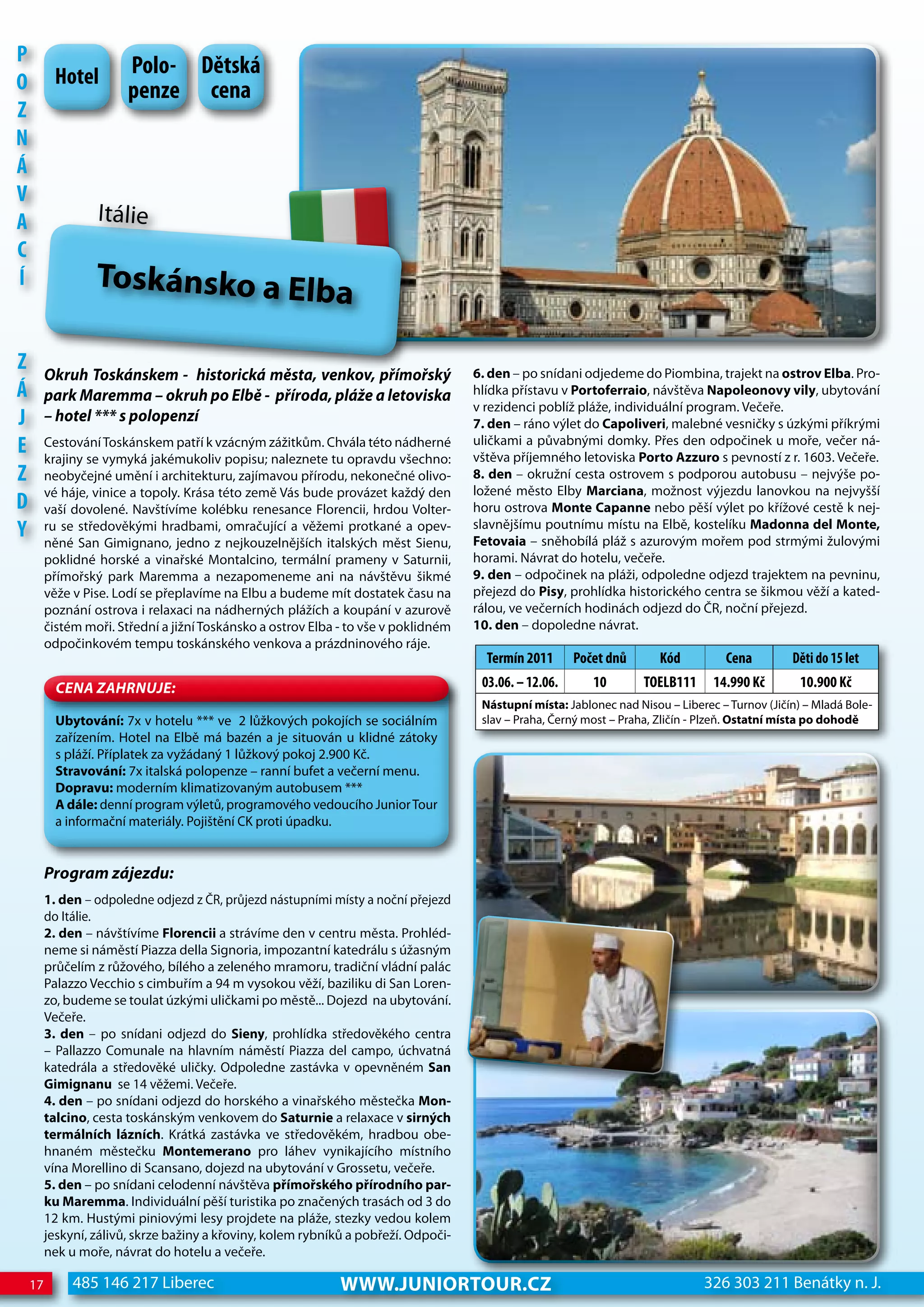 P
          hotel         Polo- dětská
o                       penze cena
z
n
Á
V
A                 Itálie
c
Í                 Toskánsko a Elba

z        Okruh Toskánskem - historická města, venkov, přímořský                      6. den – po snídani odjedeme do Piombina, trajekt na ostrov Elba. Pro-
Á        park Maremma – okruh po elbě - příroda, pláže a letoviska                   hlídka přístavu v Portoferraio, návštěva Napoleonovy vily, ubytování
                                                                                     v rezidenci poblíž pláže, individuální program. Večeře.
j        – hotel *** s polopenzí                                                     7. den – ráno výlet do Capoliveri, malebné vesničky s úzkými příkrými
e        Cestování Toskánskem patří k vzácným zážitkům. Chvála této nádherné
         krajiny se vymyká jakémukoliv popisu; naleznete tu opravdu všechno:
                                                                                     uličkami a půvabnými domky. Přes den odpočinek u moře, večer ná-
                                                                                     vštěva příjemného letoviska Porto Azzuro s pevností z r. 1603. Večeře.
z        neobyčejné umění i architekturu, zajímavou přírodu, nekonečné olivo-        8. den – okružní cesta ostrovem s podporou autobusu – nejvýše po-
         vé háje, vinice a topoly. Krása této země Vás bude provázet každý den       ložené město Elby Marciana, možnost výjezdu lanovkou na nejvyšší
d        vaší dovolené. Navštívíme kolébku renesance Florencii, hrdou Volter-        horu ostrova Monte Capanne nebo pěší výlet po křížové cestě k nej-
Y        ru se středověkými hradbami, omračující a věžemi protkané a opev-
         něné San Gimignano, jedno z nejkouzelnějších italských měst Sienu,
                                                                                     slavnějšímu poutnímu místu na Elbě, kostelíku Madonna del Monte,
                                                                                     Fetovaia – sněhobílá pláž s azurovým mořem pod strmými žulovými
         poklidné horské a vinařské Montalcino, termální prameny v Saturnii,         horami. Návrat do hotelu, večeře.
         přímořský park Maremma a nezapomeneme ani na návštěvu šikmé                 9. den – odpočinek na pláži, odpoledne odjezd trajektem na pevninu,
         věže v Pise. Lodí se přeplavíme na Elbu a budeme mít dostatek času na       přejezd do Pisy, prohlídka historického centra se šikmou věží a kated-
         poznání ostrova i relaxaci na nádherných plážích a koupání v azurově        rálou, ve večerních hodinách odjezd do ČR, noční přejezd.
         čistém moři. Střední a jižní Toskánsko a ostrov Elba - to vše v poklidném   10. den – dopoledne návrat.
         odpočinkovém tempu toskánského venkova a prázdninového ráje.
                                                                                       Termín 2011      Počet dnů       Kód         cena         děti do 15 let
           CeNa ZahRNuJe:                                                             03.06. – 12.06.      10        ToeLB111     14.990 Kč        10.900 Kč
                                                                                      Nástupní místa: Jablonec nad Nisou – Liberec – Turnov (Jičín) – Mladá Bole-
           Ubytování: 7x v hotelu *** ve 2 lůžkových pokojích se sociálním            slav – Praha, Černý most – Praha, Zličín - Plzeň. Ostatní místa po dohodě
           zařízením. Hotel na Elbě má bazén a je situován u klidné zátoky
           s pláží. Příplatek za vyžádaný 1 lůžkový pokoj 2.900 Kč.
           Stravování: 7x italská polopenze – ranní bufet a večerní menu.
           Dopravu: moderním klimatizovaným autobusem ***
           A dále: denní program výletů, programového vedoucího Junior Tour
           a informační materiály. Pojištění CK proti úpadku.


         Program zájezdu:
         1. den – odpoledne odjezd z ČR, průjezd nástupními místy a noční přejezd
         do Itálie.
         2. den – návštívíme Florencii a strávíme den v centru města. Prohléd-
         neme si náměstí Piazza della Signoria, impozantní katedrálu s úžasným
         průčelím z růžového, bílého a zeleného mramoru, tradiční vládní palác
         Palazzo Vecchio s cimbuřím a 94 m vysokou věží, baziliku di San Loren-
         zo, budeme se toulat úzkými uličkami po městě... Dojezd na ubytování.
         Večeře.
         3. den – po snídani odjezd do Sieny, prohlídka středověkého centra
         – Pallazzo Comunale na hlavním náměstí Piazza del campo, úchvatná
         katedrála a středověké uličky. Odpoledne zastávka v opevněném San
         Gimignanu se 14 věžemi. Večeře.
         4. den – po snídani odjezd do horského a vinařského městečka Mon-
         talcino, cesta toskánským venkovem do Saturnie a relaxace v sirných
         termálních lázních. Krátká zastávka ve středověkém, hradbou obe-
         hnaném městečku Montemerano pro láhev vynikajícího místního
         vína Morellino di Scansano, dojezd na ubytování v Grossetu, večeře.
         5. den – po snídani celodenní návštěva přímořského přírodního par-
         ku Maremma. Individuální pěší turistika po značených trasách od 3 do
         12 km. Hustými piniovými lesy projdete na pláže, stezky vedou kolem
         jeskyní, zálivů, skrze bažiny a křoviny, kolem rybníků a pobřeží. Odpoči-
         nek u moře, návrat do hotelu a večeře.

    17        485 146 217 Liberec                             www.JUNIORTOUR.CZ                                                 326 303 211 Benátky n. J.
 