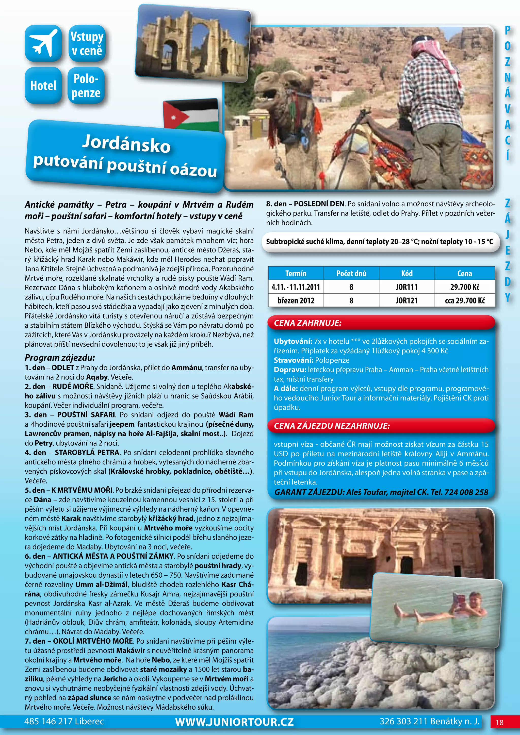 Vstupy                                                                                                                                             P
              v ceně                                                                                                                                             o
                                                                                                                                                                 z
               Polo-                                                                                                                                             n
 hotel         penze                                                                                                                                             Á
                                                                                                                                                                 V
                                                                                                                                                                 A
                  Jordánsko                                                                                                                                      c
  putování pouštn                                                                                                                                                Í
                                            í oázou
antické památky – Petra – koupání v Mrtvém a Rudém                           8. den – POSLEDNÍ DEN. Po snídani volno a možnost návštěvy archeolo-                z
moři – pouštní safari – komfortní hotely – vstupy v ceně                     gického parku. Transfer na letiště, odlet do Prahy. Přílet v pozdních večer-
                                                                             ních hodinách.                                                                      Á
Navštivte s námi Jordánsko…většinou si člověk vybaví magické skalní
město Petra, jeden z divů světa. Je zde však památek mnohem víc; hora        Subtropické suché klima, denní teploty 20–28 °C; noční teploty 10 - 15 °C
                                                                                                                                                                 j
Nebo, kde měl Mojžíš spatřit Zemi zaslíbenou, antické město Džeraš, sta-                                                                                         e
rý křižácký hrad Karak nebo Makáwir, kde měl Herodes nechat popravit
Jana Křtitele. Stejně úchvatná a podmanivá je zdejší příroda. Pozoruhodné
                                                                                   Termín           Počet dnů            Kód                cena
                                                                                                                                                                 z
Mrtvé moře, rozeklané skalnaté vrcholky a rudé písky pouště Wádí Ram.
Rezervace Dána s hlubokým kaňonem a oslnivě modré vody Akabského              4.11. - 11.11.2011        8               joR111            29.700 Kč              d
zálivu, cípu Rudého moře. Na našich cestách potkáme beduíny v dlouhých          březen 2012             8               joR121          cca 29.700 Kč            Y
hábitech, kteří pasou svá stádečka a vypadají jako zjevení z minulých dob.
Přátelské Jordánsko vítá turisty s otevřenou náručí a zůstává bezpečným
a stabilním státem Blízkého východu. Stýská se Vám po návratu domů po          CeNa ZahRNuJe:
zážitcích, které Vás v Jordánsku provázely na každém kroku? Nezbývá, než
plánovat příští nevšední dovolenou; to je však již jiný příběh.                Ubytování: 7x v hotelu *** ve 2lůžkových pokojích se sociálním za-
                                                                               řízením. Příplatek za vyžádaný 1lůžkový pokoj 4 300 Kč
Program zájezdu:                                                               Stravování: Polopenze
1. den – ODLET z Prahy do Jordánska, přílet do Ammánu, transfer na uby-        Dopravu: leteckou přepravu Praha – Amman – Praha včetně letištních
tování na 2 noci do Aqaby. Večeře.                                             tax, místní transfery
2. den – RUDÉ MOŘE. Snídaně. Užijeme si volný den u teplého Akabské-           A dále: denní program výletů, vstupy dle programu, programové-
ho zálivu s možností návštěvy jižních pláží u hranic se Saúdskou Arábií,       ho vedoucího Junior Tour a informační materiály. Pojištění CK proti
koupání. Večer individuální program, večeře.                                   úpadku.
3. den – POUŠTNÍ SAFARI. Po snídani odjezd do pouště wádí Ram
a 4hodinové pouštní safari jeepem fantastickou krajinou (písečné duny,         CeNa ZáJeZDu NeZahRNuJe:
Lawrencův pramen, nápisy na hoře Al-Fajšíja, skalní most..). Dojezd
do Petry, ubytování na 2 noci.                                                 vstupní víza - občané ČR mají možnost získat vízum za částku 15
4. den – STAROBYLÁ PETRA. Po snídani celodenní prohlídka slavného              USD po příletu na mezinárodní letiště královny Aliji v Ammánu.
antického města plného chrámů a hrobek, vytesaných do nádherně zbar-           Podmínkou pro získání víza je platnost pasu minimálně 6 měsíců
vených pískovcových skal (Královské hrobky, pokladnice, obětiště…).            při vstupu do Jordánska, alespoň jedna volná stránka v pase a zpá-
Večeře.                                                                        teční letenka.
5. den – K MRTVÉMU MOŘI. Po brzké snídani přejezd do přírodní rezerva-         GaRaNT ZáJeZDu: aleš Toufar, majitel CK. Tel. 724 008 258
ce Dána – zde navštívíme kouzelnou kamennou vesnici z 15. století a při
pěším výletu si užijeme výjimečné výhledy na nádherný kaňon. V opevně-
ném městě Karak navštívíme starobylý křižácký hrad, jedno z nejzajíma-
vějších míst Jordánska. Při koupání u Mrtvého moře vyzkoušíme pocity
korkové zátky na hladině. Po fotogenické silnici podél břehu slaného jeze-
ra dojedeme do Madaby. Ubytování na 3 noci, večeře.
6. den – ANTICKÁ MĚSTA A POUŠTNÍ ZÁMKY. Po snídani odjedeme do
východní pouště a objevíme antická města a starobylé pouštní hrady, vy-
budované umajovskou dynastií v letech 650 – 750. Navštívíme zadumané
černé rozvaliny Umm al-Džimál, bludiště chodeb rozlehlého Kasr Chá-
rána, obdivuhodné fresky zámečku Kusajr Amra, nejzajímavější pouštní
pevnost Jordánska Kasr al-Azrak. Ve městě Džeraš budeme obdivovat
monumentální ruiny jednoho z nejlépe dochovaných římských měst
(Hadriánův oblouk, Diův chrám, amfiteátr, kolonáda, sloupy Artemidina
chrámu…). Návrat do Mádaby. Večeře.
7. den – OKOLÍ MRTVÉHO MOŘE. Po snídani navštívíme při pěším výle-
tu úžasné prostředí pevnosti Makáwir s neuvěřitelně krásným panorama
okolní krajiny a Mrtvého moře. Na hoře Nebo, ze které měl Mojžíš spatřit
Zemi zaslíbenou budeme obdivovat staré mozaiky a 1500 let starou ba-
ziliku, pěkné výhledy na Jericho a okolí. Vykoupeme se v Mrtvém moři a
znovu si vychutnáme neobyčejné fyzikální vlastnosti zdejší vody. Úchvat-
ný pohled na západ slunce se nám naskytne v podvečer nad proláklinou
Mrtvého moře. Večeře. Možnost návštěvy Mádabského súku.
485 146 217 Liberec                             www.JUNIORTOUR.CZ                                                 326 303 211 Benátky n. J.                 18
 