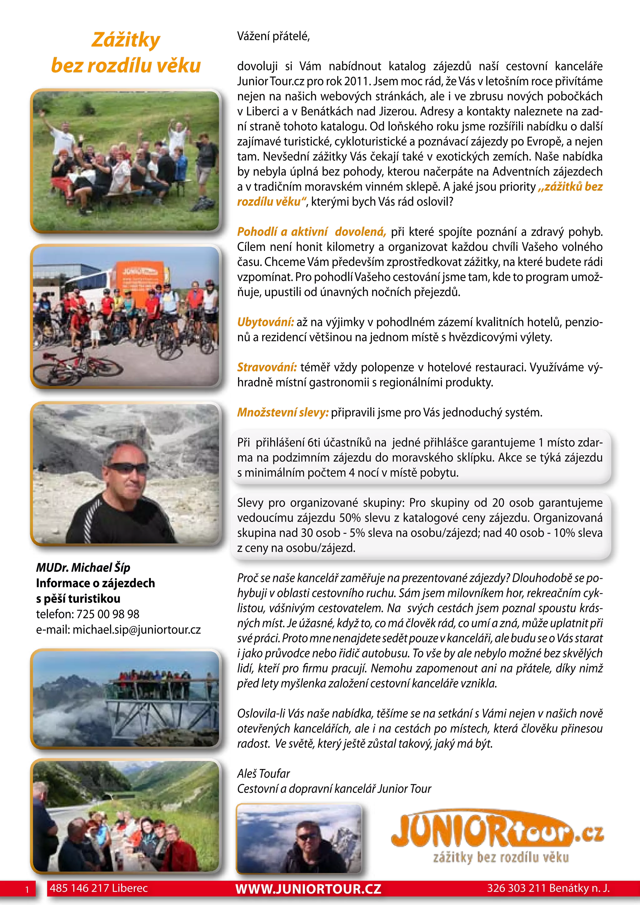 Zážitky                      Vážení přátelé,

      bez rozdílu věku                  dovoluji si Vám nabídnout katalog zájezdů naší cestovní kanceláře
                                        Junior Tour.cz pro rok 2011. Jsem moc rád, že Vás v letošním roce přivítáme
                                        nejen na našich webových stránkách, ale i ve zbrusu nových pobočkách
                                        v Liberci a v Benátkách nad Jizerou. Adresy a kontakty naleznete na zad-
                                        ní straně tohoto katalogu. Od loňského roku jsme rozšířili nabídku o další
                                        zajímavé turistické, cykloturistické a poznávací zájezdy po Evropě, a nejen
                                        tam. Nevšední zážitky Vás čekají také v exotických zemích. Naše nabídka
                                        by nebyla úplná bez pohody, kterou načerpáte na Adventních zájezdech
                                        a v tradičním moravském vinném sklepě. A jaké jsou priority ,,zážitků bez
                                        rozdílu věku“, kterými bych Vás rád oslovil?

                                        Pohodlí a aktivní dovolená, při které spojíte poznání a zdravý pohyb.
                                        Cílem není honit kilometry a organizovat každou chvíli Vašeho volného
                                        času. Chceme Vám především zprostředkovat zážitky, na které budete rádi
                                        vzpomínat. Pro pohodlí Vašeho cestování jsme tam, kde to program umož-
                                        ňuje, upustili od únavných nočních přejezdů.

                                        Ubytování: až na výjimky v pohodlném zázemí kvalitních hotelů, penzio-
                                        nů a rezidencí většinou na jednom místě s hvězdicovými výlety.

                                        Stravování: téměř vždy polopenze v hotelové restauraci. Využíváme vý-
                                        hradně místní gastronomii s regionálními produkty.

                                        Množstevní slevy: připravili jsme pro Vás jednoduchý systém.

                                        Při přihlášení 6ti účastníků na jedné přihlášce garantujeme 1 místo zdar-
                                        ma na podzimním zájezdu do moravského sklípku. Akce se týká zájezdu
                                        s minimálním počtem 4 nocí v místě pobytu.

                                        Slevy pro organizované skupiny: Pro skupiny od 20 osob garantujeme
                                        vedoucímu zájezdu 50% slevu z katalogové ceny zájezdu. Organizovaná
                                        skupina nad 30 osob - 5% sleva na osobu/zájezd; nad 40 osob - 10% sleva
                                        z ceny na osobu/zájezd.
    MUDr. Michael Šíp
    Informace o zájezdech               Proč se naše kancelář zaměřuje na prezentované zájezdy? Dlouhodobě se po-
    s pěší turistikou                   hybuji v oblasti cestovního ruchu. Sám jsem milovníkem hor, rekreačním cyk-
    telefon: 725 00 98 98               listou, vášnivým cestovatelem. Na svých cestách jsem poznal spoustu krás-
                                        ných míst. Je úžasné, když to, co má člověk rád, co umí a zná, může uplatnit při
    e-mail: michael.sip@juniortour.cz
                                        své práci. Proto mne nenajdete sedět pouze v kanceláři, ale budu se o Vás starat
                                        i jako průvodce nebo řidič autobusu. To vše by ale nebylo možné bez skvělých
                                        lidí, kteří pro firmu pracují. Nemohu zapomenout ani na přátele, díky nimž
                                        před lety myšlenka založení cestovní kanceláře vznikla.

                                        Oslovila-li Vás naše nabídka, těšíme se na setkání s Vámi nejen v našich nově
                                        otevřených kancelářích, ale i na cestách po místech, která člověku přinesou
                                        radost. Ve světě, který ještě zůstal takový, jaký má být.

                                        Aleš Toufar
                                        Cestovní a dopravní kancelář Junior Tour




1     485 146 217 Liberec               www.junIortour.cz                                     326 303 211 Benátky n. J.
 