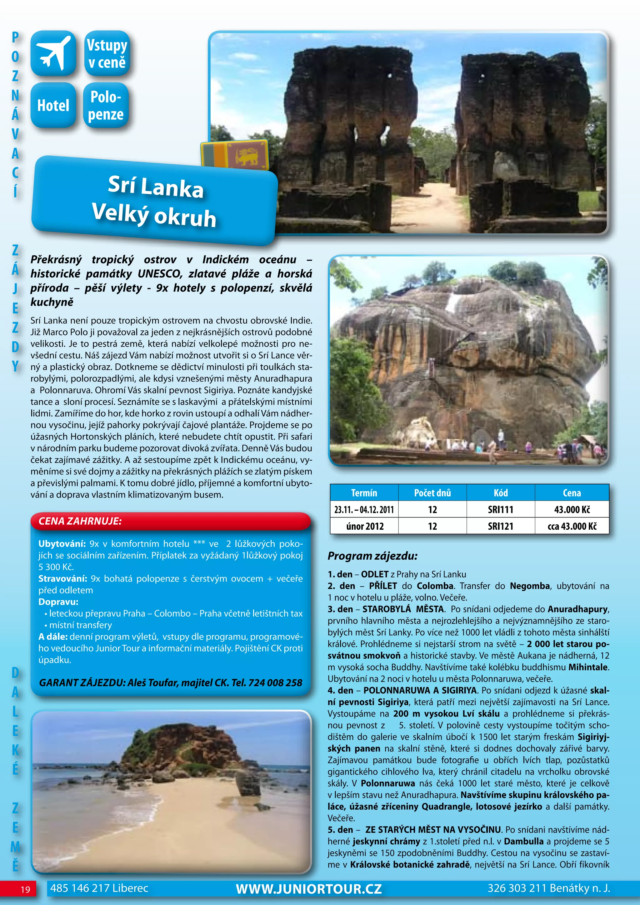 P                      Vstupy
o                      v ceně
z
n                      Polo-
          hotel
Á                      penze
V
A
c
Í                        Srí Lanka
                        Velký okruh
z        Překrásný tropický ostrov v Indickém oceánu –
Á        historické památky uNeSCO, zlatavé pláže a horská
j        příroda – pěší výlety - 9x hotely s polopenzí, skvělá
         kuchyně
e
         Srí Lanka není pouze tropickým ostrovem na chvostu obrovské Indie.
z        Již Marco Polo ji považoval za jeden z nejkrásnějších ostrovů podobné
d        velikosti. Je to pestrá země, která nabízí velkolepé možnosti pro ne-
         všední cestu. Náš zájezd Vám nabízí možnost utvořit si o Srí Lance věr-
Y        ný a plastický obraz. Dotkneme se dědictví minulosti při toulkách sta-
         robylými, polorozpadlými, ale kdysi vznešenými městy Anuradhapura
         a Polonnaruva. Ohromí Vás skalní pevnost Sigiriya. Poznáte kandyjské
         tance a sloní procesí. Seznámíte se s laskavými a přátelskými místními
         lidmi. Zamíříme do hor, kde horko z rovin ustoupí a odhalí Vám nádher-
         nou vysočinu, jejíž pahorky pokrývají čajové plantáže. Projdeme se po
         úžasných Hortonských pláních, které nebudete chtít opustit. Při safari
         v národním parku budeme pozorovat divoká zvířata. Denně Vás budou
         čekat zajímavé zážitky. A až sestoupíme zpět k Indickému oceánu, vy-
         měníme si své dojmy a zážitky na překrásných plážích se zlatým pískem
         a převislými palmami. K tomu dobré jídlo, příjemné a komfortní ubyto-
         vání a doprava vlastním klimatizovaným busem.                                   Termín            Počet dnů           Kód               cena
                                                                                    23.11. – 04.12. 2011      12             SRI111            43.000 Kč
           CeNa ZahRNuJe:                                                              únor 2012              12             SRI121          cca 43.000 Kč
          Ubytování: 9x v komfortním hotelu *** ve 2 lůžkových poko-
          jích se sociálním zařízením. Příplatek za vyžádaný 1lůžkový pokoj        Program zájezdu:
          5 300 Kč.
          Stravování: 9x bohatá polopenze s čerstvým ovocem + večeře               1. den – ODLET z Prahy na Srí Lanku
          před odletem                                                             2. den – PŘÍLET do Colomba. Transfer do Negomba, ubytování na
          Dopravu:                                                                 1 noc v hotelu u pláže, volno. Večeře.
            • leteckou přepravu Praha – Colombo – Praha včetně letištních tax      3. den – STAROBYLÁ MĚSTA. Po snídani odjedeme do Anuradhapury,
            • místní transfery                                                     prvního hlavního města a nejrozlehlejšího a nejvýznamnějšího ze staro-
          A dále: denní program výletů, vstupy dle programu, programové-           bylých měst Srí Lanky. Po více než 1000 let vládli z tohoto města sinhálští
          ho vedoucího Junior Tour a informační materiály. Pojištění CK proti      králové. Prohlédneme si nejstarší strom na světě – 2 000 let starou po-
          úpadku.                                                                  svátnou smokvoň a historické stavby. Ve městě Aukana je nádherná, 12
                                                                                   m vysoká socha Buddhy. Navštívíme také kolébku buddhismu Mihintale.
d                                                                                  Ubytování na 2 noci v hotelu u města Polonnaruwa, večeře.
           GaRaNT ZáJeZDu: aleš Toufar, majitel CK. Tel. 724 008 258
A                                                                                  4. den – POLONNARUwA A SIGIRIYA. Po snídani odjezd k úžasné skal-
                                                                                   ní pevnosti Sigiriya, která patří mezi největší zajímavosti na Srí Lance.
L                                                                                  Vystoupáme na 200 m vysokou Lví skálu a prohlédneme si překrás-
                                                                                   nou pevnost z 5. století. V polovině cesty vystoupíme točitým scho-
e                                                                                  dištěm do galerie ve skalním úbočí k 1500 let starým freskám Sigiriyj-
K                                                                                  ských panen na skalní stěně, které si dodnes dochovaly zářivé barvy.
                                                                                   Zajímavou památkou bude fotografie u obřích lvích tlap, pozůstatků
É                                                                                  gigantického cihlového lva, který chránil citadelu na vrcholku obrovské
                                                                                   skály. V Polonnaruwa nás čeká 1000 let staré město, které je celkově
                                                                                   v lepším stavu než Anuradhapura. Navštívíme skupinu královského pa-
z                                                                                  láce, úžasné zříceniny Quadrangle, lotosové jezírko a další památky.
                                                                                   Večeře.
e                                                                                  5. den – ZE STARÝCH MĚST NA VYSOČINU. Po snídani navštívíme nád-
                                                                                   herné jeskynní chrámy z 1.století před n.l. v Dambulla a projdeme se 5
M                                                                                  jeskyněmi se 150 zpodobněními Buddhy. Cestou na vysočinu se zastaví-
Ě                                                                                  me v Královské botanické zahradě, největší na Srí Lance. Obří fíkovník

    19       485 146 217 Liberec                            www.JUNIORTOUR.CZ                                                326 303 211 Benátky n. J.
 