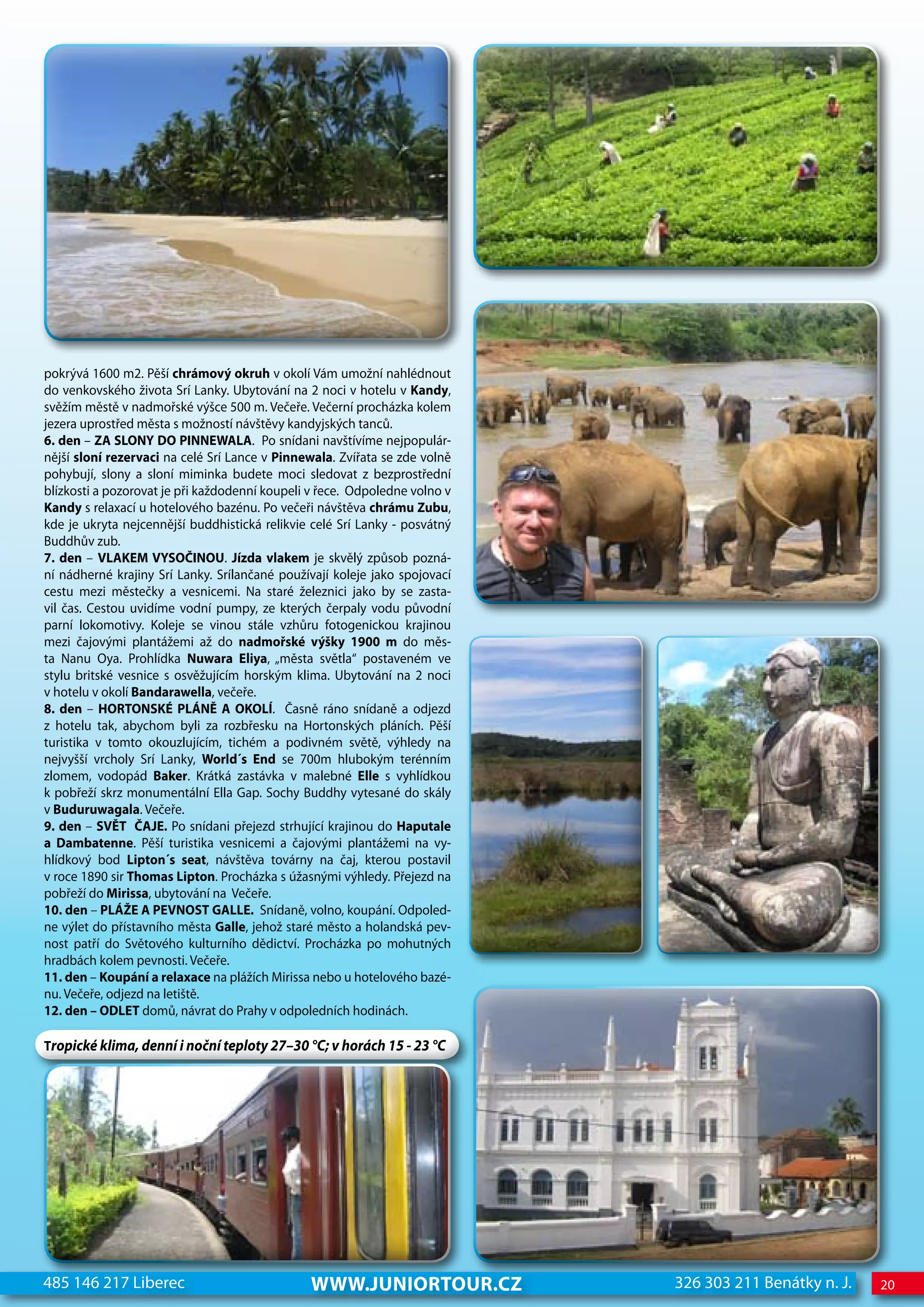 pokrývá 1600 m2. Pěší chrámový okruh v okolí Vám umožní nahlédnout
do venkovského života Srí Lanky. Ubytování na 2 noci v hotelu v Kandy,
svěžím městě v nadmořské výšce 500 m. Večeře. Večerní procházka kolem
jezera uprostřed města s možností návštěvy kandyjských tanců.
6. den – ZA SLONY DO PINNEwALA. Po snídani navštívíme nejpopulár-
nější sloní rezervaci na celé Srí Lance v Pinnewala. Zvířata se zde volně
pohybují, slony a sloní miminka budete moci sledovat z bezprostřední
blízkosti a pozorovat je při každodenní koupeli v řece. Odpoledne volno v
Kandy s relaxací u hotelového bazénu. Po večeři návštěva chrámu Zubu,
kde je ukryta nejcennější buddhistická relikvie celé Srí Lanky - posvátný
Buddhův zub.
7. den – VLAKEM VYSOČINOU. Jízda vlakem je skvělý způsob pozná-
ní nádherné krajiny Srí Lanky. Srílančané používají koleje jako spojovací
cestu mezi městečky a vesnicemi. Na staré železnici jako by se zasta-
vil čas. Cestou uvidíme vodní pumpy, ze kterých čerpaly vodu původní
parní lokomotivy. Koleje se vinou stále vzhůru fotogenickou krajinou
mezi čajovými plantážemi až do nadmořské výšky 1900 m do měs-
ta Nanu Oya. Prohlídka Nuwara Eliya, „města světla“ postaveném ve
stylu britské vesnice s osvěžujícím horským klima. Ubytování na 2 noci
v hotelu v okolí Bandarawella, večeře.
8. den – HORTONSKÉ PLÁNĚ A OKOLÍ. Časně ráno snídaně a odjezd
z hotelu tak, abychom byli za rozbřesku na Hortonských pláních. Pěší
turistika v tomto okouzlujícím, tichém a podivném světě, výhledy na
nejvyšší vrcholy Srí Lanky, world´s End se 700m hlubokým terénním
zlomem, vodopád Baker. Krátká zastávka v malebné Elle s vyhlídkou
k pobřeží skrz monumentální Ella Gap. Sochy Buddhy vytesané do skály
v Buduruwagala. Večeře.
9. den – SVĚT ČAJE. Po snídani přejezd strhující krajinou do Haputale
a Dambatenne. Pěší turistika vesnicemi a čajovými plantážemi na vy-
hlídkový bod Lipton´s seat, návštěva továrny na čaj, kterou postavil
v roce 1890 sir Thomas Lipton. Procházka s úžasnými výhledy. Přejezd na
pobřeží do Mirissa, ubytování na Večeře.
10. den – PLÁŽE A PEVNOST GALLE. Snídaně, volno, koupání. Odpoled-
ne výlet do přístavního města Galle, jehož staré město a holandská pev-
nost patří do Světového kulturního dědictví. Procházka po mohutných
hradbách kolem pevnosti. Večeře.
11. den – Koupání a relaxace na plážích Mirissa nebo u hotelového bazé-
nu. Večeře, odjezd na letiště.
12. den – ODLET domů, návrat do Prahy v odpoledních hodinách.

Tropické klima, denní i noční teploty 27–30 °C; v horách 15 - 23 °C




485 146 217 Liberec                            www.JUNIORTOUR.CZ            326 303 211 Benátky n. J.   20
 