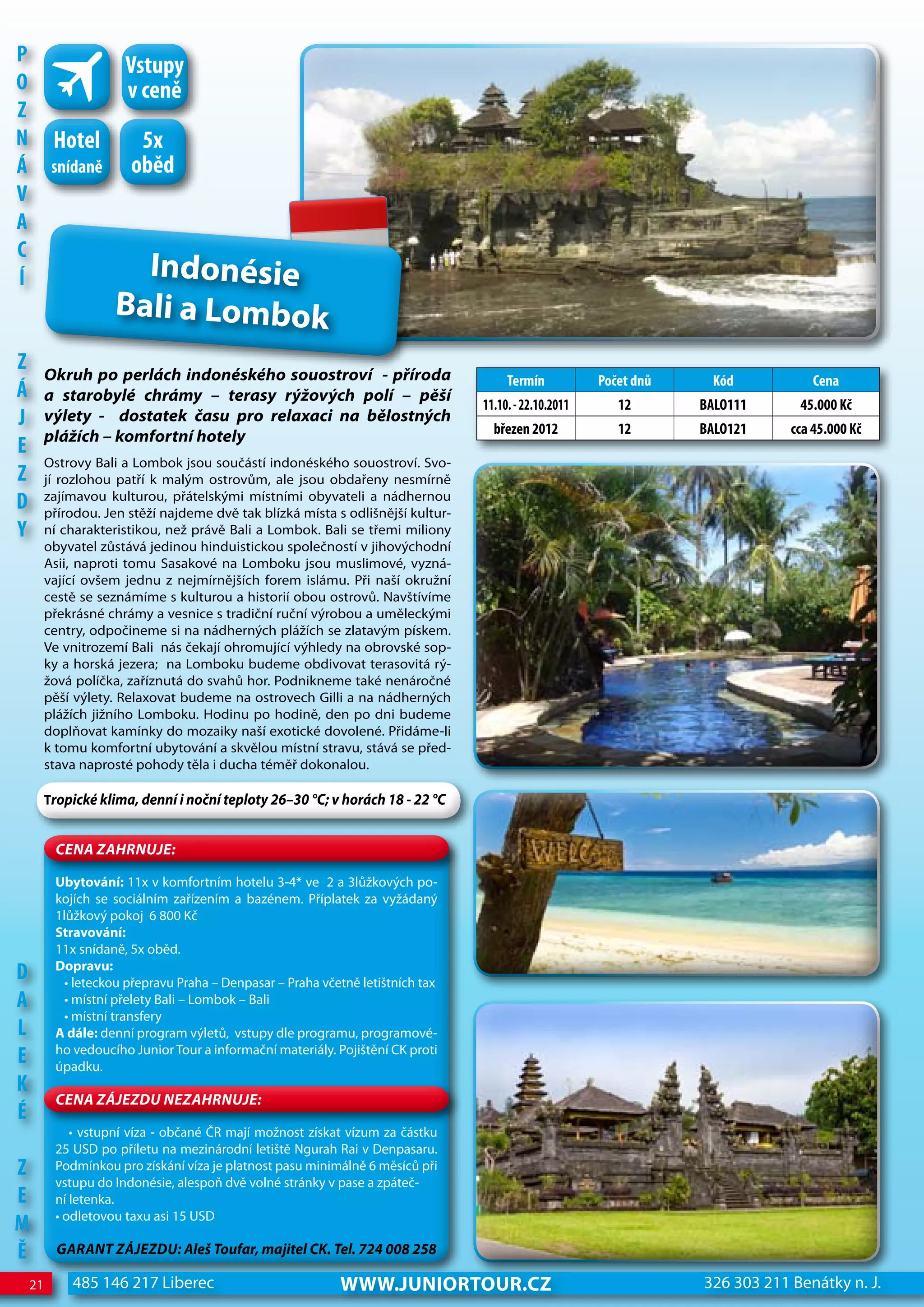 P                     Vstupy
o                     v ceně
z
n         hotel         5x
Á         snídaně      oběd
V
A
c
Í                      Indonésie
                     Bali a Lombok
z        Okruh po perlách indonéského souostroví - příroda                            Termín           Počet dnů    Kód            cena
Á        a starobylé chrámy – terasy rýžových polí – pěší
                                                                                 11.10. - 22.10.2011      12       BALo111      45.000 Kč
j        výlety - dostatek času pro relaxaci na bělostných
                                                                                   březen 2012            12       BALo121     cca 45.000 Kč
         plážích – komfortní hotely
e
         Ostrovy Bali a Lombok jsou součástí indonéského souostroví. Svo-
z        jí rozlohou patří k malým ostrovům, ale jsou obdařeny nesmírně
d        zajímavou kulturou, přátelskými místními obyvateli a nádhernou
         přírodou. Jen stěží najdeme dvě tak blízká místa s odlišnější kultur-
Y        ní charakteristikou, než právě Bali a Lombok. Bali se třemi miliony
         obyvatel zůstává jedinou hinduistickou společností v jihovýchodní
         Asii, naproti tomu Sasakové na Lomboku jsou muslimové, vyzná-
         vající ovšem jednu z nejmírnějších forem islámu. Při naší okružní
         cestě se seznámíme s kulturou a historií obou ostrovů. Navštívíme
         překrásné chrámy a vesnice s tradiční ruční výrobou a uměleckými
         centry, odpočineme si na nádherných plážích se zlatavým pískem.
         Ve vnitrozemí Bali nás čekají ohromující výhledy na obrovské sop-
         ky a horská jezera; na Lomboku budeme obdivovat terasovitá rý-
         žová políčka, zaříznutá do svahů hor. Podnikneme také nenáročné
         pěší výlety. Relaxovat budeme na ostrovech Gilli a na nádherných
         plážích jižního Lomboku. Hodinu po hodině, den po dni budeme
         doplňovat kamínky do mozaiky naší exotické dovolené. Přidáme-li
         k tomu komfortní ubytování a skvělou místní stravu, stává se před-
         stava naprosté pohody těla i ducha téměř dokonalou.

         Tropické klima, denní i noční teploty 26–30 °C; v horách 18 - 22 °C


          CeNa ZahRNuJe:

          Ubytování: 11x v komfortním hotelu 3-4* ve 2 a 3lůžkových po-
          kojích se sociálním zařízením a bazénem. Příplatek za vyžádaný
          1lůžkový pokoj 6 800 Kč
          Stravování:
          11x snídaně, 5x oběd.
          Dopravu:
d           • leteckou přepravu Praha – Denpasar – Praha včetně letištních tax
A           • místní přelety Bali – Lombok – Bali
            • místní transfery
L         A dále: denní program výletů, vstupy dle programu, programové-
e         ho vedoucího Junior Tour a informační materiály. Pojištění CK proti
          úpadku.
K
          CeNa ZáJeZDu NeZahRNuJe:
É
             • vstupní víza - občané ČR mají možnost získat vízum za částku
          25 USD po příletu na mezinárodní letiště Ngurah Rai v Denpasaru.
z         Podmínkou pro získání víza je platnost pasu minimálně 6 měsíců při
          vstupu do Indonésie, alespoň dvě volné stránky v pase a zpáteč-
e         ní letenka.
          • odletovou taxu asi 15 USD
M
Ě          GaRaNT ZáJeZDu: aleš Toufar, majitel CK. Tel. 724 008 258

    21       485 146 217 Liberec                            www.JUNIORTOUR.CZ                                      326 303 211 Benátky n. J.
 