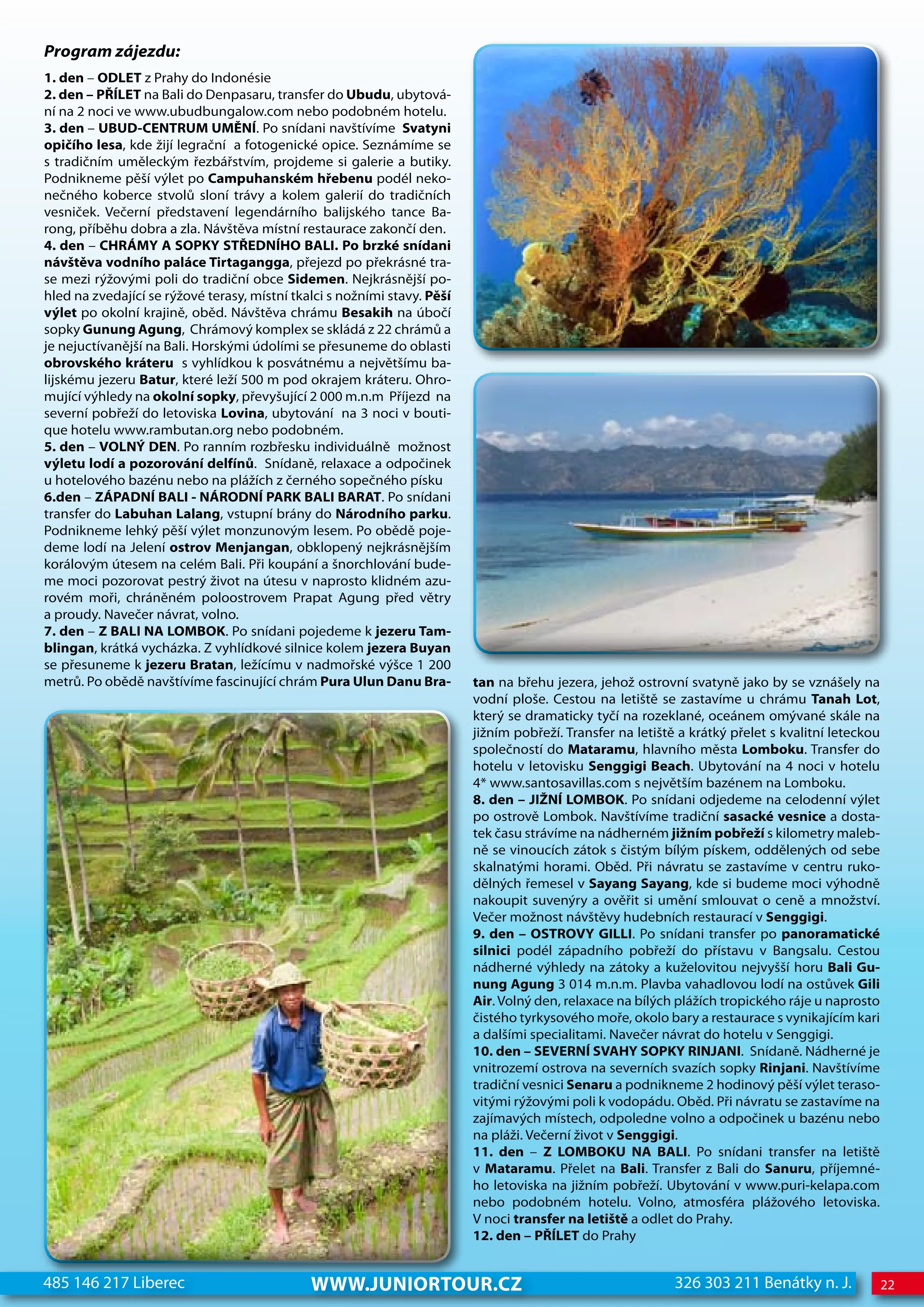 Program zájezdu:
1. den – ODLET z Prahy do Indonésie
2. den – PŘÍLET na Bali do Denpasaru, transfer do Ubudu, ubytová-
ní na 2 noci ve www.ubudbungalow.com nebo podobném hotelu.
3. den – UBUD-CENTRUM UMĚNÍ. Po snídani navštívíme Svatyni
opičího lesa, kde žijí legrační a fotogenické opice. Seznámíme se
s tradičním uměleckým řezbářstvím, projdeme si galerie a butiky.
Podnikneme pěší výlet po Campuhanském hřebenu podél neko-
nečného koberce stvolů sloní trávy a kolem galerií do tradičních
vesniček. Večerní představení legendárního balijského tance Ba-
rong, příběhu dobra a zla. Návštěva místní restaurace zakončí den.
4. den – CHRÁMY A SOPKY STŘEDNÍHO BALI. Po brzké snídani
návštěva vodního paláce Tirtagangga, přejezd po překrásné tra-
se mezi rýžovými poli do tradiční obce Sidemen. Nejkrásnější po-
hled na zvedající se rýžové terasy, místní tkalci s nožními stavy. Pěší
výlet po okolní krajině, oběd. Návštěva chrámu Besakih na úbočí
sopky Gunung Agung, Chrámový komplex se skládá z 22 chrámů a
je nejuctívanější na Bali. Horskými údolími se přesuneme do oblasti
obrovského kráteru s vyhlídkou k posvátnému a největšímu ba-
lijskému jezeru Batur, které leží 500 m pod okrajem kráteru. Ohro-
mující výhledy na okolní sopky, převyšující 2 000 m.n.m Příjezd na
severní pobřeží do letoviska Lovina, ubytování na 3 noci v bouti-
que hotelu www.rambutan.org nebo podobném.
5. den – VOLNÝ DEN. Po ranním rozbřesku individuálně možnost
výletu lodí a pozorování delfínů. Snídaně, relaxace a odpočinek
u hotelového bazénu nebo na plážích z černého sopečného písku
6.den – ZÁPADNÍ BALI - NÁRODNÍ PARK BALI BARAT. Po snídani
transfer do Labuhan Lalang, vstupní brány do Národního parku.
Podnikneme lehký pěší výlet monzunovým lesem. Po obědě poje-
deme lodí na Jelení ostrov Menjangan, obklopený nejkrásnějším
korálovým útesem na celém Bali. Při koupání a šnorchlování bude-
me moci pozorovat pestrý život na útesu v naprosto klidném azu-
rovém moři, chráněném poloostrovem Prapat Agung před větry
a proudy. Navečer návrat, volno.
7. den – Z BALI NA LOMBOK. Po snídani pojedeme k jezeru Tam-
blingan, krátká vycházka. Z vyhlídkové silnice kolem jezera Buyan
se přesuneme k jezeru Bratan, ležícímu v nadmořské výšce 1 200
metrů. Po obědě navštívíme fascinující chrám Pura Ulun Danu Bra-          tan na břehu jezera, jehož ostrovní svatyně jako by se vznášely na
                                                                          vodní ploše. Cestou na letiště se zastavíme u chrámu Tanah Lot,
                                                                          který se dramaticky tyčí na rozeklané, oceánem omývané skále na
                                                                          jižním pobřeží. Transfer na letiště a krátký přelet s kvalitní leteckou
                                                                          společností do Mataramu, hlavního města Lomboku. Transfer do
                                                                          hotelu v letovisku Senggigi Beach. Ubytování na 4 noci v hotelu
                                                                          4* www.santosavillas.com s největším bazénem na Lomboku.
                                                                          8. den – JIŽNÍ LOMBOK. Po snídani odjedeme na celodenní výlet
                                                                          po ostrově Lombok. Navštívíme tradiční sasacké vesnice a dosta-
                                                                          tek času strávíme na nádherném jižním pobřeží s kilometry maleb-
                                                                          ně se vinoucích zátok s čistým bílým pískem, oddělených od sebe
                                                                          skalnatými horami. Oběd. Při návratu se zastavíme v centru ruko-
                                                                          dělných řemesel v Sayang Sayang, kde si budeme moci výhodně
                                                                          nakoupit suvenýry a ověřit si umění smlouvat o ceně a množství.
                                                                          Večer možnost návštěvy hudebních restaurací v Senggigi.
                                                                          9. den – OSTROVY GILLI. Po snídani transfer po panoramatické
                                                                          silnici podél západního pobřeží do přístavu v Bangsalu. Cestou
                                                                          nádherné výhledy na zátoky a kuželovitou nejvyšší horu Bali Gu-
                                                                          nung Agung 3 014 m.n.m. Plavba vahadlovou lodí na ostůvek Gili
                                                                          Air. Volný den, relaxace na bílých plážích tropického ráje u naprosto
                                                                          čistého tyrkysového moře, okolo bary a restaurace s vynikajícím kari
                                                                          a dalšími specialitami. Navečer návrat do hotelu v Senggigi.
                                                                          10. den – SEVERNÍ SVAHY SOPKY RINJANI. Snídaně. Nádherné je
                                                                          vnitrozemí ostrova na severních svazích sopky Rinjani. Navštívíme
                                                                          tradiční vesnici Senaru a podnikneme 2 hodinový pěší výlet teraso-
                                                                          vitými rýžovými poli k vodopádu. Oběd. Při návratu se zastavíme na
                                                                          zajímavých místech, odpoledne volno a odpočinek u bazénu nebo
                                                                          na pláži. Večerní život v Senggigi.
                                                                          11. den – Z LOMBOKU NA BALI. Po snídani transfer na letiště
                                                                          v Mataramu. Přelet na Bali. Transfer z Bali do Sanuru, příjemné-
                                                                          ho letoviska na jižním pobřeží. Ubytování v www.puri-kelapa.com
                                                                          nebo podobném hotelu. Volno, atmosféra plážového letoviska.
                                                                          V noci transfer na letiště a odlet do Prahy.
                                                                          12. den – PŘÍLET do Prahy


485 146 217 Liberec                           www.JUNIORTOUR.CZ                                              326 303 211 Benátky n. J.              22
 