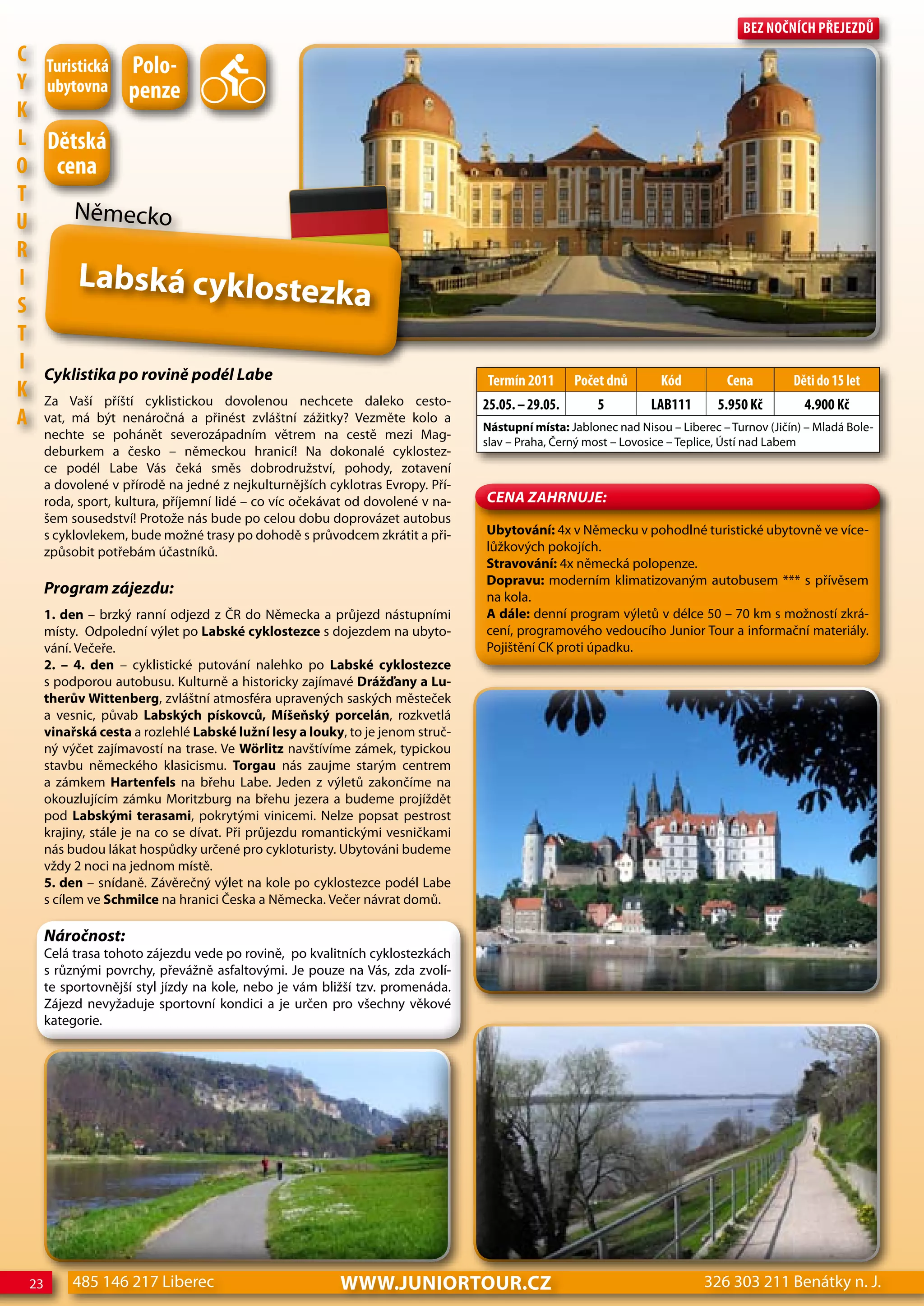 Bez nočnÍch Přejezdů
c Turistická
                Polo-
Y ubytovna penze
K
L dětská
o cena
T
U      Německo
R
I       Labská cyklostez
S                                                ka
T
I Cyklistika po rovině podél Labe
                                                                                Termín 2011       Počet dnů       Kód         cena         děti do 15 let
K Za Vaší příští cyklistickou dovolenou nechcete daleko cesto-
                                                                                25.05. – 29.05.       5         LAB111       5.950 Kč        4.900 Kč
A vat, má být nenáročná a přinést zvláštní zážitky? Vezměte kolo a              Nástupní místa: Jablonec nad Nisou – Liberec – Turnov (Jičín) – Mladá Bole-
      nechte se pohánět severozápadním větrem na cestě mezi Mag-
                                                                                slav – Praha, Černý most – Lovosice – Teplice, Ústí nad Labem
      deburkem a česko – německou hranicí! Na dokonalé cyklostez-
      ce podél Labe Vás čeká směs dobrodružství, pohody, zotavení
      a dovolené v přírodě na jedné z nejkulturnějších cyklotras Evropy. Pří-
      roda, sport, kultura, příjemní lidé – co víc očekávat od dovolené v na-   CeNa ZahRNuJe:
      šem sousedství! Protože nás bude po celou dobu doprovázet autobus
      s cyklovlekem, bude možné trasy po dohodě s průvodcem zkrátit a při-      Ubytování: 4x v Německu v pohodlné turistické ubytovně ve více-
      způsobit potřebám účastníků.                                              lůžkových pokojích.
                                                                                Stravování: 4x německá polopenze.
                                                                                Dopravu: moderním klimatizovaným autobusem *** s přívěsem
      Program zájezdu:                                                          na kola.
      1. den – brzký ranní odjezd z ČR do Německa a průjezd nástupními          A dále: denní program výletů v délce 50 – 70 km s možností zkrá-
      místy. Odpolední výlet po Labské cyklostezce s dojezdem na ubyto-         cení, programového vedoucího Junior Tour a informační materiály.
      vání. Večeře.                                                             Pojištění CK proti úpadku.
      2. – 4. den – cyklistické putování nalehko po Labské cyklostezce
      s podporou autobusu. Kulturně a historicky zajímavé Drážďany a Lu-
      therův wittenberg, zvláštní atmosféra upravených saských městeček
      a vesnic, půvab Labských pískovců, Míšeňský porcelán, rozkvetlá
      vinařská cesta a rozlehlé Labské lužní lesy a louky, to je jenom struč-
      ný výčet zajímavostí na trase. Ve wörlitz navštívíme zámek, typickou
      stavbu německého klasicismu. Torgau nás zaujme starým centrem
      a zámkem Hartenfels na břehu Labe. Jeden z výletů zakončíme na
      okouzlujícím zámku Moritzburg na břehu jezera a budeme projíždět
      pod Labskými terasami, pokrytými vinicemi. Nelze popsat pestrost
      krajiny, stále je na co se dívat. Při průjezdu romantickými vesničkami
      nás budou lákat hospůdky určené pro cykloturisty. Ubytováni budeme
      vždy 2 noci na jednom místě.
      5. den – snídaně. Závěrečný výlet na kole po cyklostezce podél Labe
      s cílem ve Schmilce na hranici Česka a Německa. Večer návrat domů.

      Náročnost:
      Celá trasa tohoto zájezdu vede po rovině, po kvalitních cyklostezkách
      s různými povrchy, převážně asfaltovými. Je pouze na Vás, zda zvolí-
      te sportovnější styl jízdy na kole, nebo je vám bližší tzv. promenáda.
      Zájezd nevyžaduje sportovní kondici a je určen pro všechny věkové
      kategorie.




 23       485 146 217 Liberec                            www.JUNIORTOUR.CZ                                                326 303 211 Benátky n. J.
 