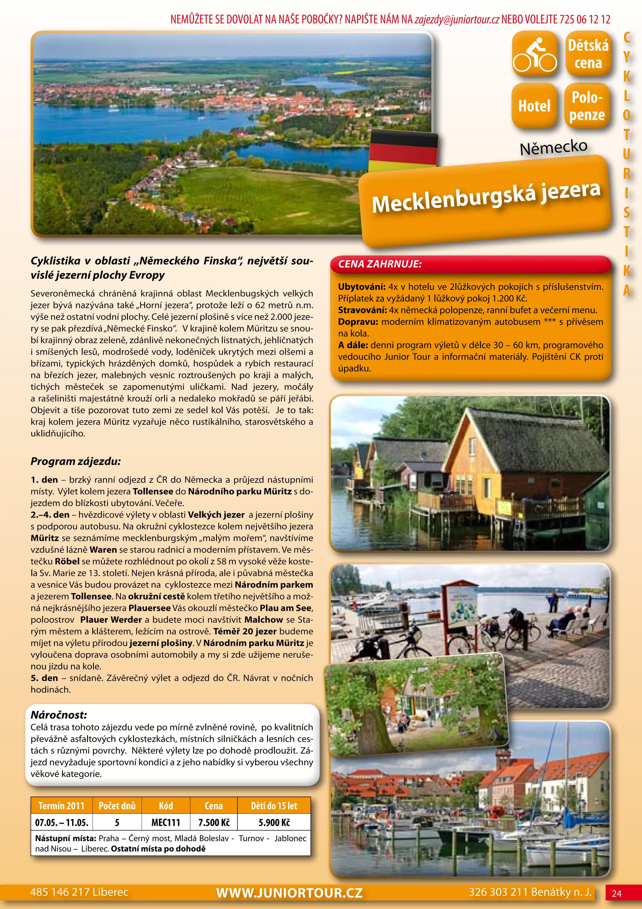 NEMŮŽETE SE DOVOLAT NA NAŠE POBOČKY? NAPIŠTE NÁM NA zajezdy@juniortour.cz NEBO VOLEJTE 725 06 12 12

                                                                                                                                    dětská c
                                                                                                                                     cena Y
                                                                                                                                                     K
                                                                                                                                    Polo-            L
                                                                                                                        hotel       penze            o
                                                                                                                                                     T
                                                                                                                        Německo                      U
                                                                                                                                                     R
                                                                                                   á je                           zera
                                                                                     Mecklenburgsk
                                                                                                                                                     I
                                                                                                                                                     S
                                                                                                                                                     T
Cyklistika v oblasti „Německého Finska“, největší sou-
                                                                                                                                                     I
                                                                             CeNa ZahRNuJe:
vislé jezerní plochy evropy                                                                                                                          K
Severoněmecká chráněná krajinná oblast Mecklenbugských velkých
                                                                             Ubytování: 4x v hotelu ve 2lůžkových pokojích s příslušenstvím.
                                                                             Příplatek za vyžádaný 1 lůžkový pokoj 1.200 Kč.
                                                                                                                                                     A
jezer bývá nazývána také „Horní jezera“, protože leží o 62 metrů n.m.
                                                                             Stravování: 4x německá polopenze, ranní bufet a večerní menu.
výše než ostatní vodní plochy. Celé jezerní plošině s více než 2.000 jeze-
                                                                             Dopravu: moderním klimatizovaným autobusem *** s přívěsem
ry se pak přezdívá „Německé Finsko“. V krajině kolem Müritzu se snou-
                                                                             na kola.
bí krajinný obraz zeleně, zdánlivě nekonečných listnatých, jehličnatých
                                                                             A dále: denní program výletů v délce 30 – 60 km, programového
i smíšených lesů, modrošedé vody, loděniček ukrytých mezi olšemi a
                                                                             vedoucího Junior Tour a informační materiály. Pojištění CK proti
břízami, typických hrázděných domků, hospůdek a rybích restaurací
                                                                             úpadku.
na březích jezer, malebných vesnic roztroušených po kraji a malých,
tichých městeček se zapomenutými uličkami. Nad jezery, močály
a rašeliništi majestátně krouží orli a nedaleko mokřadů se páří jeřábi.
Objevit a tiše pozorovat tuto zemi ze sedel kol Vás potěší. Je to tak:
kraj kolem jezera Müritz vyzařuje něco rustikálního, starosvětského a
uklidňujícího.


Program zájezdu:
1. den – brzký ranní odjezd z ČR do Německa a průjezd nástupními
místy. Výlet kolem jezera Tollensee do Národního parku Müritz s do-
jezdem do blízkosti ubytování. Večeře.
2.–4. den – hvězdicové výlety v oblasti Velkých jezer a jezerní plošiny
s podporou autobusu. Na okružní cyklostezce kolem největšího jezera
Müritz se seznámíme mecklenburgským „malým mořem“, navštívíme
vzdušné lázně waren se starou radnicí a moderním přístavem. Ve měs-
tečku Röbel se můžete rozhlédnout po okolí z 58 m vysoké věže koste-
la Sv. Marie ze 13. století. Nejen krásná příroda, ale i půvabná městečka
a vesnice Vás budou provázet na cyklostezce mezi Národním parkem
a jezerem Tollensee. Na okružní cestě kolem třetího největšího a mož-
ná nejkrásnějšího jezera Plauersee Vás okouzlí městečko Plau am See,
poloostrov Plauer werder a budete moci navštívit Malchow se Sta-
rým městem a klášterem, ležícím na ostrově. Téměř 20 jezer budeme
míjet na výletu přírodou jezerní plošiny. V Národním parku Müritz je
vyloučena doprava osobními automobily a my si zde užijeme neruše-
nou jízdu na kole.
5. den – snídaně. Závěrečný výlet a odjezd do ČR. Návrat v nočních
hodinách.

Náročnost:
Celá trasa tohoto zájezdu vede po mírně zvlněné rovině, po kvalitních
převážně asfaltových cyklostezkách, místních silničkách a lesních ces-
tách s různými povrchy. Některé výlety lze po dohodě prodloužit. Zá-
jezd nevyžaduje sportovní kondici a z jeho nabídky si vyberou všechny
věkové kategorie.


  Termín 2011      Počet dnů     Kód         cena        děti do 15 let
 07.05. – 11.05.      5        Mec111      7.500 Kč        5.900 Kč
 Nástupní místa: Praha – Černý most, Mladá Boleslav - Turnov - Jablonec
 nad Nisou – Liberec. Ostatní místa po dohodě




485 146 217 Liberec                             www.JUNIORTOUR.CZ                                           326 303 211 Benátky n. J.           24
 
