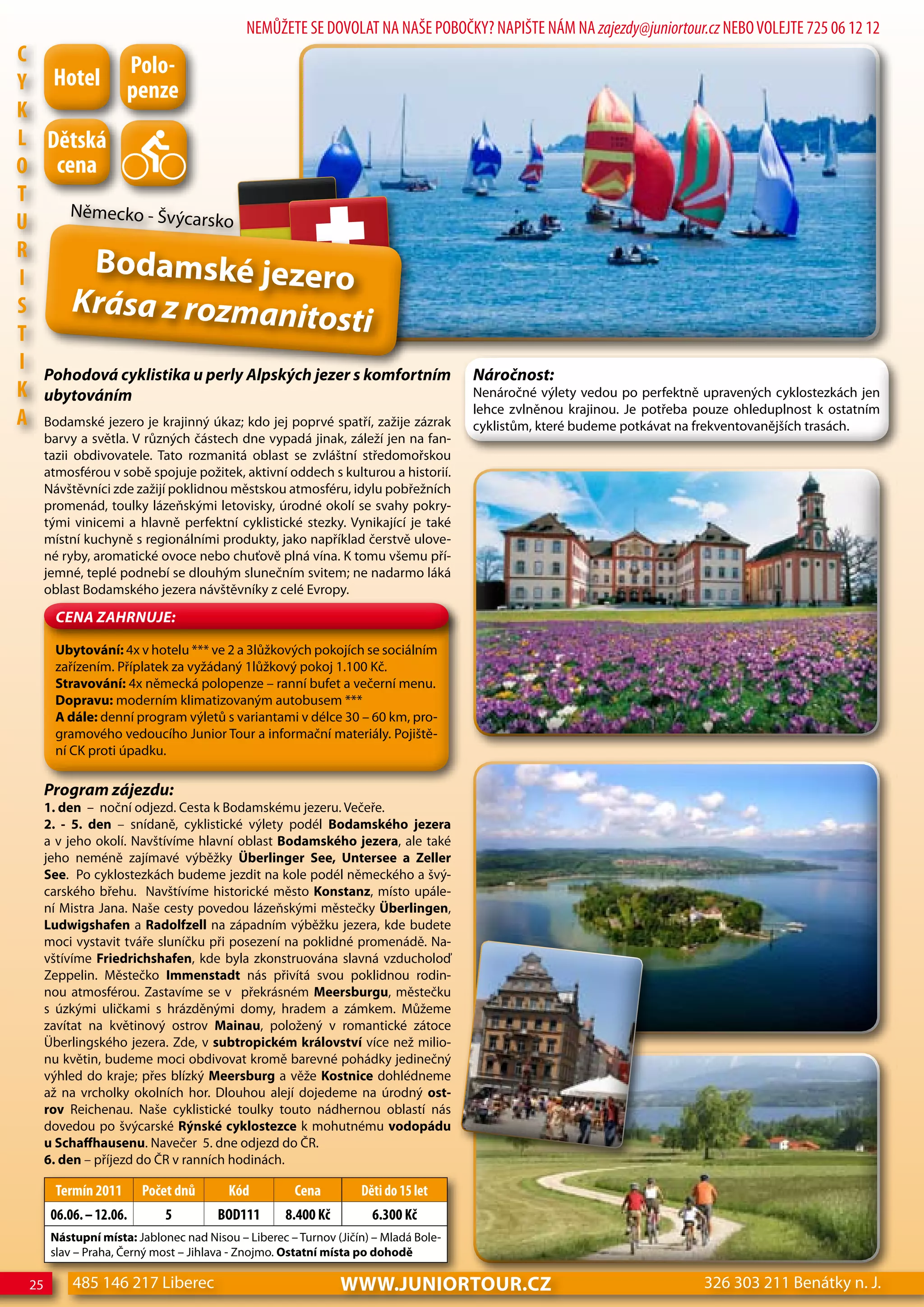 NEMŮŽETE SE DOVOLAT NA NAŠE POBOČKY? NAPIŠTE NÁM NA zajezdy@juniortour.cz NEBO VOLEJTE 725 06 12 12
c              Polo-
Y hotel penze
K
L dětská
o cena
T
     Německo - Švýcar
U                            sko
R
I
         Bodamské jezero
S     Krása z rozmanit
T
                                               osti
I Pohodová cyklistika u perly alpských jezer s komfortním                             Náročnost:
K ubytováním                                                                          Nenáročné výlety vedou po perfektně upravených cyklostezkách jen
                                                                                      lehce zvlněnou krajinou. Je potřeba pouze ohleduplnost k ostatním
A Bodamské jezero je krajinný úkaz; kdo jej poprvé spatří, zažije zázrak              cyklistům, které budeme potkávat na frekventovanějších trasách.
       barvy a světla. V různých částech dne vypadá jinak, záleží jen na fan-
       tazii obdivovatele. Tato rozmanitá oblast se zvláštní středomořskou
       atmosférou v sobě spojuje požitek, aktivní oddech s kulturou a historií.
       Návštěvníci zde zažijí poklidnou městskou atmosféru, idylu pobřežních
       promenád, toulky lázeňskými letovisky, úrodné okolí se svahy pokry-
       tými vinicemi a hlavně perfektní cyklistické stezky. Vynikající je také
       místní kuchyně s regionálními produkty, jako například čerstvě ulove-
       né ryby, aromatické ovoce nebo chuťově plná vína. K tomu všemu pří-
       jemné, teplé podnebí se dlouhým slunečním svitem; ne nadarmo láká
       oblast Bodamského jezera návštěvníky z celé Evropy.

         CeNa ZahRNuJe:

         Ubytování: 4x v hotelu *** ve 2 a 3lůžkových pokojích se sociálním
         zařízením. Příplatek za vyžádaný 1lůžkový pokoj 1.100 Kč.
         Stravování: 4x německá polopenze – ranní bufet a večerní menu.
         Dopravu: moderním klimatizovaným autobusem ***
         A dále: denní program výletů s variantami v délce 30 – 60 km, pro-
         gramového vedoucího Junior Tour a informační materiály. Pojiště-
         ní CK proti úpadku.

       Program zájezdu:
       1. den – noční odjezd. Cesta k Bodamskému jezeru. Večeře.
       2. - 5. den – snídaně, cyklistické výlety podél Bodamského jezera
       a v jeho okolí. Navštívíme hlavní oblast Bodamského jezera, ale také
       jeho neméně zajímavé výběžky Überlinger See, Untersee a Zeller
       See. Po cyklostezkách budeme jezdit na kole podél německého a švý-
       carského břehu. Navštívíme historické město Konstanz, místo upále-
       ní Mistra Jana. Naše cesty povedou lázeňskými městečky Überlingen,
       Ludwigshafen a Radolfzell na západním výběžku jezera, kde budete
       moci vystavit tváře sluníčku při posezení na poklidné promenádě. Na-
       vštívíme Friedrichshafen, kde byla zkonstruována slavná vzducholoď
       Zeppelin. Městečko Immenstadt nás přivítá svou poklidnou rodin-
       nou atmosférou. Zastavíme se v překrásném Meersburgu, městečku
       s úzkými uličkami s hrázděnými domy, hradem a zámkem. Můžeme
       zavítat na květinový ostrov Mainau, položený v romantické zátoce
       Überlingského jezera. Zde, v subtropickém království více než milio-
       nu květin, budeme moci obdivovat kromě barevné pohádky jedinečný
       výhled do kraje; přes blízký Meersburg a věže Kostnice dohlédneme
       až na vrcholky okolních hor. Dlouhou alejí dojedeme na úrodný ost-
       rov Reichenau. Naše cyklistické toulky touto nádhernou oblastí nás
       dovedou po švýcarské Rýnské cyklostezce k mohutnému vodopádu
       u Schaffhausenu. Navečer 5. dne odjezd do ČR.
       6. den – příjezd do ČR v ranních hodinách.

         Termín 2011      Počet dnů       Kód         cena         děti do 15 let
        06.06. – 12.06.       5         Bod111       8.400 Kč        6.300 Kč
        Nástupní místa: Jablonec nad Nisou – Liberec – Turnov (Jičín) – Mladá Bole-
        slav – Praha, Černý most – Jihlava - Znojmo. Ostatní místa po dohodě

  25        485 146 217 Liberec                                 www.JUNIORTOUR.CZ                                         326 303 211 Benátky n. J.
 
