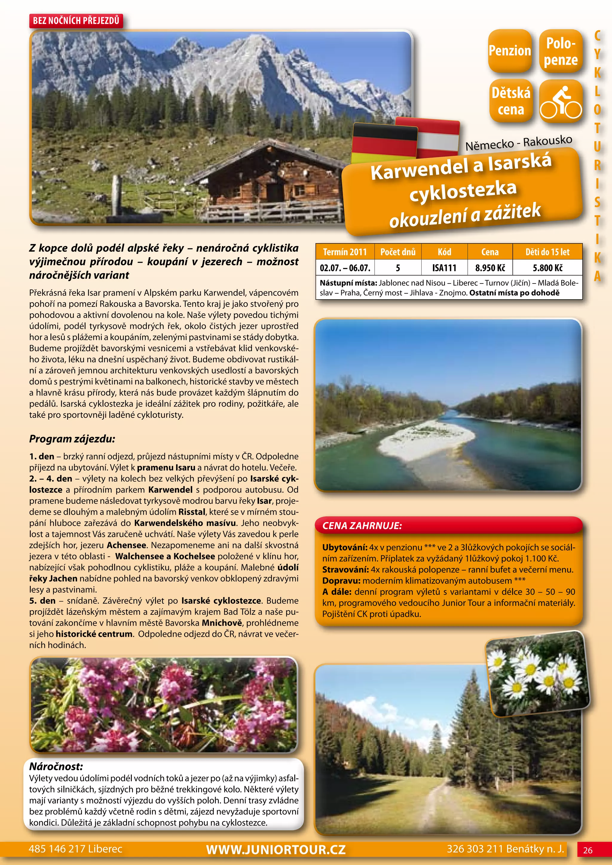 Bez nočnÍch Přejezdů


                                                                                                                            Penzion Polo- c
                                                                                                                                    penze Y
                                                                                                                                                               K
                                                                                                                             dětská                            L
                                                                                                                              cena                             o
                                                                                                                                                               T
                                                                                                                                                  ko
                                                                                                                      Německo - Rakous                         U
                                                                                                              arská
                                                                                              Karwendel a Is                                                   R

                                                                                                  cyklostezka
                                                                                                                                                               I
                                                                                                                                                               S
                                                                                                                 ek
                                                                                                okouzlení a zážit                                              T
Z kopce dolů podél alpské řeky – nenáročná cyklistika
                                                                                                                                                               I
                                                                            Termín 2011        Počet dnů      Kód         cena         děti do 15 let
výjimečnou přírodou – koupání v jezerech – možnost                                                                                                             K
                                                                            02.07. – 06.07.       5         ISA111       8.950 Kč        5.800 Kč
náročnějších variant
                                                                            Nástupní místa: Jablonec nad Nisou – Liberec – Turnov (Jičín) – Mladá Bole-
                                                                                                                                                               A
Překrásná řeka Isar pramení v Alpském parku Karwendel, vápencovém           slav – Praha, Černý most – Jihlava - Znojmo. Ostatní místa po dohodě
pohoří na pomezí Rakouska a Bavorska. Tento kraj je jako stvořený pro
pohodovou a aktivní dovolenou na kole. Naše výlety povedou tichými
údolími, podél tyrkysově modrých řek, okolo čistých jezer uprostřed
hor a lesů s plážemi a koupáním, zelenými pastvinami se stády dobytka.
Budeme projíždět bavorskými vesnicemi a vstřebávat klid venkovské-
ho života, léku na dnešní uspěchaný život. Budeme obdivovat rustikál-
ní a zároveň jemnou architekturu venkovských usedlostí a bavorských
domů s pestrými květinami na balkonech, historické stavby ve městech
a hlavně krásu přírody, která nás bude provázet každým šlápnutím do
pedálů. Isarská cyklostezka je ideální zážitek pro rodiny, požitkáře, ale
také pro sportovněji laděné cykloturisty.

Program zájezdu:
1. den – brzký ranní odjezd, průjezd nástupními místy v ČR. Odpoledne
příjezd na ubytování. Výlet k pramenu Isaru a návrat do hotelu. Večeře.
2. – 4. den – výlety na kolech bez velkých převýšení po Isarské cyk-
lostezce a přírodním parkem Karwendel s podporou autobusu. Od
pramene budeme následovat tyrkysově modrou barvu řeky Isar, proje-
deme se dlouhým a malebným údolím Risstal, které se v mírném stou-
pání hluboce zařezává do Karwendelského masívu. Jeho neobvyk-               CeNa ZahRNuJe:
lost a tajemnost Vás zaručeně uchvátí. Naše výlety Vás zavedou k perle
zdejších hor, jezeru Achensee. Nezapomeneme ani na další skvostná           Ubytování: 4x v penzionu *** ve 2 a 3lůžkových pokojích se sociál-
jezera v této oblasti - walchensee a Kochelsee položené v klínu hor,        ním zařízením. Příplatek za vyžádaný 1lůžkový pokoj 1.100 Kč.
nabízející však pohodlnou cyklistiku, pláže a koupání. Malebné údolí        Stravování: 4x rakouská polopenze – ranní bufet a večerní menu.
řeky Jachen nabídne pohled na bavorský venkov obklopený zdravými            Dopravu: moderním klimatizovaným autobusem ***
lesy a pastvinami.                                                          A dále: denní program výletů s variantami v délce 30 – 50 – 90
5. den – snídaně. Závěrečný výlet po Isarské cyklostezce. Budeme            km, programového vedoucího Junior Tour a informační materiály.
projíždět lázeňským městem a zajímavým krajem Bad Tölz a naše pu-           Pojištění CK proti úpadku.
tování zakončíme v hlavním městě Bavorska Mnichově, prohlédneme
si jeho historické centrum. Odpoledne odjezd do ČR, návrat ve večer-
ních hodinách.




Náročnost:
Výlety vedou údolími podél vodních toků a jezer po (až na výjimky) asfal-
tových silničkách, sjízdných pro běžné trekkingové kolo. Některé výlety
mají varianty s možností výjezdu do vyšších poloh. Denní trasy zvládne
bez problémů každý včetně rodin s dětmi, zájezd nevyžaduje sportovní
kondici. Důležitá je základní schopnost pohybu na cyklostezce.

485 146 217 Liberec                            www.JUNIORTOUR.CZ                                                326 303 211 Benátky n. J.                 26
 