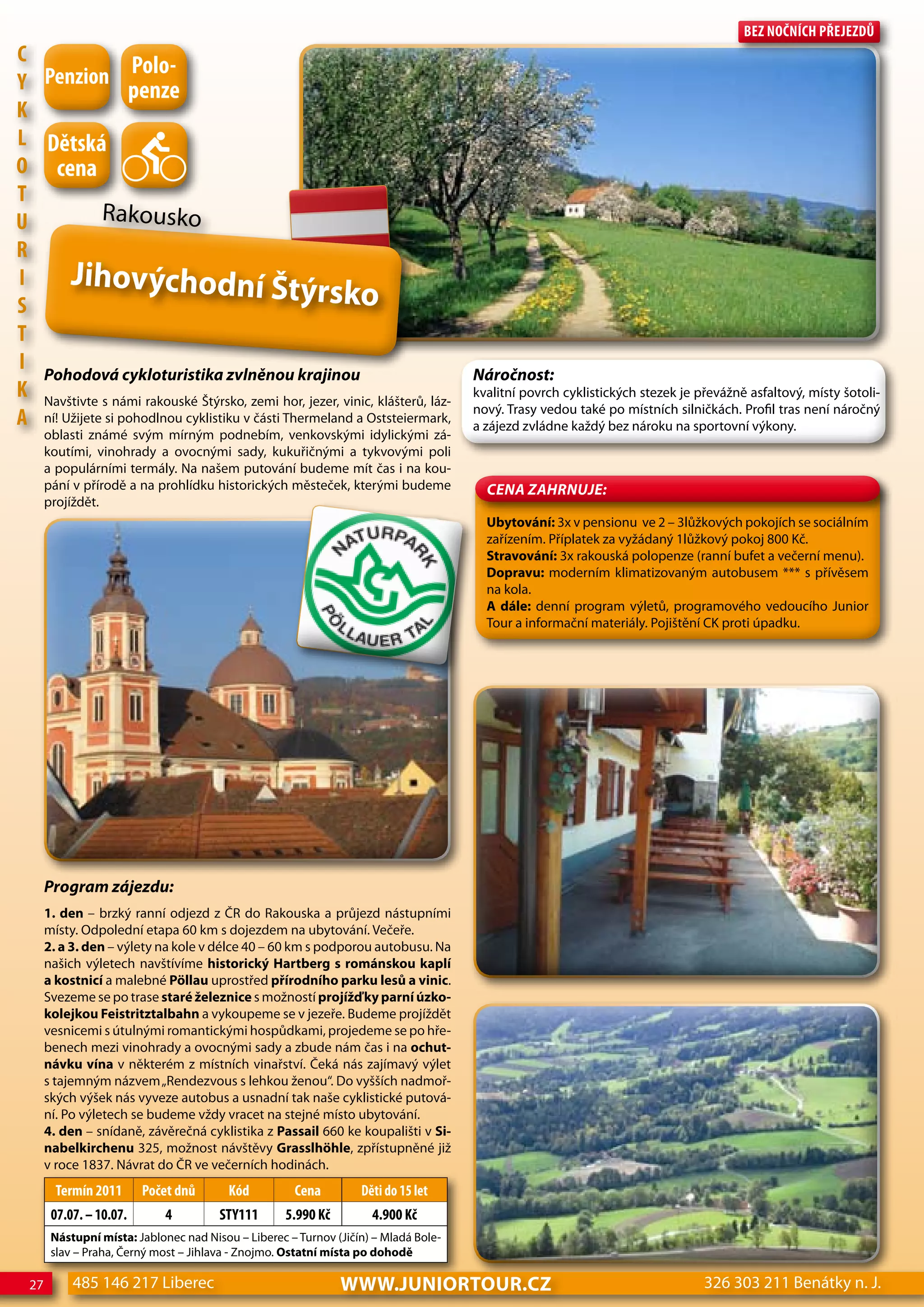 Bez nočnÍch Přejezdů
c
                   Polo-
Y Penzion penze
K
L dětská
o cena
T
U            Rakousko
R
I      Jihovýchodní Štý
S                                                  rsko
T
I Pohodová cykloturistika zvlněnou krajinou                                           Náročnost:
K Navštivte s námi rakouské Štýrsko, zemi hor, jezer, vinic, klášterů, láz-           kvalitní povrch cyklistických stezek je převážně asfaltový, místy šotoli-
                                                                                      nový. Trasy vedou také po místních silničkách. Profil tras není náročný
A ní! Užijete si pohodlnou cyklistiku v části Thermeland a Oststeiermark,             a zájezd zvládne každý bez nároku na sportovní výkony.
       oblasti známé svým mírným podnebím, venkovskými idylickými zá-
       koutími, vinohrady a ovocnými sady, kukuřičnými a tykvovými poli
       a populárními termály. Na našem putování budeme mít čas i na kou-
       pání v přírodě a na prohlídku historických městeček, kterými budeme              CeNa ZahRNuJe:
       projíždět.
                                                                                        Ubytování: 3x v pensionu ve 2 – 3lůžkových pokojích se sociálním
                                                                                        zařízením. Příplatek za vyžádaný 1lůžkový pokoj 800 Kč.
                                                                                        Stravování: 3x rakouská polopenze (ranní bufet a večerní menu).
                                                                                        Dopravu: moderním klimatizovaným autobusem *** s přívěsem
                                                                                        na kola.
                                                                                        A dále: denní program výletů, programového vedoucího Junior
                                                                                        Tour a informační materiály. Pojištění CK proti úpadku.




       Program zájezdu:
       1. den – brzký ranní odjezd z ČR do Rakouska a průjezd nástupními
       místy. Odpolední etapa 60 km s dojezdem na ubytování. Večeře.
       2. a 3. den – výlety na kole v délce 40 – 60 km s podporou autobusu. Na
       našich výletech navštívíme historický Hartberg s románskou kaplí
       a kostnicí a malebné Pöllau uprostřed přírodního parku lesů a vinic.
       Svezeme se po trase staré železnice s možností projížď ky parní úzko-
       kolejkou Feistritztalbahn a vykoupeme se v jezeře. Budeme projíždět
       vesnicemi s útulnými romantickými hospůdkami, projedeme se po hře-
       benech mezi vinohrady a ovocnými sady a zbude nám čas i na ochut-
       návku vína v některém z místních vinařství. Čeká nás zajímavý výlet
       s tajemným názvem „Rendezvous s lehkou ženou“. Do vyšších nadmoř-
       ských výšek nás vyveze autobus a usnadní tak naše cyklistické putová-
       ní. Po výletech se budeme vždy vracet na stejné místo ubytování.
       4. den – snídaně, závěrečná cyklistika z Passail 660 ke koupališti v Si-
       nabelkirchenu 325, možnost návštěvy Grasslhöhle, zpřístupněné již
       v roce 1837. Návrat do ČR ve večerních hodinách.
         Termín 2011      Počet dnů       Kód         cena         děti do 15 let
        07.07. – 10.07.       4         STY111       5.990 Kč        4.900 Kč
        Nástupní místa: Jablonec nad Nisou – Liberec – Turnov (Jičín) – Mladá Bole-
        slav – Praha, Černý most – Jihlava - Znojmo. Ostatní místa po dohodě

  27        485 146 217 Liberec                                 www.JUNIORTOUR.CZ                                              326 303 211 Benátky n. J.
 