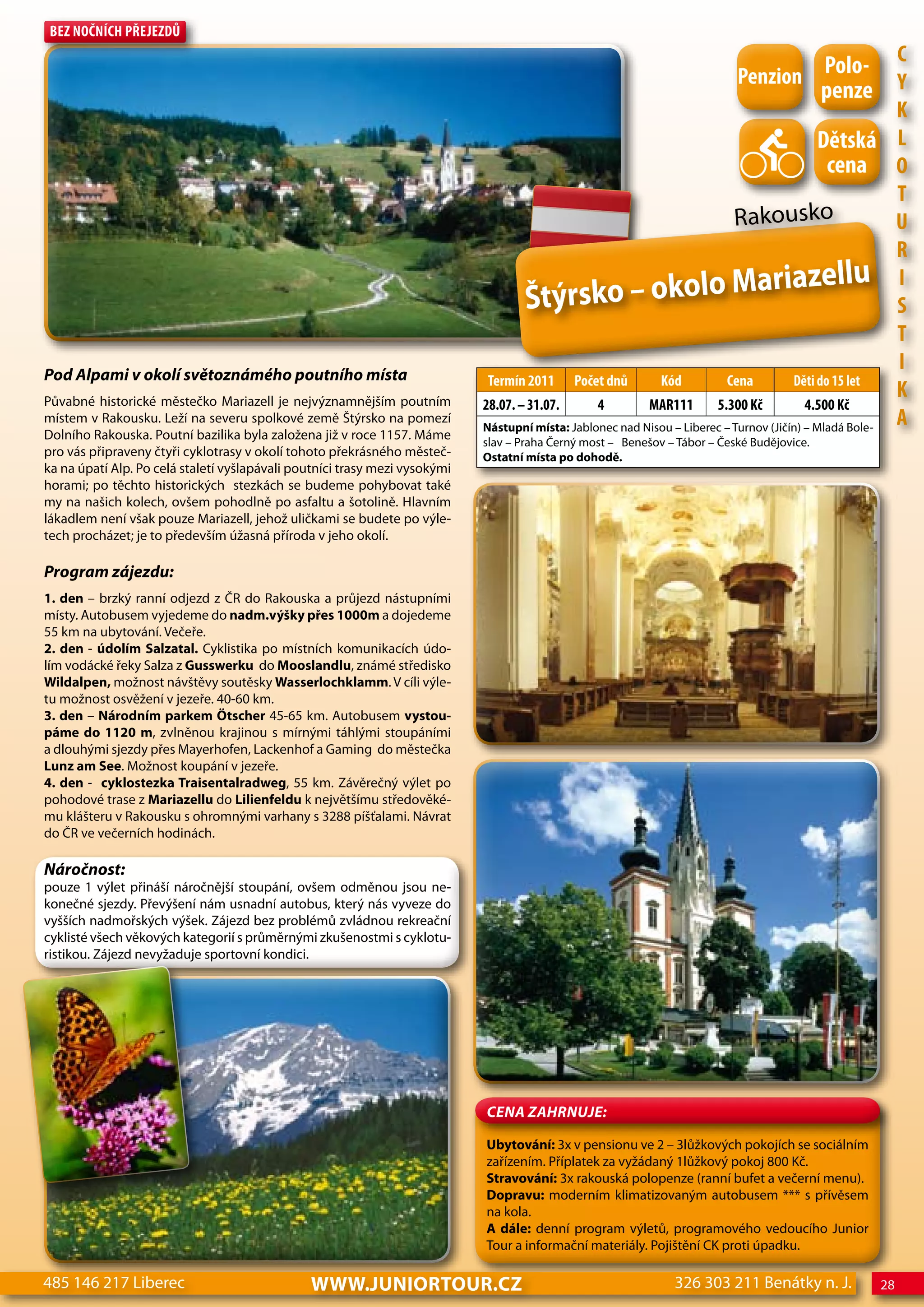 Bez nočnÍch Přejezdů


                                                                                                                           Penzion Polo- c
                                                                                                                                   penze Y
                                                                                                                                                        K
                                                                                                                                             dětská L
                                                                                                                                              cena o
                                                                                                                                                        T
                                                                                                                           Rak    ousko                 U
                                                                                                                                                        R
                                                                                                                                             ellu I
                                                                                    Štýrs       ko – okolo Mariaz                                       S
                                                                                                                                                        T
Pod alpami v okolí světoznámého poutního místa
                                                                                                                                                        I
                                                                             Termín 2011 Počet dnů          Kód          cena          děti do 15 let
Půvabné historické městečko Mariazell je nejvýznamnějším poutním
                                                                                                                                                        K
                                                                            28.07. – 31.07.      4        MAR111       5.300 Kč           4.500 Kč
místem v Rakousku. Leží na severu spolkové země Štýrsko na pomezí
                                                                            Nástupní místa: Jablonec nad Nisou – Liberec – Turnov (Jičín) – Mladá Bole-
                                                                                                                                                        A
Dolního Rakouska. Poutní bazilika byla založena již v roce 1157. Máme
                                                                            slav – Praha Černý most – Benešov – Tábor – České Budějovice.
pro vás připraveny čtyři cyklotrasy v okolí tohoto překrásného městeč-      Ostatní místa po dohodě.
ka na úpatí Alp. Po celá staletí vyšlapávali poutníci trasy mezi vysokými
horami; po těchto historických stezkách se budeme pohybovat také
my na našich kolech, ovšem pohodlně po asfaltu a šotolině. Hlavním
lákadlem není však pouze Mariazell, jehož uličkami se budete po výle-
tech procházet; je to především úžasná příroda v jeho okolí.

Program zájezdu:
1. den – brzký ranní odjezd z ČR do Rakouska a průjezd nástupními
místy. Autobusem vyjedeme do nadm.výšky přes 1000m a dojedeme
55 km na ubytování. Večeře.
2. den - údolím Salzatal. Cyklistika po místních komunikacích údo-
lím vodácké řeky Salza z Gusswerku do Mooslandlu, známé středisko
wildalpen, možnost návštěvy soutěsky wasserlochklamm. V cíli výle-
tu možnost osvěžení v jezeře. 40-60 km.
3. den – Národním parkem Ötscher 45-65 km. Autobusem vystou-
páme do 1120 m, zvlněnou krajinou s mírnými táhlými stoupáními
a dlouhými sjezdy přes Mayerhofen, Lackenhof a Gaming do městečka
Lunz am See. Možnost koupání v jezeře.
4. den - cyklostezka Traisentalradweg, 55 km. Závěrečný výlet po
pohodové trase z Mariazellu do Lilienfeldu k největšímu středověké-
mu klášteru v Rakousku s ohromnými varhany s 3288 píšťalami. Návrat
do ČR ve večerních hodinách.

Náročnost:
pouze 1 výlet přináší náročnější stoupání, ovšem odměnou jsou ne-
konečné sjezdy. Převýšení nám usnadní autobus, který nás vyveze do
vyšších nadmořských výšek. Zájezd bez problémů zvládnou rekreační
cyklisté všech věkových kategorií s průměrnými zkušenostmi s cyklotu-
ristikou. Zájezd nevyžaduje sportovní kondici.




                                                                            CeNa ZahRNuJe:

                                                                            Ubytování: 3x v pensionu ve 2 – 3lůžkových pokojích se sociálním
                                                                            zařízením. Příplatek za vyžádaný 1lůžkový pokoj 800 Kč.
                                                                            Stravování: 3x rakouská polopenze (ranní bufet a večerní menu).
                                                                            Dopravu: moderním klimatizovaným autobusem *** s přívěsem
                                                                            na kola.
                                                                            A dále: denní program výletů, programového vedoucího Junior
                                                                            Tour a informační materiály. Pojištění CK proti úpadku.

485 146 217 Liberec                            www.JUNIORTOUR.CZ                                               326 303 211 Benátky n. J.            28
 