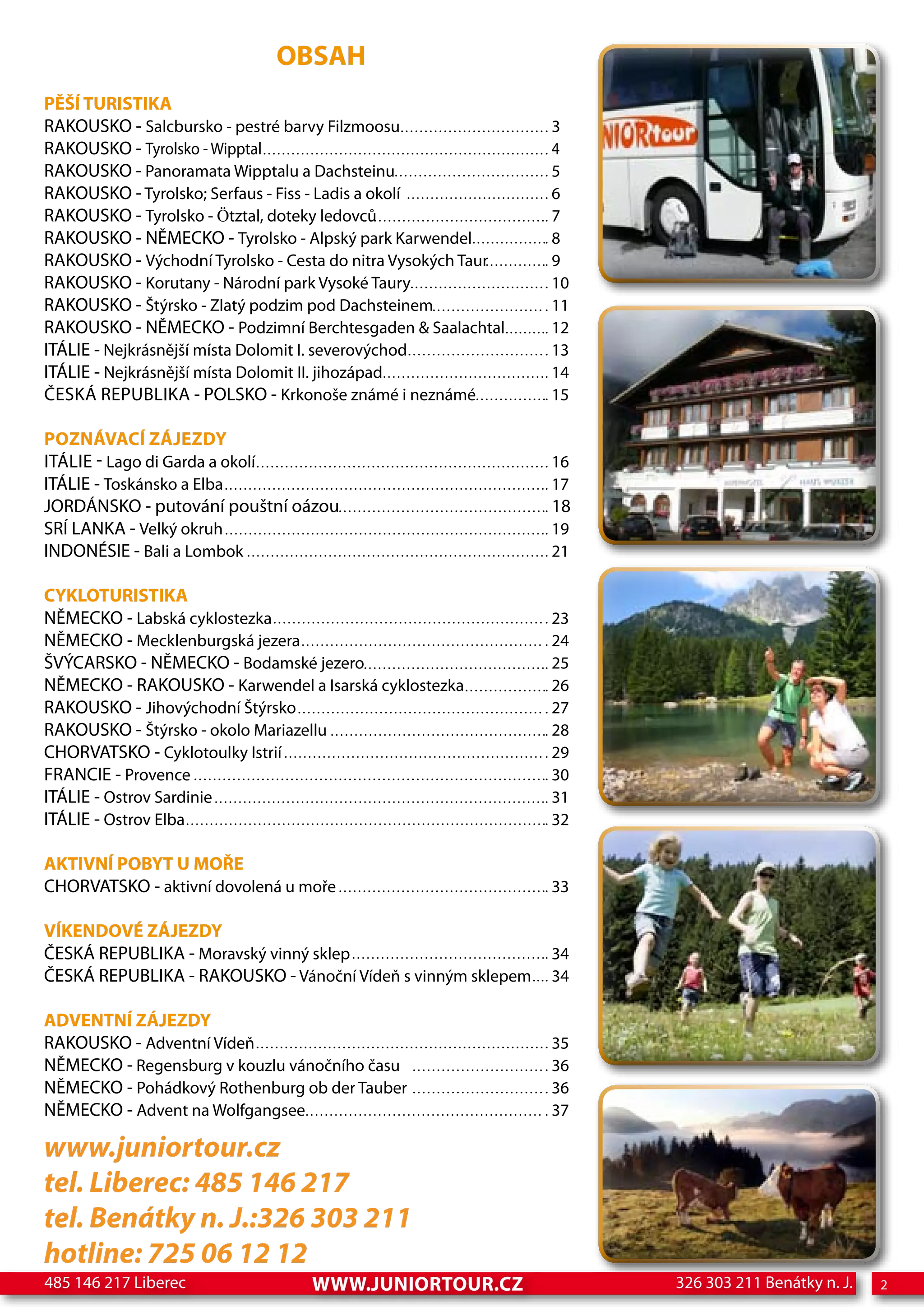 OBSAH
PĚŠÍ TURISTIKA
RAKOUSKO - Salcbursko - pestré barvy Filzmoosu                3
RAKOUSKO - Tyrolsko - Wipptal                                 4
RAKOUSKO - Panoramata Wipptalu a Dachsteinu                   5
RAKOUSKO - Tyrolsko; Serfaus - Fiss - Ladis a okolí           6
RAKOUSKO - Tyrolsko - ötztal, doteky ledovců                  7
RAKOUSKO - NĚMECKO - Tyrolsko - Alpský park Karwendel         8
RAKOUSKO - Východní Tyrolsko - Cesta do nitra Vysokých Taur   9
RAKOUSKO - Korutany - Národní park Vysoké Taury               10
RAKOUSKO - Štýrsko - Zlatý podzim pod Dachsteinem             11
RAKOUSKO - NĚMECKO - Podzimní Berchtesgaden & Saalachtal      12
ITÁLIE - Nejkrásnější místa Dolomit I. severovýchod           13
ITÁLIE - Nejkrásnější místa Dolomit II. jihozápad             14
ČESKÁ REPUBLIKA - POLSKO - Krkonoše známé i neznámé           15

POZNÁVACÍ ZÁJEZDY
ITÁLIE - Lago di Garda a okolí                                16
ITÁLIE - Toskánsko a Elba                                     17
JORDÁNSKO - putování pouštní oázou                            18
SRÍ LANKA - Velký okruh                                       19
INDONÉSIE - Bali a Lombok                                     21

CYKLOTURISTIKA
NĚMECKO - Labská cyklostezka                                  23
NĚMECKO - Mecklenburgská jezera                               24
ŠVÝCARSKO - NĚMECKO - Bodamské jezero                         25
NĚMECKO - RAKOUSKO - Karwendel a Isarská cyklostezka          26
RAKOUSKO - Jihovýchodní Štýrsko                               27
RAKOUSKO - Štýrsko - okolo Mariazellu                         28
CHORVATSKO - Cyklotoulky Istrií                               29
FRANCIE - Provence                                            30
ITÁLIE - Ostrov Sardinie                                      31
ITÁLIE - Ostrov Elba                                          32

AKTIVNÍ POBYT U MOŘE
CHORVATSKO - aktivní dovolená u moře                          33

VÍKENDOVÉ ZÁJEZDY
ČESKÁ REPUBLIKA - Moravský vinný sklep                        34
ČESKÁ REPUBLIKA - RAKOUSKO - Vánoční Vídeň s vinným sklepem   34

ADVENTNÍ ZÁJEZDY
RAKOUSKO - Adventní Vídeň                                     35
NĚMECKO - Regensburg v kouzlu vánočního času                  36
NĚMECKO - Pohádkový Rothenburg ob der Tauber                  36
NĚMECKO - Advent na Wolfgangsee                               37

www.juniortour.cz
tel. Liberec: 485 146 217
tel. Benátky n. J.:326 303 211
hotline: 725 06 12 12
485 146 217 Liberec               www.JUNIORTOUR.CZ                326 303 211 Benátky n. J.   2
 
