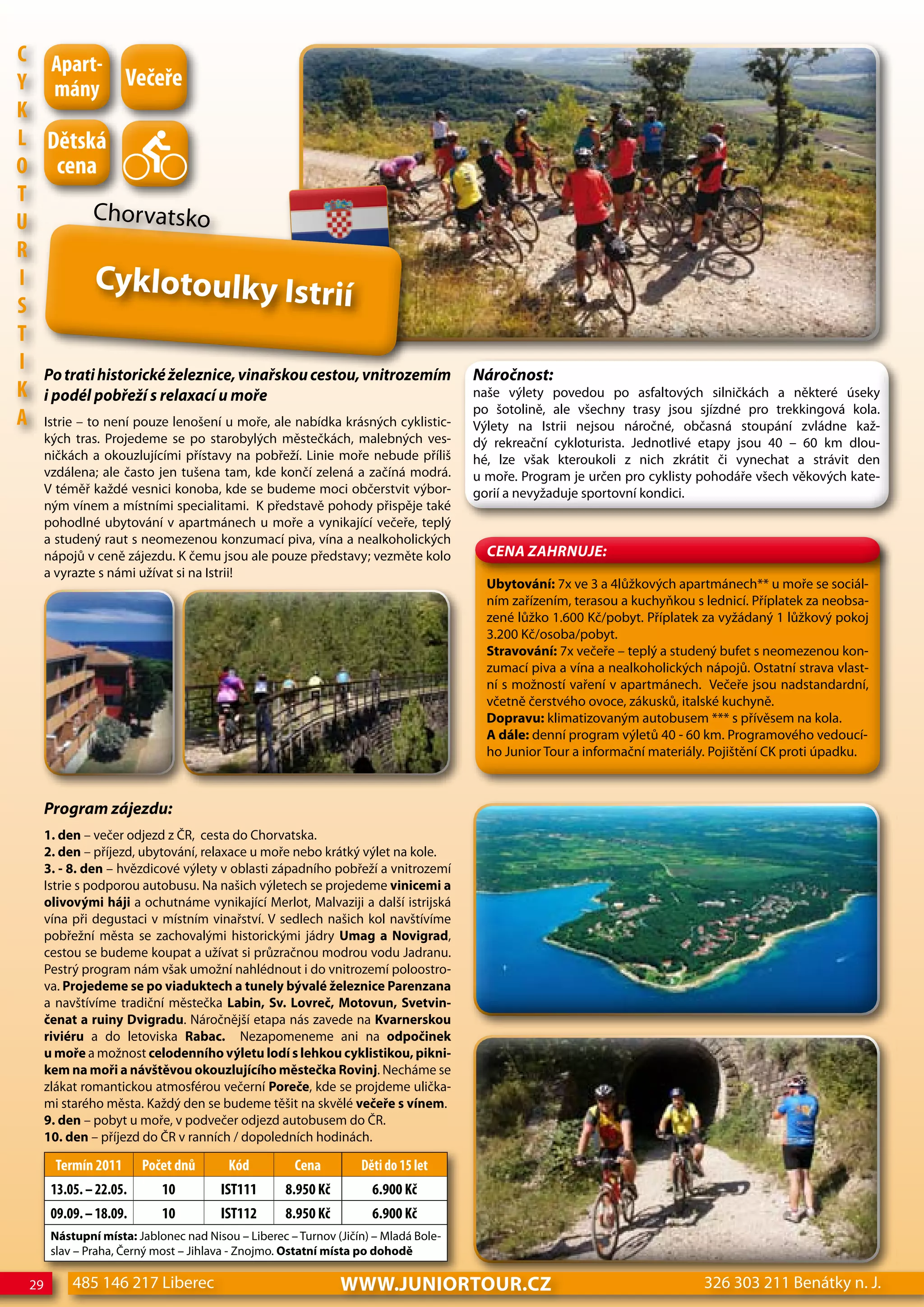 c Apart-
Y mány Večeře
K
L dětská
o cena
T
U           Chorvatsko
R
I           Cyklotoulky Istrií
S
T
I Po trati historické železnice, vinařskou cestou, vnitrozemím                        Náročnost:
K i podél pobřeží s relaxací u moře                                                   naše výlety povedou po asfaltových silničkách a některé úseky
                                                                                      po šotolině, ale všechny trasy jsou sjízdné pro trekkingová kola.
A Istrie – to není pouze lenošení u moře, ale nabídka krásných cyklistic-             Výlety na Istrii nejsou náročné, občasná stoupání zvládne kaž-
       kých tras. Projedeme se po starobylých městečkách, malebných ves-              dý rekreační cykloturista. Jednotlivé etapy jsou 40 – 60 km dlou-
       ničkách a okouzlujícími přístavy na pobřeží. Linie moře nebude příliš          hé, lze však kteroukoli z nich zkrátit či vynechat a strávit den
       vzdálena; ale často jen tušena tam, kde končí zelená a začíná modrá.           u moře. Program je určen pro cyklisty pohodáře všech věkových kate-
       V téměř každé vesnici konoba, kde se budeme moci občerstvit výbor-             gorií a nevyžaduje sportovní kondici.
       ným vínem a místními specialitami. K představě pohody přispěje také
       pohodlné ubytování v apartmánech u moře a vynikající večeře, teplý
       a studený raut s neomezenou konzumací piva, vína a nealkoholických
       nápojů v ceně zájezdu. K čemu jsou ale pouze představy; vezměte kolo             CeNa ZahRNuJe:
       a vyrazte s námi užívat si na Istrii!
                                                                                        Ubytování: 7x ve 3 a 4lůžkových apartmánech** u moře se sociál-
                                                                                        ním zařízením, terasou a kuchyňkou s lednicí. Příplatek za neobsa-
                                                                                        zené lůžko 1.600 Kč/pobyt. Příplatek za vyžádaný 1 lůžkový pokoj
                                                                                        3.200 Kč/osoba/pobyt.
                                                                                        Stravování: 7x večeře – teplý a studený bufet s neomezenou kon-
                                                                                        zumací piva a vína a nealkoholických nápojů. Ostatní strava vlast-
                                                                                        ní s možností vaření v apartmánech. Večeře jsou nadstandardní,
                                                                                        včetně čerstvého ovoce, zákusků, italské kuchyně.
                                                                                        Dopravu: klimatizovaným autobusem *** s přívěsem na kola.
                                                                                        A dále: denní program výletů 40 - 60 km. Programového vedoucí-
                                                                                        ho Junior Tour a informační materiály. Pojištění CK proti úpadku.



       Program zájezdu:
       1. den – večer odjezd z ČR, cesta do Chorvatska.
       2. den – příjezd, ubytování, relaxace u moře nebo krátký výlet na kole.
       3. - 8. den – hvězdicové výlety v oblasti západního pobřeží a vnitrozemí
       Istrie s podporou autobusu. Na našich výletech se projedeme vinicemi a
       olivovými háji a ochutnáme vynikající Merlot, Malvaziji a další istrijská
       vína při degustaci v místním vinařství. V sedlech našich kol navštívíme
       pobřežní města se zachovalými historickými jádry Umag a Novigrad,
       cestou se budeme koupat a užívat si průzračnou modrou vodu Jadranu.
       Pestrý program nám však umožní nahlédnout i do vnitrozemí poloostro-
       va. Projedeme se po viaduktech a tunely bývalé železnice Parenzana
       a navštívíme tradiční městečka Labin, Sv. Lovreč, Motovun, Svetvin-
       čenat a ruiny Dvigradu. Náročnější etapa nás zavede na Kvarnerskou
       riviéru a do letoviska Rabac. Nezapomeneme ani na odpočinek
       u moře a možnost celodenního výletu lodí s lehkou cyklistikou, pikni-
       kem na moři a návštěvou okouzlujícího městečka Rovinj. Necháme se
       zlákat romantickou atmosférou večerní Poreče, kde se projdeme ulička-
       mi starého města. Každý den se budeme těšit na skvělé večeře s vínem.
       9. den – pobyt u moře, v podvečer odjezd autobusem do ČR.
       10. den – příjezd do ČR v ranních / dopoledních hodinách.

         Termín 2011      Počet dnů       Kód         cena         děti do 15 let
        13.05. – 22.05.      10         IST111       8.950 Kč        6.900 Kč
        09.09. – 18.09.      10         IST112       8.950 Kč        6.900 Kč
        Nástupní místa: Jablonec nad Nisou – Liberec – Turnov (Jičín) – Mladá Bole-
        slav – Praha, Černý most – Jihlava - Znojmo. Ostatní místa po dohodě

  29        485 146 217 Liberec                                 www.JUNIORTOUR.CZ                                            326 303 211 Benátky n. J.
 