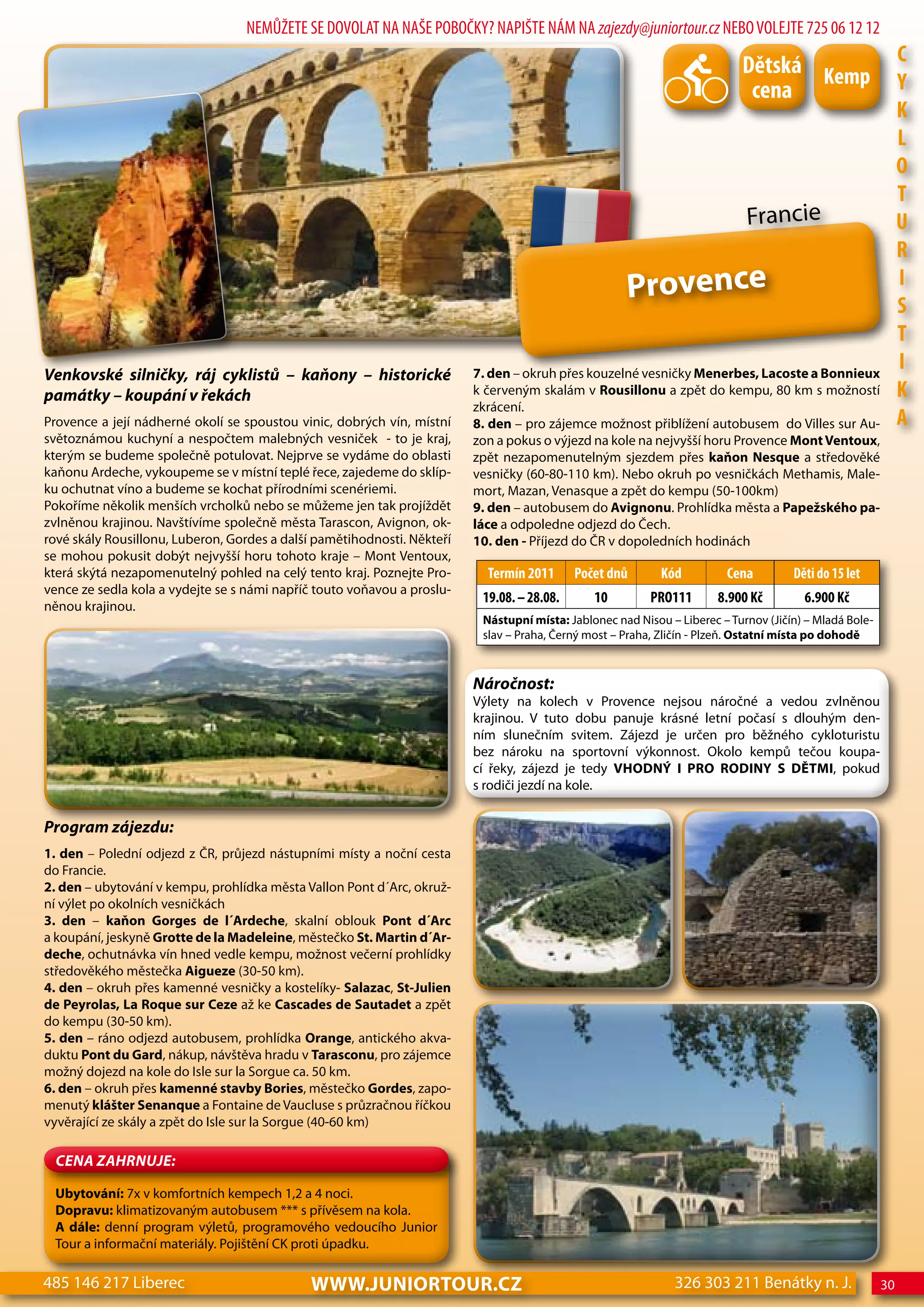 NEMŮŽETE SE DOVOLAT NA NAŠE POBOČKY? NAPIŠTE NÁM NA zajezdy@juniortour.cz NEBO VOLEJTE 725 06 12 12

                                                                                                                           dětská Kemp                       c
                                                                                                                            cena                             Y
                                                                                                                                                             K
                                                                                                                                                             L
                                                                                                                                                             o
                                                                                                                                                             T
                                                                                                                            Francie                          U
                                                                                                                                                             R
                                                                                                     Provence                                                I
                                                                                                                                                             S
                                                                                                                                                             T
Venkovské silničky, ráj cyklistů – kaňony – historické                   7. den – okruh přes kouzelné vesničky Menerbes, Lacoste a Bonnieux
                                                                                                                                                             I
památky – koupání v řekách                                               k červeným skalám v Rousillonu a zpět do kempu, 80 km s možností                    K
                                                                         zkrácení.
Provence a její nádherné okolí se spoustou vinic, dobrých vín, místní    8. den – pro zájemce možnost přiblížení autobusem do Villes sur Au-                 A
světoznámou kuchyní a nespočtem malebných vesniček - to je kraj,         zon a pokus o výjezd na kole na nejvyšší horu Provence Mont Ventoux,
kterým se budeme společně potulovat. Nejprve se vydáme do oblasti        zpět nezapomenutelným sjezdem přes kaňon Nesque a středověké
kaňonu Ardeche, vykoupeme se v místní teplé řece, zajedeme do sklíp-     vesničky (60-80-110 km). Nebo okruh po vesničkách Methamis, Male-
ku ochutnat víno a budeme se kochat přírodními scenériemi.               mort, Mazan, Venasque a zpět do kempu (50-100km)
Pokoříme několik menších vrcholků nebo se můžeme jen tak projíždět       9. den – autobusem do Avignonu. Prohlídka města a Papežského pa-
zvlněnou krajinou. Navštívíme společně města Tarascon, Avignon, ok-      láce a odpoledne odjezd do Čech.
rové skály Rousillonu, Luberon, Gordes a další pamětihodnosti. Někteří   10. den - Příjezd do ČR v dopoledních hodinách
se mohou pokusit dobýt nejvyšší horu tohoto kraje – Mont Ventoux,
která skýtá nezapomenutelný pohled na celý tento kraj. Poznejte Pro-       Termín 2011      Počet dnů       Kód         cena         děti do 15 let
vence ze sedla kola a vydejte se s námi napříč touto voňavou a proslu-
                                                                          19.08. – 28.08.      10         PRo111       8.900 Kč        6.900 Kč
něnou krajinou.
                                                                          Nástupní místa: Jablonec nad Nisou – Liberec – Turnov (Jičín) – Mladá Bole-
                                                                          slav – Praha, Černý most – Praha, Zličín - Plzeň. Ostatní místa po dohodě



                                                                         Náročnost:
                                                                         Výlety na kolech v Provence nejsou náročné a vedou zvlněnou
                                                                         krajinou. V tuto dobu panuje krásné letní počasí s dlouhým den-
                                                                         ním slunečním svitem. Zájezd je určen pro běžného cykloturistu
                                                                         bez nároku na sportovní výkonnost. Okolo kempů tečou koupa-
                                                                         cí řeky, zájezd je tedy VHODNÝ I PRO RODINY S DĚTMI, pokud
                                                                         s rodiči jezdí na kole.


Program zájezdu:
1. den – Polední odjezd z ČR, průjezd nástupními místy a noční cesta
do Francie.
2. den – ubytování v kempu, prohlídka města Vallon Pont d´Arc, okruž-
ní výlet po okolních vesničkách
3. den – kaňon Gorges de l´Ardeche, skalní oblouk Pont d´Arc
a koupání, jeskyně Grotte de la Madeleine, městečko St. Martin d´Ar-
deche, ochutnávka vín hned vedle kempu, možnost večerní prohlídky
středověkého městečka Aigueze (30-50 km).
4. den – okruh přes kamenné vesničky a kostelíky- Salazac, St-Julien
de Peyrolas, La Roque sur Ceze až ke Cascades de Sautadet a zpět
do kempu (30-50 km).
5. den – ráno odjezd autobusem, prohlídka Orange, antického akva-
duktu Pont du Gard, nákup, návštěva hradu v Tarasconu, pro zájemce
možný dojezd na kole do Isle sur la Sorgue ca. 50 km.
6. den – okruh přes kamenné stavby Bories, městečko Gordes, zapo-
menutý klášter Senanque a Fontaine de Vaucluse s průzračnou říčkou
vyvěrající ze skály a zpět do Isle sur la Sorgue (40-60 km)

 CeNa ZahRNuJe:

 Ubytování: 7x v komfortních kempech 1,2 a 4 noci.
 Dopravu: klimatizovaným autobusem *** s přívěsem na kola.
 A dále: denní program výletů, programového vedoucího Junior
 Tour a informační materiály. Pojištění CK proti úpadku.

485 146 217 Liberec                          www.JUNIORTOUR.CZ                                                326 303 211 Benátky n. J.                 30
 