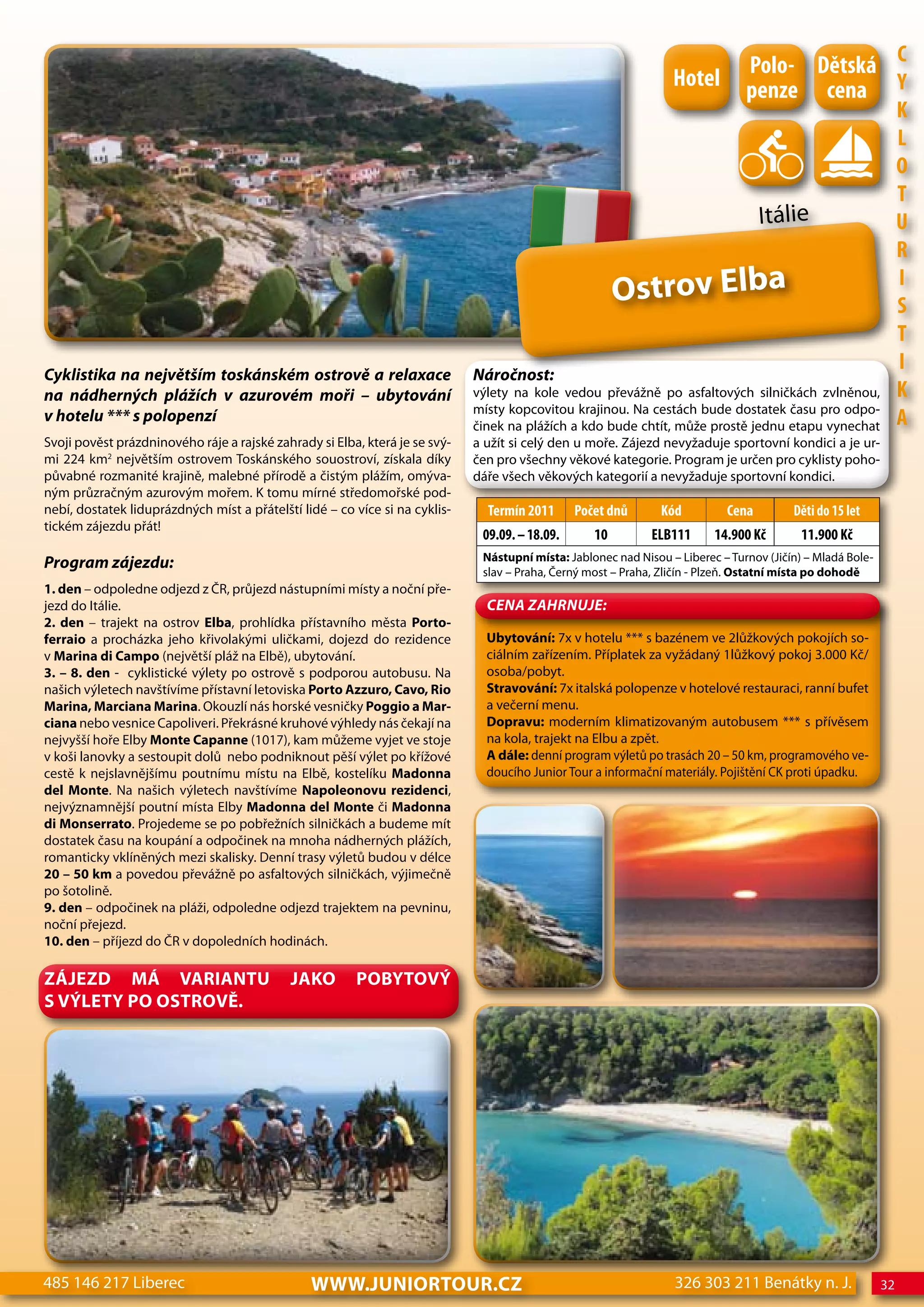 Polo- dětská c
                                                                                                                  hotel         penze cena Y
                                                                                                                                                                 K
                                                                                                                                                                 L
                                                                                                                                                                 o
                                                                                                                                                                 T
                                                                                                                                   Itálie                        U
                                                                                                                                                                 R
                                                                                                        Ostrov Elba                                              I
                                                                                                                                                                 S
                                                                                                                                                                 T
Cyklistika na největším toskánském ostrově a relaxace                        Náročnost:
                                                                                                                                                                 I
na nádherných plážích v azurovém moři – ubytování                            výlety na kole vedou převážně po asfaltových silničkách zvlněnou,                   K
                                                                             místy kopcovitou krajinou. Na cestách bude dostatek času pro odpo-
v hotelu *** s polopenzí
                                                                             činek na plážích a kdo bude chtít, může prostě jednu etapu vynechat                 A
Svoji pověst prázdninového ráje a rajské zahrady si Elba, která je se svý-   a užít si celý den u moře. Zájezd nevyžaduje sportovní kondici a je ur-
mi 224 km2 největším ostrovem Toskánského souostroví, získala díky           čen pro všechny věkové kategorie. Program je určen pro cyklisty poho-
půvabné rozmanité krajině, malebné přírodě a čistým plážím, omýva-           dáře všech věkových kategorií a nevyžaduje sportovní kondici.
ným průzračným azurovým mořem. K tomu mírné středomořské pod-
nebí, dostatek liduprázdných míst a přátelští lidé – co více si na cyklis-     Termín 2011      Počet dnů       Kód         cena         děti do 15 let
tickém zájezdu přát!
                                                                              09.09. – 18.09.      10         eLB111      14.900 Kč        11.900 Kč
                                                                              Nástupní místa: Jablonec nad Nisou – Liberec – Turnov (Jičín) – Mladá Bole-
Program zájezdu:                                                              slav – Praha, Černý most – Praha, Zličín - Plzeň. Ostatní místa po dohodě
1. den – odpoledne odjezd z ČR, průjezd nástupními místy a noční pře-
jezd do Itálie.                                                                CeNa ZahRNuJe:
2. den – trajekt na ostrov Elba, prohlídka přístavního města Porto-
ferraio a procházka jeho křivolakými uličkami, dojezd do rezidence             Ubytování: 7x v hotelu *** s bazénem ve 2lůžkových pokojích so-
v Marina di Campo (největší pláž na Elbě), ubytování.                          ciálním zařízením. Příplatek za vyžádaný 1lůžkový pokoj 3.000 Kč/
3. – 8. den - cyklistické výlety po ostrově s podporou autobusu. Na            osoba/pobyt.
našich výletech navštívíme přístavní letoviska Porto Azzuro, Cavo, Rio         Stravování: 7x italská polopenze v hotelové restauraci, ranní bufet
Marina, Marciana Marina. Okouzlí nás horské vesničky Poggio a Mar-             a večerní menu.
ciana nebo vesnice Capoliveri. Překrásné kruhové výhledy nás čekají na         Dopravu: moderním klimatizovaným autobusem *** s přívěsem
nejvyšší hoře Elby Monte Capanne (1017), kam můžeme vyjet ve stoje             na kola, trajekt na Elbu a zpět.
v koši lanovky a sestoupit dolů nebo podniknout pěší výlet po křížové          A dále: denní program výletů po trasách 20 – 50 km, programového ve-
cestě k nejslavnějšímu poutnímu místu na Elbě, kostelíku Madonna               doucího Junior Tour a informační materiály. Pojištění CK proti úpadku.
del Monte. Na našich výletech navštívíme Napoleonovu rezidenci,
nejvýznamnější poutní místa Elby Madonna del Monte či Madonna
di Monserrato. Projedeme se po pobřežních silničkách a budeme mít
dostatek času na koupání a odpočinek na mnoha nádherných plážích,
romanticky vklíněných mezi skalisky. Denní trasy výletů budou v délce
20 – 50 km a povedou převážně po asfaltových silničkách, výjimečně
po šotolině.
9. den – odpočinek na pláži, odpoledne odjezd trajektem na pevninu,
noční přejezd.
10. den – příjezd do ČR v dopoledních hodinách.

ZÁJEZD MÁ VARIANTU                          JAKO        POBYTOVÝ
S VÝLETY PO OSTROVĚ.




485 146 217 Liberec                             www.JUNIORTOUR.CZ                                                 326 303 211 Benátky n. J.                 32
 