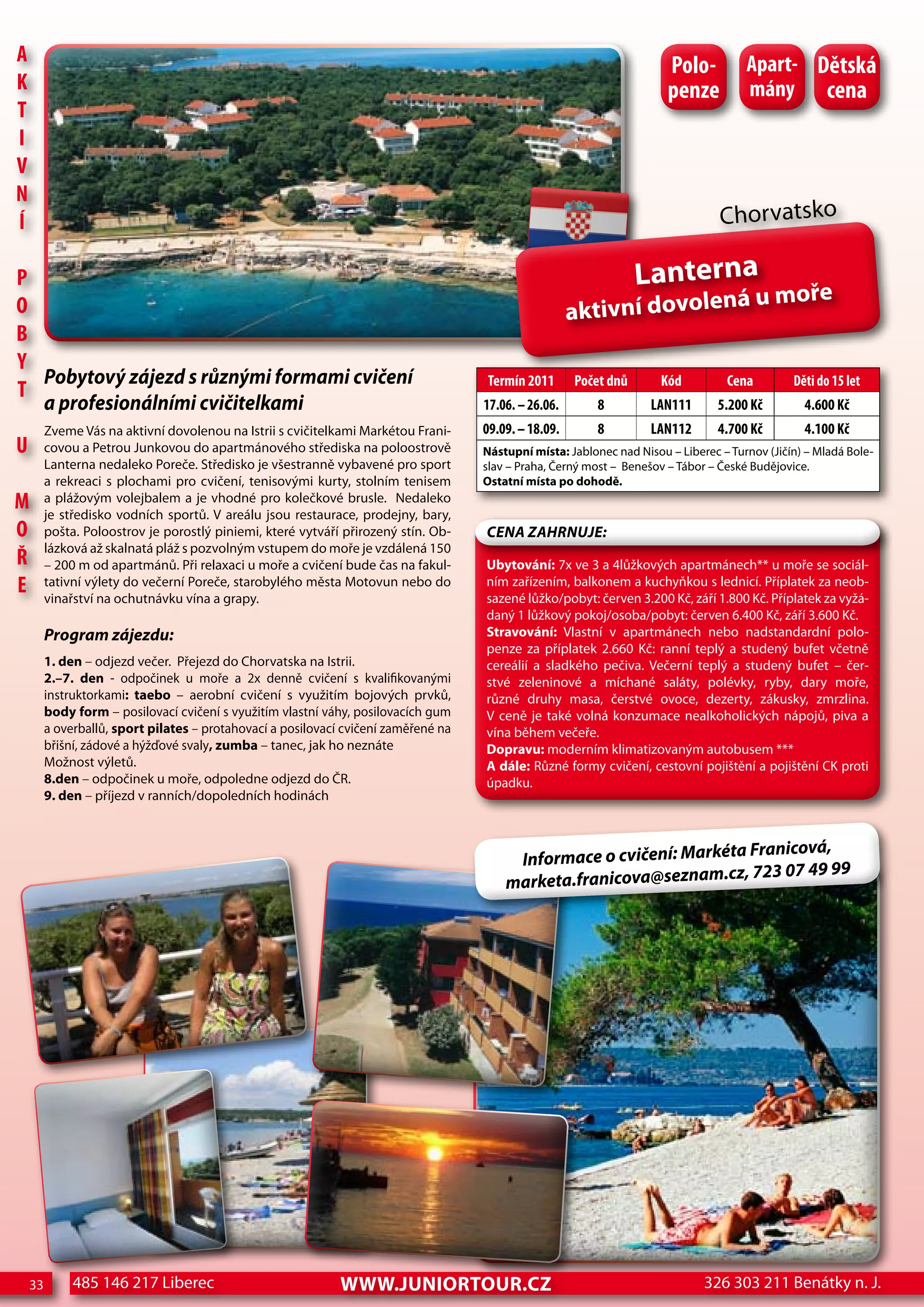 A                                                                                                                       Polo-          Apart- dětská
K                                                                                                                       penze          mány cena
T
I
V
n
Í                                                                                                                                 Chorvatsko

P                                                                                                                  Lanterna
                                                                                                                       á u moře
o                                                                                                      aktivní dovolen
B
Y
  Pobytový zájezd s různými formami cvičení                                          Termín 2011       Počet dnů       Kód         cena         děti do 15 let
T
         a profesionálními cvičitelkami                                              17.06. – 26.06.       8         LAn111       5.200 Kč        4.600 Kč
         Zveme Vás na aktivní dovolenou na Istrii s cvičitelkami Markétou Frani-     09.09. – 18.09.       8         LAn112       4.700 Kč        4.100 Kč
U        covou a Petrou Junkovou do apartmánového střediska na poloostrově           Nástupní místa: Jablonec nad Nisou – Liberec – Turnov (Jičín) – Mladá Bole-
         Lanterna nedaleko Poreče. Středisko je všestranně vybavené pro sport        slav – Praha, Černý most – Benešov – Tábor – České Budějovice.
         a rekreaci s plochami pro cvičení, tenisovými kurty, stolním tenisem        Ostatní místa po dohodě.
M        a plážovým volejbalem a je vhodné pro kolečkové brusle. Nedaleko
         je středisko vodních sportů. V areálu jsou restaurace, prodejny, bary,
o        pošta. Poloostrov je porostlý piniemi, které vytváří přirozený stín. Ob-    CeNa ZahRNuJe:
         lázková až skalnatá pláž s pozvolným vstupem do moře je vzdálená 150
ř        – 200 m od apartmánů. Při relaxaci u moře a cvičení bude čas na fakul-      Ubytování: 7x ve 3 a 4lůžkových apartmánech** u moře se sociál-
e        tativní výlety do večerní Poreče, starobylého města Motovun nebo do
         vinařství na ochutnávku vína a grapy.
                                                                                     ním zařízením, balkonem a kuchyňkou s lednicí. Příplatek za neob-
                                                                                     sazené lůžko/pobyt: červen 3.200 Kč, září 1.800 Kč. Příplatek za vyžá-
                                                                                     daný 1 lůžkový pokoj/osoba/pobyt: červen 6.400 Kč, září 3.600 Kč.
         Program zájezdu:                                                            Stravování: Vlastní v apartmánech nebo nadstandardní polo-
                                                                                     penze za příplatek 2.660 Kč: ranní teplý a studený bufet včetně
         1. den – odjezd večer. Přejezd do Chorvatska na Istrii.                     cereálií a sladkého pečiva. Večerní teplý a studený bufet – čer-
         2.–7. den - odpočinek u moře a 2x denně cvičení s kvalifikovanými           stvé zeleninové a míchané saláty, polévky, ryby, dary moře,
         instruktorkami: taebo – aerobní cvičení s využitím bojových prvků,          různé druhy masa, čerstvé ovoce, dezerty, zákusky, zmrzlina.
         body form – posilovací cvičení s využitím vlastní váhy, posilovacích gum    V ceně je také volná konzumace nealkoholických nápojů, piva a
         a overballů, sport pilates – protahovací a posilovací cvičení zaměřené na   vína během večeře.
         břišní, zádové a hýžďové svaly, zumba – tanec, jak ho neznáte               Dopravu: moderním klimatizovaným autobusem ***
         Možnost výletů.                                                             A dále: Různé formy cvičení, cestovní pojištění a pojištění CK proti
         8.den – odpočinek u moře, odpoledne odjezd do ČR.                           úpadku.
         9. den – příjezd v ranních/dopoledních hodinách


                                                                                                                       Franicová,
                                                                                          Informace o cvičení: Markéta
                                                                                                                    cz, 723 07 49 99
                                                                                         marketa.franicova@seznam.




    33        485 146 217 Liberec                             www.JUNIORTOUR.CZ                                                326 303 211 Benátky n. J.
 