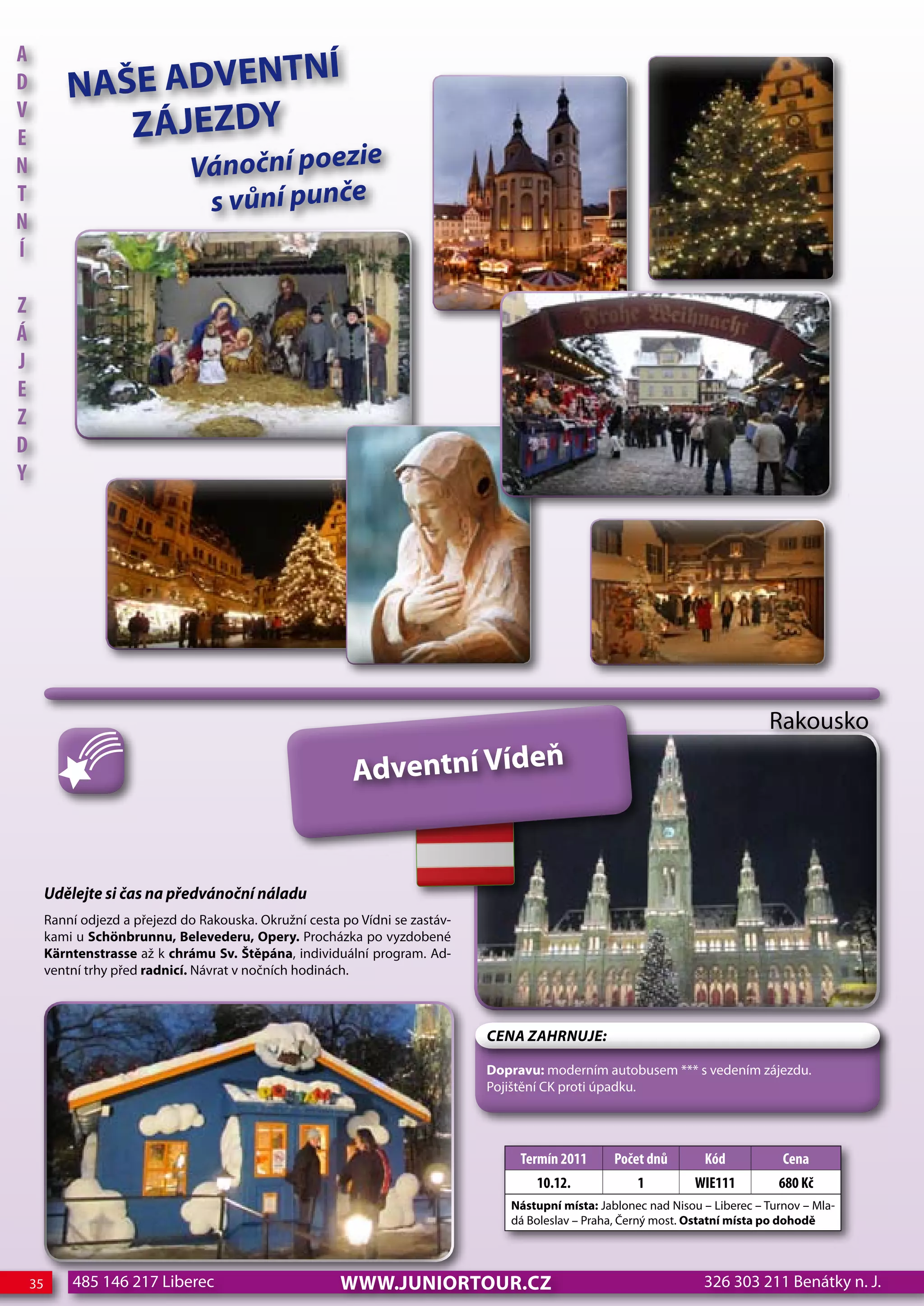 A
                         NÍ
d            NAŠE ADVENT
                ZÁJEZDY
V
e
n                                Vánoční poezie
T                                 s vůní punče
n
Í

z
Á
j
e
z
d
Y




                                                                                                                                   Rakousko

                                                             Adventní Vídeň


         udělejte si čas na předvánoční náladu
         Ranní odjezd a přejezd do Rakouska. Okružní cesta po Vídni se zastáv-
         kami u Schönbrunnu, Belevederu, Opery. Procházka po vyzdobené
         Kärntenstrasse až k chrámu Sv. Štěpána, individuální program. Ad-
         ventní trhy před radnicí. Návrat v nočních hodinách.



                                                                                 CeNa ZahRNuJe:

                                                                                 Dopravu: moderním autobusem *** s vedením zájezdu.
                                                                                 Pojištění CK proti úpadku.




                                                                                      Termín 2011      Počet dnů       Kód            cena
                                                                                        10.12.             1          WIe111         680 Kč
                                                                                    Nástupní místa: Jablonec nad Nisou – Liberec – Turnov – Mla-
                                                                                    dá Boleslav – Praha, Černý most. Ostatní místa po dohodě




    35       485 146 217 Liberec                           www.JUNIORTOUR.CZ                                           326 303 211 Benátky n. J.
 