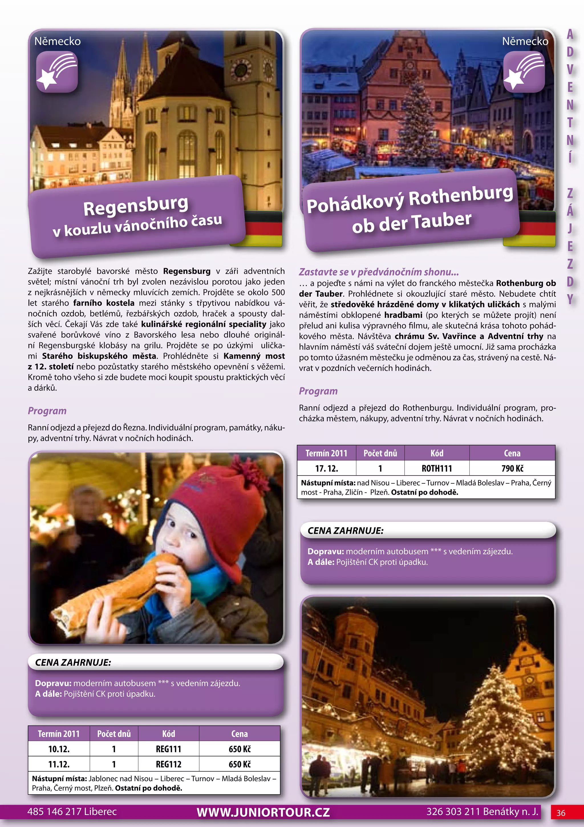 Německo                                                                                                                                 Německo
                                                                                                                                                                A
                                                                                                                                                                d
                                                                                                                                                                V
                                                                                                                                                                e
                                                                                                                                                                n
                                                                                                                                                                T
                                                                                                                                                                n
                                                                                                                                                                Í

                                                                                               nburg
                                                                                 hádkový Rothe
                                                                                                                                                                z
                Regensburg                                                    Po                                                                                Á
       v kouzlu vánoč
                      ního času                                                    ob der Tauber                                                                j
                                                                                                                                                                e
Zažijte starobylé bavorské město Regensburg v záři adventních               Zastavte se v předvánočním shonu...
                                                                                                                                                                z
světel; místní vánoční trh byl zvolen nezávislou porotou jako jeden         … a pojeďte s námi na výlet do franckého městečka Rothenburg ob                     d
z nejkrásnějších v německy mluvících zemích. Projděte se okolo 500          der Tauber. Prohlédnete si okouzlující staré město. Nebudete chtít
let starého farního kostela mezi stánky s třpytivou nabídkou vá-            věřit, že středověké hrázděné domy v klikatých uličkách s malými                    Y
nočních ozdob, betlémů, řezbářských ozdob, hraček a spousty dal-            náměstími obklopené hradbami (po kterých se můžete projít) není
ších věcí. Čekají Vás zde také kulinářské regionální speciality jako        přelud ani kulisa výpravného filmu, ale skutečná krása tohoto pohád-
svařené borůvkové víno z Bavorského lesa nebo dlouhé originál-              kového města. Návštěva chrámu Sv. Vavřince a Adventní trhy na
ní Regensburgské klobásy na grilu. Projděte se po úzkými ulička-            hlavním náměstí váš sváteční dojem ještě umocní. Již sama procházka
mi Starého biskupského města. Prohlédněte si Kamenný most                   po tomto úžasném městečku je odměnou za čas, strávený na cestě. Ná-
z 12. století nebo pozůstatky starého městského opevnění s věžemi.          vrat v pozdních večerních hodinách.
Kromě toho všeho si zde budete moci koupit spoustu praktických věcí
a dárků.                                                                    Program
Program                                                                     Ranní odjezd a přejezd do Rothenburgu. Individuální program, pro-
                                                                            cházka městem, nákupy, adventní trhy. Návrat v nočních hodinách.
Ranní odjezd a přejezd do Řezna. Individuální program, památky, náku-
py, adventní trhy. Návrat v nočních hodinách.
                                                                             Termín 2011      Počet dnů            Kód                   cena
                                                                                17. 12.            1            RoTh111                 790 Kč
                                                                            Nástupní místa: nad Nisou – Liberec – Turnov – Mladá Boleslav – Praha, Černý
                                                                            most - Praha, Zličín - Plzeň. Ostatní po dohodě.



                                                                              CeNa ZahRNuJe:

                                                                              Dopravu: moderním autobusem *** s vedením zájezdu.
                                                                              A dále: Pojištění CK proti úpadku.




 CeNa ZahRNuJe:

 Dopravu: moderním autobusem *** s vedením zájezdu.
 A dále: Pojištění CK proti úpadku.



  Termín 2011       Počet dnů          Kód                 cena
     10.12.             1            ReG111                650 Kč
     11.12.             1            ReG112                650 Kč
 Nástupní místa: Jablonec nad Nisou – Liberec – Turnov – Mladá Boleslav –
 Praha, Černý most, Plzeň. Ostatní po dohodě.


485 146 217 Liberec                              www.JUNIORTOUR.CZ                                                326 303 211 Benátky n. J.                36
 