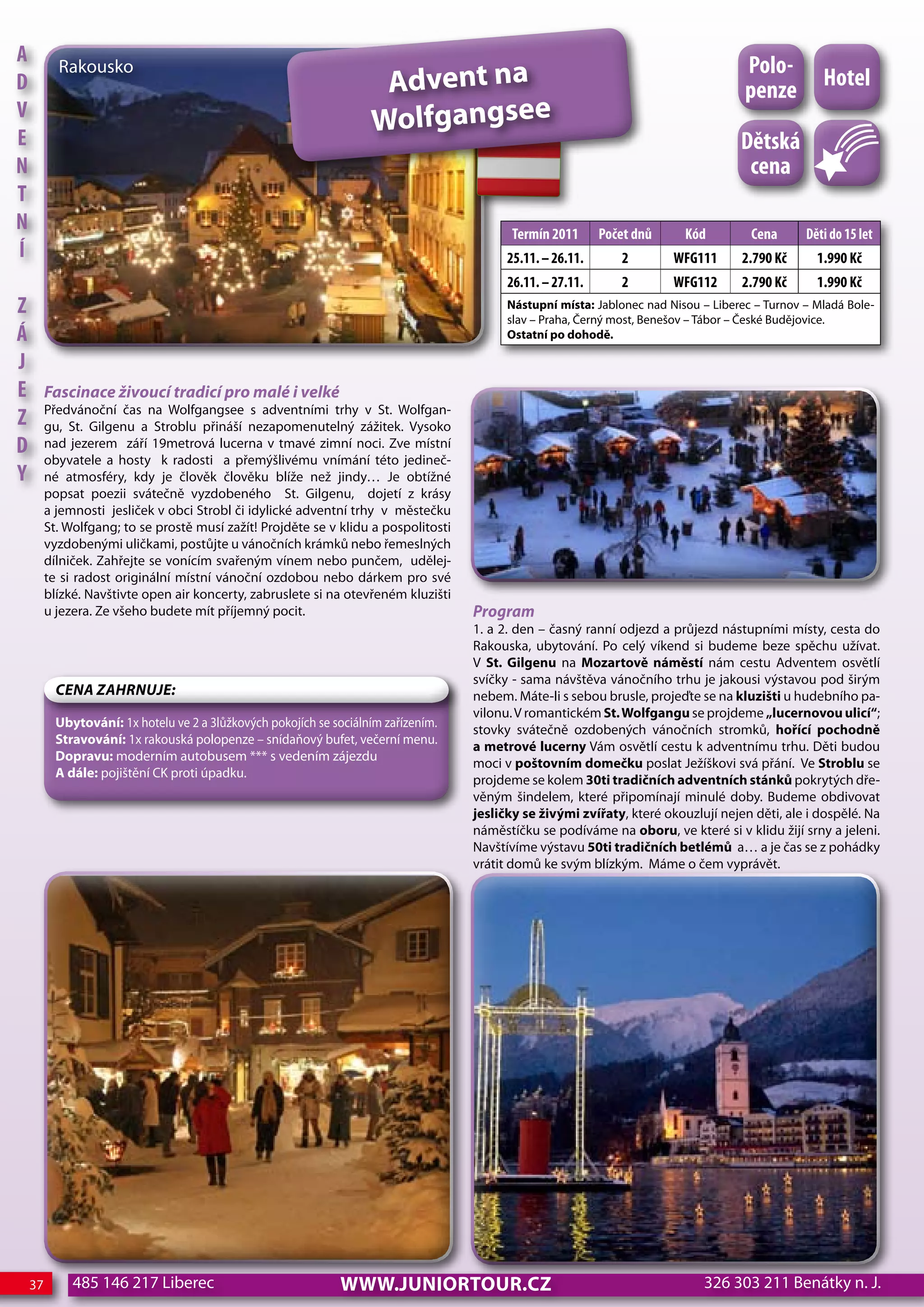 A                                                                                                                                     Polo-
                                                                      Advent na
           Rakousko
d                                                                                                                                                   hotel
                                                                                                                                      penze
V
e
                                                                     wolfgangsee
                                                                                                                                     dětská
n                                                                                                                                     cena
T
n                                                                                           Termín 2011      Počet dnů     Kód         cena      děti do 15 let
Í                                                                                          25.11. – 26.11.      2        WFG111      2.790 Kč      1.990 Kč
                                                                                           26.11. – 27.11.      2        WFG112      2.790 Kč      1.990 Kč
z                                                                                          Nástupní místa: Jablonec nad Nisou – Liberec – Turnov – Mladá Bole-
                                                                                           slav – Praha, Černý most, Benešov – Tábor – České Budějovice.
Á                                                                                          Ostatní po dohodě.

j
e        Fascinace živoucí tradicí pro malé i velké
         Předvánoční čas na Wolfgangsee s adventními trhy v St. Wolfgan-
z        gu, St. Gilgenu a Stroblu přináší nezapomenutelný zážitek. Vysoko
d        nad jezerem září 19metrová lucerna v tmavé zimní noci. Zve místní
         obyvatele a hosty k radosti a přemýšlivému vnímání této jedineč-
Y        né atmosféry, kdy je člověk člověku blíže než jindy… Je obtížné
         popsat poezii svátečně vyzdobeného St. Gilgenu, dojetí z krásy
         a jemnosti jesliček v obci Strobl či idylické adventní trhy v městečku
         St. Wolfgang; to se prostě musí zažít! Projděte se v klidu a pospolitosti
         vyzdobenými uličkami, postůjte u vánočních krámků nebo řemeslných
         dílniček. Zahřejte se vonícím svařeným vínem nebo punčem, udělej-
         te si radost originální místní vánoční ozdobou nebo dárkem pro své
         blízké. Navštivte open air koncerty, zabruslete si na otevřeném kluzišti
         u jezera. Ze všeho budete mít příjemný pocit.                               Program
                                                                                     1. a 2. den – časný ranní odjezd a průjezd nástupními místy, cesta do
                                                                                     Rakouska, ubytování. Po celý víkend si budeme beze spěchu užívat.
                                                                                     V St. Gilgenu na Mozartově náměstí nám cestu Adventem osvětlí
                                                                                     svíčky - sama návštěva vánočního trhu je jakousi výstavou pod širým
           CeNa ZahRNuJe:                                                            nebem. Máte-li s sebou brusle, projeďte se na kluzišti u hudebního pa-
                                                                                     vilonu. V romantickém St. wolfgangu se projdeme „lucernovou ulicí“;
           Ubytování: 1x hotelu ve 2 a 3lůžkových pokojích se sociálním zařízením.
                                                                                     stovky svátečně ozdobených vánočních stromků, hořící pochodně
           Stravování: 1x rakouská polopenze – snídaňový bufet, večerní menu.
                                                                                     a metrové lucerny Vám osvětlí cestu k adventnímu trhu. Děti budou
           Dopravu: moderním autobusem *** s vedením zájezdu
                                                                                     moci v poštovním domečku poslat Ježíškovi svá přání. Ve Stroblu se
           A dále: pojištění CK proti úpadku.
                                                                                     projdeme se kolem 30ti tradičních adventních stánků pokrytých dře-
                                                                                     věným šindelem, které připomínají minulé doby. Budeme obdivovat
                                                                                     jesličky se živými zvířaty, které okouzlují nejen děti, ale i dospělé. Na
                                                                                     náměstíčku se podíváme na oboru, ve které si v klidu žijí srny a jeleni.
                                                                                     Navštívíme výstavu 50ti tradičních betlémů a… a je čas se z pohádky
                                                                                     vrátit domů ke svým blízkým. Máme o čem vyprávět.




    37        485 146 217 Liberec                              www.JUNIORTOUR.CZ                                              326 303 211 Benátky n. J.
 
