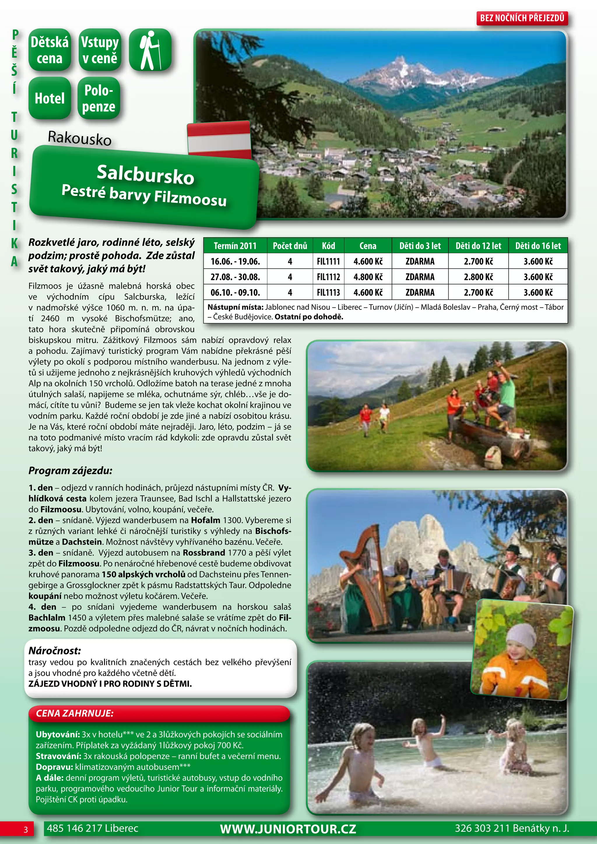 Bez nočnÍch Přejezdů
P dětská Vstupy
Ě cena v ceně
Š
Í        Polo-
         hotel        penze
T
U            Rakousko
R
I                         Salcbursko
S               Pestré barvy Filz
                                  m                 oosu
T
I
K       Rozkvetlé jaro, rodinné léto, selský              Termín 2011      Počet dnů    Kód       cena       děti do 3 let   děti do 12 let   děti do 16 let
        podzim; prostě pohoda. Zde zůstal
A       svět takový, jaký má být!
                                                         16.06. - 19.06.        4      FIL1111   4.600 Kč     zdARMA           2.700 Kč         3.600 Kč
                                                         27.08. - 30.08.        4      FIL1112   4.800 Kč     zdARMA           2.800 Kč         3.600 Kč
        Filzmoos je úžasně malebná horská obec
        ve východním cípu Salcburska, ležící             06.10. - 09.10.       4 FIL1113 4.600 Kč         zdARMA            2.700 Kč          3.600 Kč
        v nadmořské výšce 1060 m. n. m. na úpa- Nástupní místa: Jablonec nad Nisou – Liberec – Turnov (Jičín) – Mladá Boleslav – Praha, Černý most – Tábor
        tí 2460 m vysoké Bischofsmütze; ano, – České Budějovice. Ostatní po dohodě.
        tato hora skutečně připomíná obrovskou
        biskupskou mitru. Zážitkový Filzmoos sám nabízí opravdový relax
        a pohodu. Zajímavý turistický program Vám nabídne překrásné pěší
        výlety po okolí s podporou místního wanderbusu. Na jednom z výle-
        tů si užijeme jednoho z nejkrásnějších kruhových výhledů východních
        Alp na okolních 150 vrcholů. Odložíme batoh na terase jedné z mnoha
        útulných salaší, napijeme se mléka, ochutnáme sýr, chléb…vše je do-
        mácí, cítíte tu vůni? Budeme se jen tak vleže kochat okolní krajinou ve
        vodním parku. Každé roční období je zde jiné a nabízí osobitou krásu.
        Je na Vás, které roční období máte nejraději. Jaro, léto, podzim – já se
        na toto podmanivé místo vracím rád kdykoli: zde opravdu zůstal svět
        takový, jaký má být!

        Program zájezdu:
        1. den – odjezd v ranních hodinách, průjezd nástupními místy ČR. Vy-
        hlídková cesta kolem jezera Traunsee, Bad Ischl a Hallstattské jezero
        do Filzmoosu. Ubytování, volno, koupání, večeře.
        2. den – snídaně. Výjezd wanderbusem na Hofalm 1300. Vybereme si
        z různých variant lehké či náročnější turistiky s výhledy na Bischofs-
        mütze a Dachstein. Možnost návštěvy vyhřívaného bazénu. Večeře.
        3. den – snídaně. Výjezd autobusem na Rossbrand 1770 a pěší výlet
        zpět do Filzmoosu. Po nenáročné hřebenové cestě budeme obdivovat
        kruhové panorama 150 alpských vrcholů od Dachsteinu přes Tennen-
        gebirge a Grossglockner zpět k pásmu Radstattských Taur. Odpoledne
        koupání nebo možnost výletu kočárem. Večeře.
        4. den – po snídani vyjedeme wanderbusem na horskou salaš
        Bachlalm 1450 a výletem přes malebné salaše se vrátíme zpět do Fil-
        zmoosu. Pozdě odpoledne odjezd do ČR, návrat v nočních hodinách.

        Náročnost:
        trasy vedou po kvalitních značených cestách bez velkého převýšení
        a jsou vhodné pro každého včetně dětí.
        ZÁJEZD VHODNÝ I PRO RODINY S DĚTMI.


          CeNa ZahRNuJe:

          Ubytování: 3x v hotelu*** ve 2 a 3lůžkových pokojích se sociálním
          zařízením. Příplatek za vyžádaný 1lůžkový pokoj 700 Kč.
          Stravování: 3x rakouská polopenze – ranní bufet a večerní menu.
          Dopravu: klimatizovaným autobusem***
          A dále: denní program výletů, turistické autobusy, vstup do vodního
          parku, programového vedoucího Junior Tour a informační materiály.
          Pojištění CK proti úpadku.


    3        485 146 217 Liberec                            www.JUNIORTOUR.CZ                                                326 303 211 Benátky n. J.
 