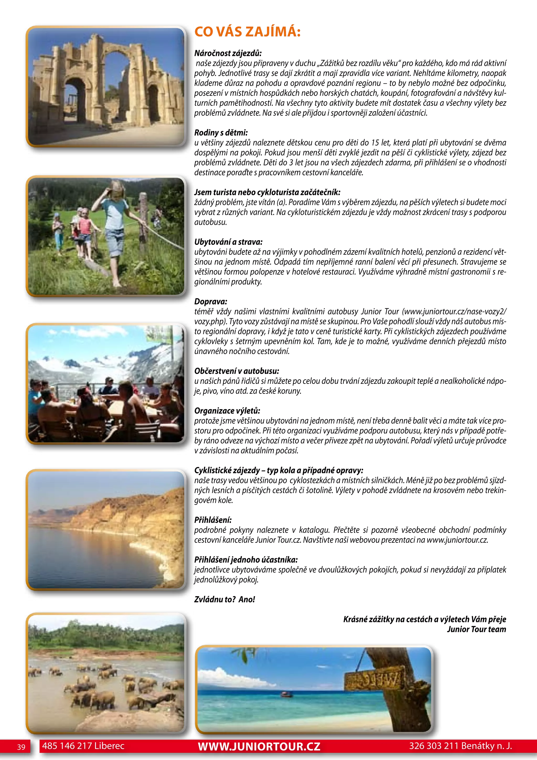 CO VÁS ZAJÍMÁ:
                           Náročnost zájezdů:
                            naše zájezdy jsou připraveny v duchu „Zážitků bez rozdílu věku“ pro každého, kdo má rád aktivní
                           pohyb. Jednotlivé trasy se dají zkrátit a mají zpravidla více variant. Nehltáme kilometry, naopak
                           klademe důraz na pohodu a opravdové poznání regionu – to by nebylo možné bez odpočinku,
                           posezení v místních hospůdkách nebo horských chatách, koupání, fotografování a návštěvy kul-
                           turních pamětihodností. Na všechny tyto aktivity budete mít dostatek času a všechny výlety bez
                           problémů zvládnete. Na své si ale přijdou i sportovněji založení účastníci.

                           Rodiny s dětmi:
                           u většiny zájezdů naleznete dětskou cenu pro děti do 15 let, která platí při ubytování se dvěma
                           dospělými na pokoji. Pokud jsou menší děti zvyklé jezdit na pěší či cyklistické výlety, zájezd bez
                           problémů zvládnete. Děti do 3 let jsou na všech zájezdech zdarma, při přihlášení se o vhodnosti
                           destinace poraďte s pracovníkem cestovní kanceláře.

                           Jsem turista nebo cykloturista začátečník:
                           žádný problém, jste vítán (a). Poradíme Vám s výběrem zájezdu, na pěších výletech si budete moci
                           vybrat z různých variant. Na cykloturistickém zájezdu je vždy možnost zkrácení trasy s podporou
                           autobusu.

                           ubytování a strava:
                           ubytováni budete až na výjimky v pohodlném zázemí kvalitních hotelů, penzionů a rezidencí vět-
                           šinou na jednom místě. Odpadá tím nepříjemné ranní balení věcí při přesunech. Stravujeme se
                           většinou formou polopenze v hotelové restauraci. Využíváme výhradně místní gastronomii s re-
                           gionálními produkty.

                           Doprava:
                           téměř vždy našimi vlastními kvalitními autobusy Junior Tour (www.juniortour.cz/nase-vozy2/
                           vozy.php). Tyto vozy zůstávají na místě se skupinou. Pro Vaše pohodlí slouží vždy náš autobus mís-
                           to regionální dopravy, i když je tato v ceně turistické karty. Při cyklistických zájezdech používáme
                           cyklovleky s šetrným upevněním kol. Tam, kde je to možné, využíváme denních přejezdů místo
                           únavného nočního cestování.

                           Občerstvení v autobusu:
                           u našich pánů řidičů si můžete po celou dobu trvání zájezdu zakoupit teplé a nealkoholické nápo-
                           je, pivo, víno atd. za české koruny.

                           Organizace výletů:
                           protože jsme většinou ubytováni na jednom místě, není třeba denně balit věci a máte tak více pro-
                           storu pro odpočinek. Při této organizaci využíváme podporu autobusu, který nás v případě potře-
                           by ráno odveze na výchozí místo a večer přiveze zpět na ubytování. Pořadí výletů určuje průvodce
                           v závislosti na aktuálním počasí.

                           Cyklistické zájezdy – typ kola a případné opravy:
                           naše trasy vedou většinou po cyklostezkách a místních silničkách. Méně již po bez problémů sjízd-
                           ných lesních a písčitých cestách či šotolině. Výlety v pohodě zvládnete na krosovém nebo trekin-
                           govém kole.

                           Přihlášení:
                           podrobné pokyny naleznete v katalogu. Přečtěte si pozorně všeobecné obchodní podmínky
                           cestovní kanceláře Junior Tour.cz. Navštivte naši webovou prezentaci na www.juniortour.cz.

                           Přihlášení jednoho účastníka:
                           jednotlivce ubytováváme společně ve dvoulůžkových pokojích, pokud si nevyžádají za příplatek
                           jednolůžkový pokoj.

                           Zvládnu to? ano!

                                                                          Krásné zážitky na cestách a výletech Vám přeje
                                                                                                        Junior Tour team




39   485 146 217 Liberec    www.JUNIORTOUR.CZ                                                  326 303 211 Benátky n. J.
 