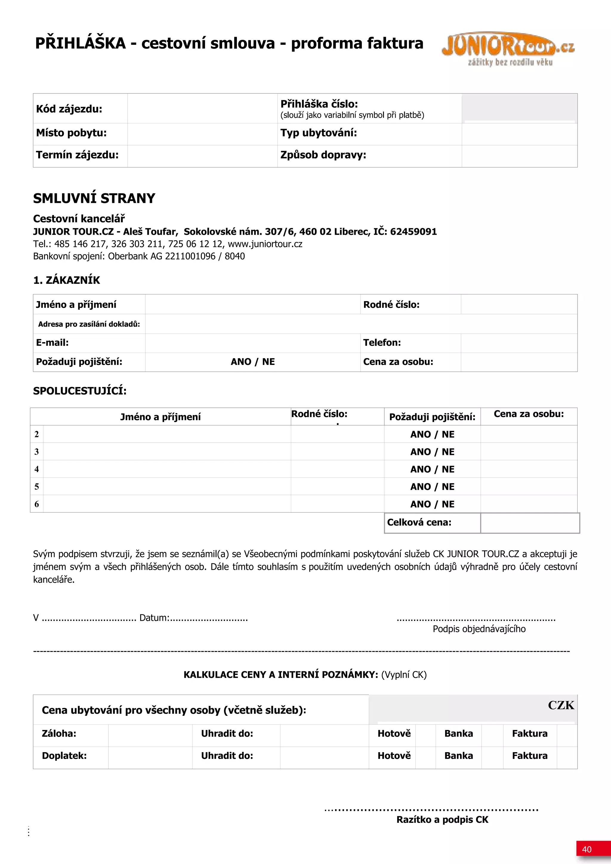 P IHLÁŠKA - cestovní smlouva - proforma faktura



Kód zájezdu:                                                                P ihláška íslo:
                                                                            (slouží jako variabilní symbol p i platb )

Místo pobytu:                                                               Typ ubytování:

Termín zájezdu:                                                             Zp sob dopravy:



SMLUVNÍ STRANY
Cestovní kancelá
JUNIOR TOUR.CZ - Aleš Toufar, Sokolovské nám. 307/6, 460 02 Liberec, I : 62459091
Tel.: 485 146 217, 326 303 211, 725 06 12 12, www.juniortour.cz
Bankovní spojení: Oberbank AG 2211001096 / 8040

1. ZÁKAZNÍK

Jméno a p íjmení                                                                                    Rodné íslo:

 Adresa pro zasílání doklad :

E-mail:                                                                                             Telefon:

Požaduji pojišt ní:                                              ANO / NE                           Cena za osobu:


SPOLUCESTUJÍCÍ:

                            Jméno a p íjmení                                   Rodné íslo:                 Požaduji pojišt ní:                 Cena za osobu:
                                                                                       :
2                                                                                                                ANO / NE
3                                                                                                                ANO / NE
4                                                                                                                ANO / NE
5                                                                                                                ANO / NE
6                                                                                                                ANO / NE
                                                                                                           Celková cena:


Svým podpisem stvrzuji, že jsem se seznámil(a) se Všeobecnými podmínkami poskytování služeb CK JUNIOR TOUR.CZ a akceptuji je
jménem svým a všech p ihlášených osob. Dále tímto souhlasím s použitím uvedených osobních údaj výhradn pro ú ely cestovní
kancelá e.



V .................................. Datum:............................                                      .........................................................
                                                                                                                          Podpis objednávajícího

----------------------------------------------------------------------------------------------------------------------------------------------------------------

                                                 KALKULACE CENY A INTERNÍ POZNÁMKY: (Vyplní CK)


    Cena ubytování pro všechny osoby (v etn služeb):                                                                                                               CZK

    Záloha:                                            Uhradit do:                                      Hotov                 Banka                   Faktura

    Doplatek:                                          Uhradit do:                                      Hotov                 Banka                   Faktura




                                                                                        ….......................................................
                                                                                                             Razítko a podpis CK


                                                                                                                                                                         40
 