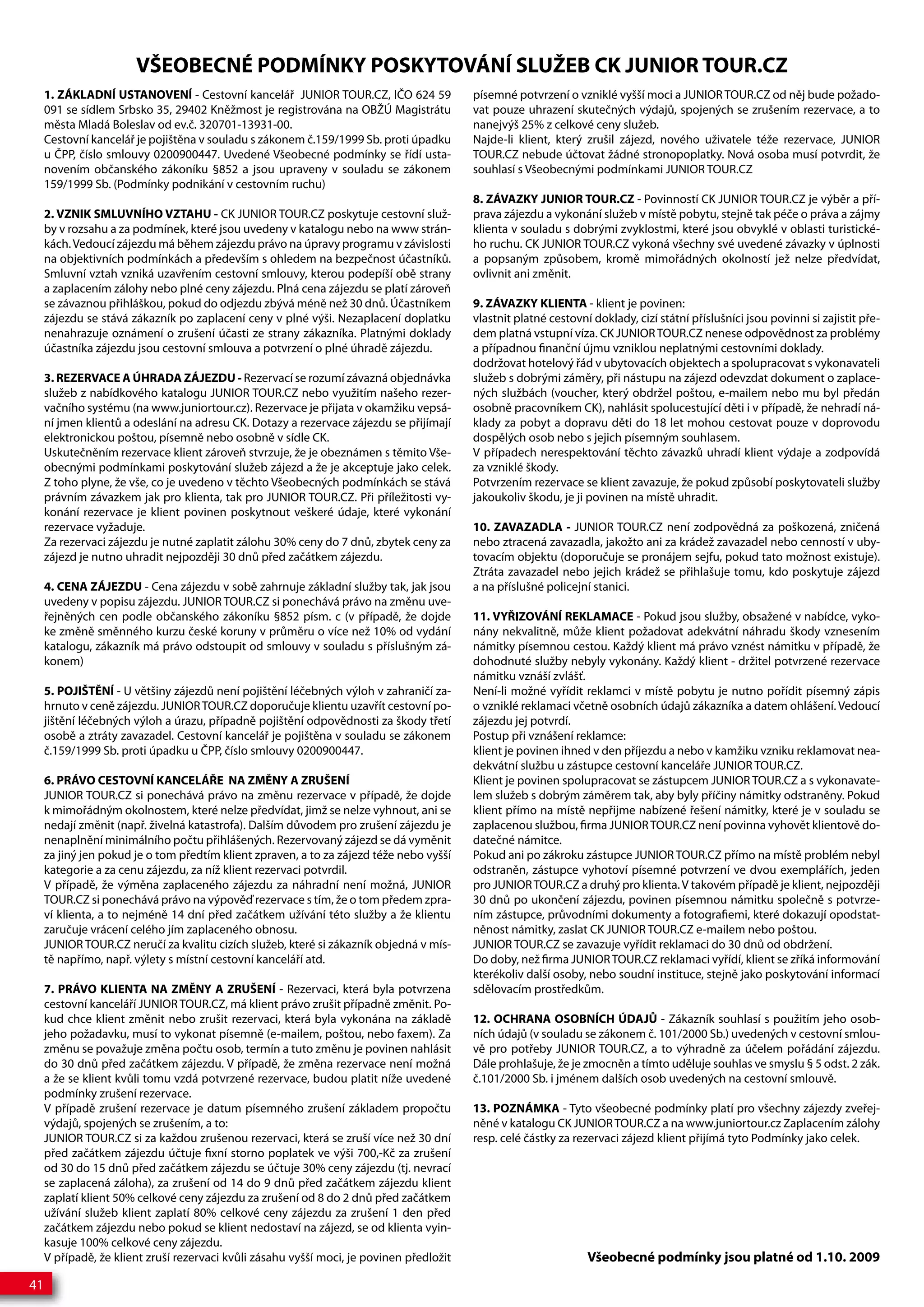 VŠEOBECNÉ PODMÍNKY POSKYTOVÁNÍ SLUŽEB CK JUNIOR TOUR.CZ
     1. ZÁKLADNÍ USTANOVENÍ - Cestovní kancelář JUNIOR TOUR.CZ, IČO 624 59                písemné potvrzení o vzniklé vyšší moci a JUNIOR TOUR.CZ od něj bude požado-
     091 se sídlem Srbsko 35, 29402 Kněžmost je registrována na OBŽÚ Magistrátu           vat pouze uhrazení skutečných výdajů, spojených se zrušením rezervace, a to
     města Mladá Boleslav od ev.č. 320701-13931-00.                                       nanejvýš 25% z celkové ceny služeb.
     Cestovní kancelář je pojištěna v souladu s zákonem č.159/1999 Sb. proti úpadku       Najde-li klient, který zrušil zájezd, nového uživatele téže rezervace, JUNIOR
     u ČPP, číslo smlouvy 0200900447. Uvedené Všeobecné podmínky se řídí usta-            TOUR.CZ nebude účtovat žádné stronopoplatky. Nová osoba musí potvrdit, že
     novením občanského zákoníku §852 a jsou upraveny v souladu se zákonem                souhlasí s Všeobecnými podmínkami JUNIOR TOUR.CZ
     159/1999 Sb. (Podmínky podnikání v cestovním ruchu)
                                                                                          8. ZÁVAZKY JUNIOR TOUR.CZ - Povinností CK JUNIOR TOUR.CZ je výběr a pří-
     2. VZNIK SMLUVNÍHO VZTAHU - CK JUNIOR TOUR.CZ poskytuje cestovní služ-               prava zájezdu a vykonání služeb v místě pobytu, stejně tak péče o práva a zájmy
     by v rozsahu a za podmínek, které jsou uvedeny v katalogu nebo na www strán-         klienta v souladu s dobrými zvyklostmi, které jsou obvyklé v oblasti turistické-
     kách. Vedoucí zájezdu má během zájezdu právo na úpravy programu v závislosti         ho ruchu. CK JUNIOR TOUR.CZ vykoná všechny své uvedené závazky v úplnosti
     na objektivních podmínkách a především s ohledem na bezpečnost účastníků.            a popsaným způsobem, kromě mimořádných okolností jež nelze předvídat,
     Smluvní vztah vzniká uzavřením cestovní smlouvy, kterou podepíší obě strany          ovlivnit ani změnit.
     a zaplacením zálohy nebo plné ceny zájezdu. Plná cena zájezdu se platí zároveň
     se závaznou přihláškou, pokud do odjezdu zbývá méně než 30 dnů. Účastníkem           9. ZÁVAZKY KLIENTA - klient je povinen:
     zájezdu se stává zákazník po zaplacení ceny v plné výši. Nezaplacení doplatku        vlastnit platné cestovní doklady, cizí státní příslušníci jsou povinni si zajistit pře-
     nenahrazuje oznámení o zrušení účasti ze strany zákazníka. Platnými doklady          dem platná vstupní víza. CK JUNIOR TOUR.CZ nenese odpovědnost za problémy
     účastníka zájezdu jsou cestovní smlouva a potvrzení o plné úhradě zájezdu.           a případnou finanční újmu vzniklou neplatnými cestovními doklady.
                                                                                          dodržovat hotelový řád v ubytovacích objektech a spolupracovat s vykonavateli
     3. REZERVACE A ÚHRADA ZÁJEZDU - Rezervací se rozumí závazná objednávka               služeb s dobrými záměry, při nástupu na zájezd odevzdat dokument o zaplace-
     služeb z nabídkového katalogu JUNIOR TOUR.CZ nebo využitím našeho rezer-             ných službách (voucher, který obdržel poštou, e-mailem nebo mu byl předán
     vačního systému (na www.juniortour.cz). Rezervace je přijata v okamžiku vepsá-       osobně pracovníkem CK), nahlásit spolucestující děti i v případě, že nehradí ná-
     ní jmen klientů a odeslání na adresu CK. Dotazy a rezervace zájezdu se přijímají     klady za pobyt a dopravu děti do 18 let mohou cestovat pouze v doprovodu
     elektronickou poštou, písemně nebo osobně v sídle CK.                                dospělých osob nebo s jejich písemným souhlasem.
     Uskutečněním rezervace klient zároveň stvrzuje, že je obeznámen s těmito Vše-        V případech nerespektování těchto závazků uhradí klient výdaje a zodpovídá
     obecnými podmínkami poskytování služeb zájezd a že je akceptuje jako celek.          za vzniklé škody.
     Z toho plyne, že vše, co je uvedeno v těchto Všeobecných podmínkách se stává         Potvrzením rezervace se klient zavazuje, že pokud způsobí poskytovateli služby
     právním závazkem jak pro klienta, tak pro JUNIOR TOUR.CZ. Při příležitosti vy-       jakoukoliv škodu, je ji povinen na místě uhradit.
     konání rezervace je klient povinen poskytnout veškeré údaje, které vykonání
     rezervace vyžaduje.                                                                  10. ZAVAZADLA - JUNIOR TOUR.CZ není zodpovědná za poškozená, zničená
     Za rezervaci zájezdu je nutné zaplatit zálohu 30% ceny do 7 dnů, zbytek ceny za      nebo ztracená zavazadla, jakožto ani za krádež zavazadel nebo cenností v uby-
     zájezd je nutno uhradit nejpozději 30 dnů před začátkem zájezdu.                     tovacím objektu (doporučuje se pronájem sejfu, pokud tato možnost existuje).
                                                                                          Ztráta zavazadel nebo jejich krádež se přihlašuje tomu, kdo poskytuje zájezd
     4. CENA ZÁJEZDU - Cena zájezdu v sobě zahrnuje základní služby tak, jak jsou         a na příslušné policejní stanici.
     uvedeny v popisu zájezdu. JUNIOR TOUR.CZ si ponechává právo na změnu uve-
     řejněných cen podle občanského zákoníku §852 písm. c (v případě, že dojde            11. VYŘIZOVÁNÍ REKLAMACE - Pokud jsou služby, obsažené v nabídce, vyko-
     ke změně směnného kurzu české koruny v průměru o více než 10% od vydání              nány nekvalitně, může klient požadovat adekvátní náhradu škody vznesením
     katalogu, zákazník má právo odstoupit od smlouvy v souladu s příslušným zá-          námitky písemnou cestou. Každý klient má právo vznést námitku v případě, že
     konem)                                                                               dohodnuté služby nebyly vykonány. Každý klient - držitel potvrzené rezervace
                                                                                          námitku vznáší zvlášť.
     5. POJIŠTĚNÍ - U většiny zájezdů není pojištění léčebných výloh v zahraničí za-      Není-li možné vyřídit reklamci v místě pobytu je nutno pořídit písemný zápis
     hrnuto v ceně zájezdu. JUNIOR TOUR.CZ doporučuje klientu uzavřít cestovní po-        o vzniklé reklamaci včetně osobních údajů zákazníka a datem ohlášení. Vedoucí
     jištění léčebných výloh a úrazu, případně pojištění odpovědnosti za škody třetí      zájezdu jej potvrdí.
     osobě a ztráty zavazadel. Cestovní kancelář je pojištěna v souladu se zákonem        Postup při vznášení reklamce:
     č.159/1999 Sb. proti úpadku u ČPP, číslo smlouvy 0200900447.                         klient je povinen ihned v den příjezdu a nebo v kamžiku vzniku reklamovat nea-
                                                                                          dekvátní službu u zástupce cestovní kanceláře JUNIOR TOUR.CZ.
     6. PRÁVO CESTOVNÍ KANCELÁŘE NA ZMĚNY A ZRUŠENÍ                                       Klient je povinen spolupracovat se zástupcem JUNIOR TOUR.CZ a s vykonavate-
     JUNIOR TOUR.CZ si ponechává právo na změnu rezervace v případě, že dojde             lem služeb s dobrým záměrem tak, aby byly příčiny námitky odstraněny. Pokud
     k mimořádným okolnostem, které nelze předvídat, jimž se nelze vyhnout, ani se        klient přímo na místě nepřijme nabízené řešení námitky, které je v souladu se
     nedají změnit (např. živelná katastrofa). Dalším důvodem pro zrušení zájezdu je      zaplacenou službou, firma JUNIOR TOUR.CZ není povinna vyhovět klientově do-
     nenaplnění minimálního počtu přihlášených. Rezervovaný zájezd se dá vyměnit          datečné námitce.
     za jiný jen pokud je o tom předtím klient zpraven, a to za zájezd téže nebo vyšší    Pokud ani po zákroku zástupce JUNIOR TOUR.CZ přímo na místě problém nebyl
     kategorie a za cenu zájezdu, za níž klient rezervaci potvrdil.                       odstraněn, zástupce vyhotoví písemné potvrzení ve dvou exemplářích, jeden
     V případě, že výměna zaplaceného zájezdu za náhradní není možná, JUNIOR              pro JUNIOR TOUR.CZ a druhý pro klienta. V takovém případě je klient, nejpozději
     TOUR.CZ si ponechává právo na výpověď rezervace s tím, že o tom předem zpra-         30 dnů po ukončení zájezdu, povinen písemnou námitku společně s potvrze-
     ví klienta, a to nejméně 14 dní před začátkem užívání této služby a že klientu       ním zástupce, průvodními dokumenty a fotografiemi, které dokazují opodstat-
     zaručuje vrácení celého jím zaplaceného obnosu.                                      něnost námitky, zaslat CK JUNIOR TOUR.CZ e-mailem nebo poštou.
     JUNIOR TOUR.CZ neručí za kvalitu cizích služeb, které si zákazník objedná v mís-     JUNIOR TOUR.CZ se zavazuje vyřídit reklamaci do 30 dnů od obdržení.
     tě napřímo, např. výlety s místní cestovní kanceláří atd.                            Do doby, než firma JUNIOR TOUR.CZ reklamaci vyřídí, klient se zříká informování
                                                                                          kterékoliv další osoby, nebo soudní instituce, stejně jako poskytování informací
     7. PRÁVO KLIENTA NA ZMĚNY A ZRUŠENÍ - Rezervaci, která byla potvrzena                sdělovacím prostředkům.
     cestovní kanceláří JUNIOR TOUR.CZ, má klient právo zrušit případně změnit. Po-
     kud chce klient změnit nebo zrušit rezervaci, která byla vykonána na základě         12. OCHRANA OSOBNÍCH ÚDAJŮ - Zákazník souhlasí s použitím jeho osob-
     jeho požadavku, musí to vykonat písemně (e-mailem, poštou, nebo faxem). Za           ních údajů (v souladu se zákonem č. 101/2000 Sb.) uvedených v cestovní smlou-
     změnu se považuje změna počtu osob, termín a tuto změnu je povinen nahlásit          vě pro potřeby JUNIOR TOUR.CZ, a to výhradně za účelem pořádání zájezdu.
     do 30 dnů před začátkem zájezdu. V případě, že změna rezervace není možná            Dále prohlašuje, že je zmocněn a tímto uděluje souhlas ve smyslu § 5 odst. 2 zák.
     a že se klient kvůli tomu vzdá potvrzené rezervace, budou platit níže uvedené        č.101/2000 Sb. i jménem dalších osob uvedených na cestovní smlouvě.
     podmínky zrušení rezervace.
     V případě zrušení rezervace je datum písemného zrušení základem propočtu             13. POZNÁMKA - Tyto všeobecné podmínky platí pro všechny zájezdy zveřej-
     výdajů, spojených se zrušením, a to:                                                 něné v katalogu CK JUNIOR TOUR.CZ a na www.juniortour.cz Zaplacením zálohy
     JUNIOR TOUR.CZ si za každou zrušenou rezervaci, která se zruší více než 30 dní       resp. celé částky za rezervaci zájezd klient přijímá tyto Podmínky jako celek.
     před začátkem zájezdu účtuje fixní storno poplatek ve výši 700,-Kč za zrušení
     od 30 do 15 dnů před začátkem zájezdu se účtuje 30% ceny zájezdu (tj. nevrací
     se zaplacená záloha), za zrušení od 14 do 9 dnů před začátkem zájezdu klient
     zaplatí klient 50% celkové ceny zájezdu za zrušení od 8 do 2 dnů před začátkem
     užívání služeb klient zaplatí 80% celkové ceny zájezdu za zrušení 1 den před
     začátkem zájezdu nebo pokud se klient nedostaví na zájezd, se od klienta vyin-
     kasuje 100% celkové ceny zájezdu.
     V případě, že klient zruší rezervaci kvůli zásahu vyšší moci, je povinen předložit                           Všeobecné podmínky jsou platné od 1.10. 2009
41
 