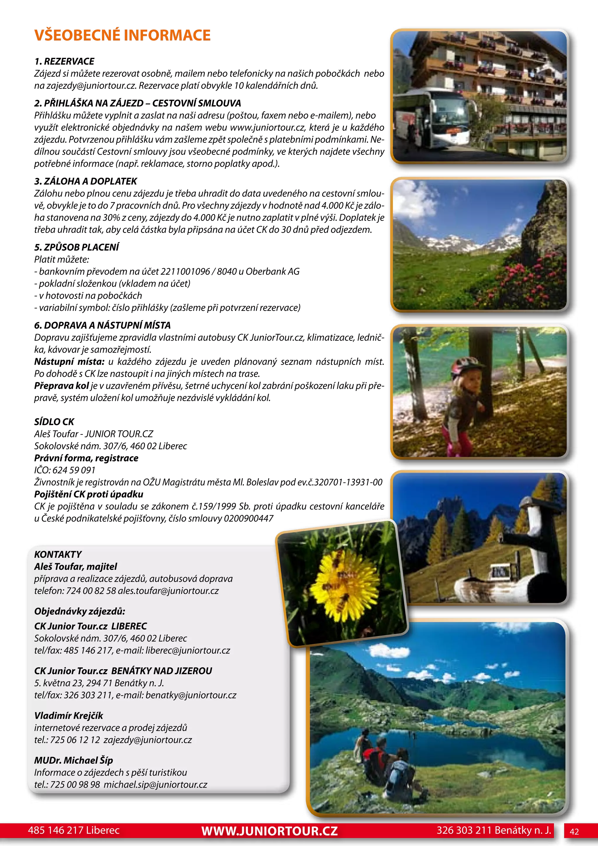 VŠEOBECNÉ INFORMACE
 1. REZERVACE
 Zájezd si můžete rezerovat osobně, mailem nebo telefonicky na našich pobočkách nebo
 na zajezdy@juniortour.cz. Rezervace platí obvykle 10 kalendářních dnů.
 2. PŘIHLÁŠKA NA ZÁJEZD – CESTOVNÍ SMLOUVA
 Přihlášku můžete vyplnit a zaslat na naši adresu (poštou, faxem nebo e-mailem), nebo
 využít elektronické objednávky na našem webu www.juniortour.cz, která je u každého
 zájezdu. Potvrzenou přihlášku vám zašleme zpět společně s platebními podmínkami. Ne-
 dílnou součástí Cestovní smlouvy jsou všeobecné podmínky, ve kterých najdete všechny
 potřebné informace (např. reklamace, storno poplatky apod.).
 3. ZÁLOHA A DOPLATEK
 Zálohu nebo plnou cenu zájezdu je třeba uhradit do data uvedeného na cestovní smlou-
 vě, obvykle je to do 7 pracovních dnů. Pro všechny zájezdy v hodnotě nad 4.000 Kč je zálo-
 ha stanovena na 30% z ceny, zájezdy do 4.000 Kč je nutno zaplatit v plné výši. Doplatek je
 třeba uhradit tak, aby celá částka byla připsána na účet CK do 30 dnů před odjezdem.
 5. ZPŮSOB PLACENÍ
 Platit můžete:
 - bankovním převodem na účet 2211001096 / 8040 u Oberbank AG
 - pokladní složenkou (vkladem na účet)
 - v hotovosti na pobočkách
 - variabilní symbol: číslo přihlášky (zašleme při potvrzení rezervace)
 6. DOPRAVA A NÁSTUPNÍ MÍSTA
 Dopravu zajišťujeme zpravidla vlastními autobusy CK JuniorTour.cz, klimatizace, lednič-
 ka, kávovar je samozřejmostí.
 Nástupní místa: u každého zájezdu je uveden plánovaný seznam nástupních míst.
 Po dohodě s CK lze nastoupit i na jiných místech na trase.
 Přeprava kol je v uzavřeném přívěsu, šetrné uchycení kol zabrání poškození laku při pře-
 pravě, systém uložení kol umožňuje nezávislé vykládání kol.

 SÍDLO CK
 Aleš Toufar - JUNIOR TOUR.CZ
 Sokolovské nám. 307/6, 460 02 Liberec
 Právní forma, registrace
 IČO: 624 59 091
 Živnostník je registrován na OŽU Magistrátu města Ml. Boleslav pod ev.č.320701-13931-00
 Pojištění CK proti úpadku
 CK je pojištěna v souladu se zákonem č.159/1999 Sb. proti úpadku cestovní kanceláře
 u České podnikatelské pojišťovny, číslo smlouvy 0200900447


 KONTAKTY
 Aleš Toufar, majitel
 příprava a realizace zájezdů, autobusová doprava
 telefon: 724 00 82 58 ales.toufar@juniortour.cz

 Objednávky zájezdů:
 CK Junior Tour.cz LIBEREC
 Sokolovské nám. 307/6, 460 02 Liberec
 tel/fax: 485 146 217, e-mail: liberec@juniortour.cz

 CK Junior Tour.cz BENÁTKY NAD JIZEROU
 5. května 23, 294 71 Benátky n. J.
 tel/fax: 326 303 211, e-mail: benatky@juniortour.cz

 Vladimír Krejčík
 internetové rezervace a prodej zájezdů
 tel.: 725 06 12 12 zajezdy@juniortour.cz

 MUDr. Michael Šíp
 Informace o zájezdech s pěší turistikou
 tel.: 725 00 98 98 michael.sip@juniortour.cz



485 146 217 Liberec                         www.juNIORtOuR.Cz                                 326 303 211 Benátky n. J.   42
 