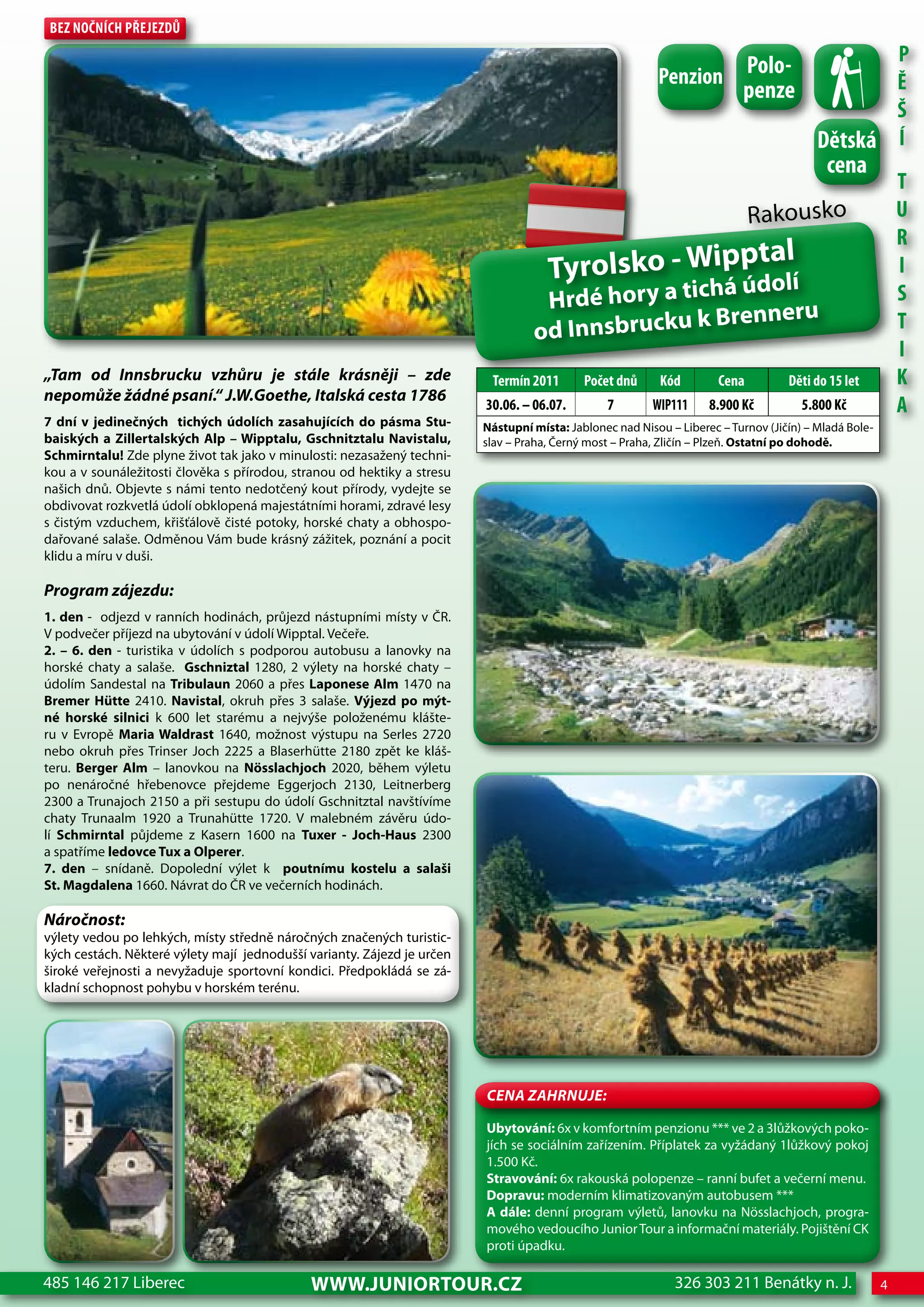 Bez nočnÍch Přejezdů
                                                                                                                                                P
                                                                                                          Penzion Polo-                         Ě
                                                                                                                  penze
                                                                                                                                                Š
                                                                                                                                         dětská Í
                                                                                                                                           cena
                                                                                                                                                           T
                                                                                                                             Rakousko                      U
                                                                                                                                                           R
                                                                                                     tal
                                                                                     Tyrolsko - wippdolí
                                                                                                   ú
                                                                                                                                                           I
                                                                                                   há
                                                                                   Hrdé hory a tic                                                         S
                                                                                                 k Brenneru
                                                                                  od Innsbrucku                                                            T
                                                                                                                                                           I
„Tam od Innsbrucku vzhůru je stále krásněji – zde                         Termín 2011       Počet dnů      Kód        cena         děti do 15 let          K
nepomůže žádné psaní.“ J.W.Goethe, Italská cesta 1786
                                                                         30.06. – 06.07.        7        WIP111     8.900 Kč          5.800 Kč             A
7 dní v jedinečných tichých údolích zasahujících do pásma Stu-           Nástupní místa: Jablonec nad Nisou – Liberec – Turnov (Jičín) – Mladá Bole-
baiských a Zillertalských Alp – wipptalu, Gschnitztalu Navistalu,        slav – Praha, Černý most – Praha, Zličín – Plzeň. Ostatní po dohodě.
Schmirntalu! Zde plyne život tak jako v minulosti: nezasažený techni-
kou a v sounáležitosti člověka s přírodou, stranou od hektiky a stresu
našich dnů. Objevte s námi tento nedotčený kout přírody, vydejte se
obdivovat rozkvetlá údolí obklopená majestátními horami, zdravé lesy
s čistým vzduchem, křišťálově čisté potoky, horské chaty a obhospo-
dařované salaše. Odměnou Vám bude krásný zážitek, poznání a pocit
klidu a míru v duši.

Program zájezdu:
1. den - odjezd v ranních hodinách, průjezd nástupními místy v ČR.
V podvečer příjezd na ubytování v údolí Wipptal. Večeře.
2. – 6. den - turistika v údolích s podporou autobusu a lanovky na
horské chaty a salaše. Gschniztal 1280, 2 výlety na horské chaty –
údolím Sandestal na Tribulaun 2060 a přes Laponese Alm 1470 na
Bremer Hütte 2410. Navistal, okruh přes 3 salaše. Výjezd po mýt-
né horské silnici k 600 let starému a nejvýše položenému klášte-
ru v Evropě Maria waldrast 1640, možnost výstupu na Serles 2720
nebo okruh přes Trinser Joch 2225 a Blaserhütte 2180 zpět ke kláš-
teru. Berger Alm – lanovkou na Nösslachjoch 2020, během výletu
po nenáročné hřebenovce přejdeme Eggerjoch 2130, Leitnerberg
2300 a Trunajoch 2150 a při sestupu do údolí Gschnitztal navštívíme
chaty Trunaalm 1920 a Trunahütte 1720. V malebném závěru údo-
lí Schmirntal půjdeme z Kasern 1600 na Tuxer - Joch-Haus 2300
a spatříme ledovce Tux a Olperer.
7. den – snídaně. Dopolední výlet k poutnímu kostelu a salaši
St. Magdalena 1660. Návrat do ČR ve večerních hodinách.

Náročnost:
výlety vedou po lehkých, místy středně náročných značených turistic-
kých cestách. Některé výlety mají jednodušší varianty. Zájezd je určen
široké veřejnosti a nevyžaduje sportovní kondici. Předpokládá se zá-
kladní schopnost pohybu v horském terénu.




                                                                         CeNa ZahRNuJe:

                                                                         Ubytování: 6x v komfortním penzionu *** ve 2 a 3lůžkových poko-
                                                                         jích se sociálním zařízením. Příplatek za vyžádaný 1lůžkový pokoj
                                                                         1.500 Kč.
                                                                         Stravování: 6x rakouská polopenze – ranní bufet a večerní menu.
                                                                         Dopravu: moderním klimatizovaným autobusem ***
                                                                         A dále: denní program výletů, lanovku na Nösslachjoch, progra-
                                                                         mového vedoucího Junior Tour a informační materiály. Pojištění CK
                                                                         proti úpadku.

485 146 217 Liberec                          www.JUNIORTOUR.CZ                                               326 303 211 Benátky n. J.                 4
 
