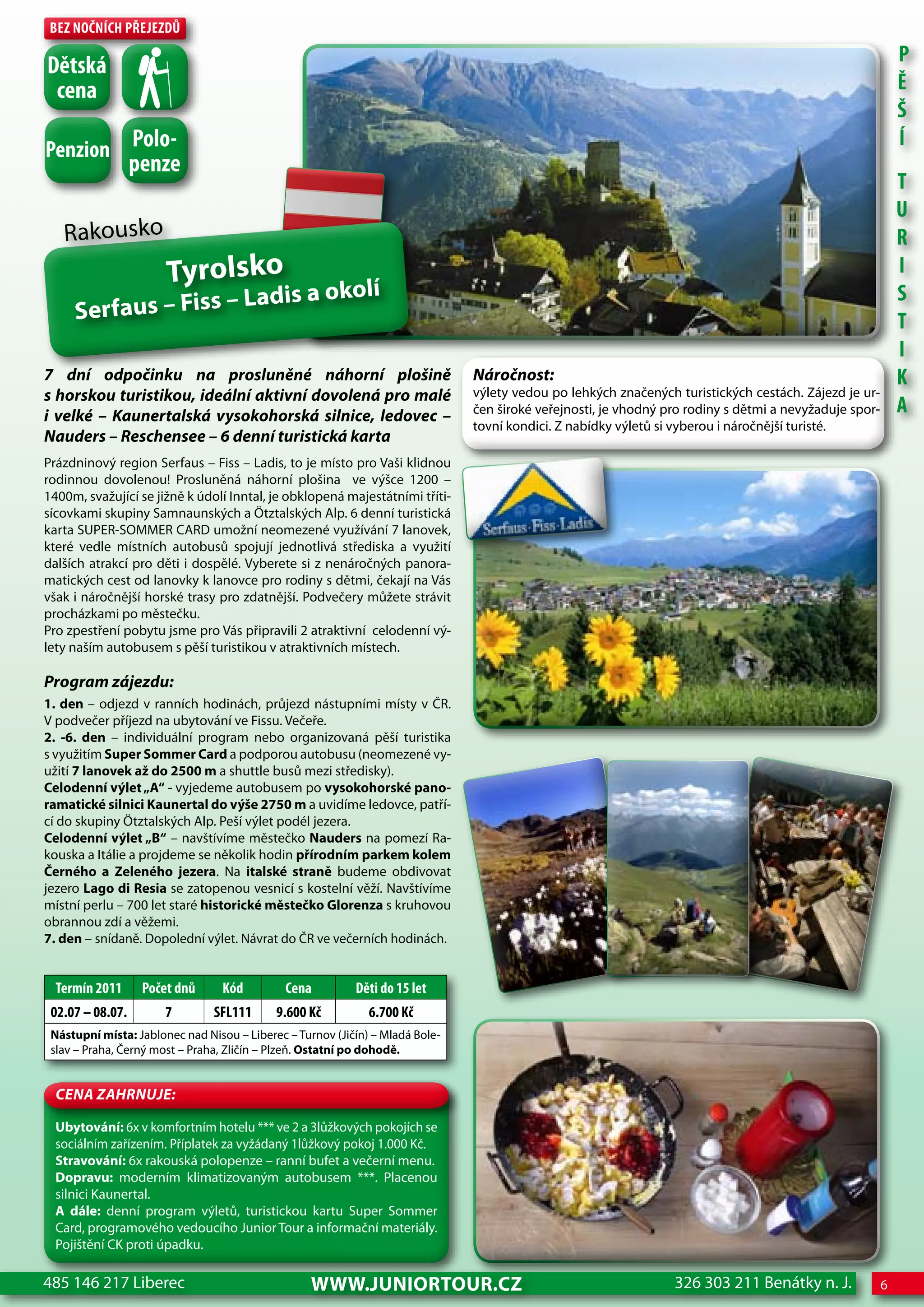 Bez nočnÍch Přejezdů
                                                                                                                                                            P
dětská
 cena                                                                                                                                                       Ě
                                                                                                                                                            Š
Penzion Polo-
                                                                                                                                                            Í
                  penze
                                                                                                                                                            T
                                                                                                                                                            U
   Rakousko                                                                                                                                                 R
                       Tyrolsko                                                                                                                             I
                          dis a okolí                                                                                                                       S
     Ser faus – Fiss – La                                                                                                                                   T
                                                                                                                                                            I
7 dní odpočinku na prosluněné náhorní plošině                                  Náročnost:                                                                   K
s horskou turistikou, ideální aktivní dovolená pro malé                        výlety vedou po lehkých značených turistických cestách. Zájezd je ur-
i velké – Kaunertalská vysokohorská silnice, ledovec –                         čen široké veřejnosti, je vhodný pro rodiny s dětmi a nevyžaduje spor-       A
                                                                               tovní kondici. Z nabídky výletů si vyberou i náročnější turisté.
Nauders – Reschensee – 6 denní turistická karta
Prázdninový region Serfaus – Fiss – Ladis, to je místo pro Vaši klidnou
rodinnou dovolenou! Prosluněná náhorní plošina ve výšce 1200 –
1400m, svažující se jižně k údolí Inntal, je obklopená majestátními tříti-
sícovkami skupiny Samnaunských a Ötztalských Alp. 6 denní turistická
karta SUPER-SOMMER CARD umožní neomezené využívání 7 lanovek,
které vedle místních autobusů spojují jednotlivá střediska a využití
dalších atrakcí pro děti i dospělé. Vyberete si z nenáročných panora-
matických cest od lanovky k lanovce pro rodiny s dětmi, čekají na Vás
však i náročnější horské trasy pro zdatnější. Podvečery můžete strávit
procházkami po městečku.
Pro zpestření pobytu jsme pro Vás připravili 2 atraktivní celodenní vý-
lety naším autobusem s pěší turistikou v atraktivních místech.

Program zájezdu:
1. den – odjezd v ranních hodinách, průjezd nástupními místy v ČR.
V podvečer příjezd na ubytování ve Fissu. Večeře.
2. -6. den – individuální program nebo organizovaná pěší turistika
s využitím Super Sommer Card a podporou autobusu (neomezené vy-
užití 7 lanovek až do 2500 m a shuttle busů mezi středisky).
Celodenní výlet „A“ - vyjedeme autobusem po vysokohorské pano-
ramatické silnici Kaunertal do výše 2750 m a uvidíme ledovce, patří-
cí do skupiny Ötztalských Alp. Peší výlet podél jezera.
Celodenní výlet „B“ – navštívíme městečko Nauders na pomezí Ra-
kouska a Itálie a projdeme se několik hodin přírodním parkem kolem
Černého a Zeleného jezera. Na italské straně budeme obdivovat
jezero Lago di Resia se zatopenou vesnicí s kostelní věží. Navštívíme
místní perlu – 700 let staré historické městečko Glorenza s kruhovou
obrannou zdí a věžemi.
7. den – snídaně. Dopolední výlet. Návrat do ČR ve večerních hodinách.


  Termín 2011      Počet dnů      Kód         cena         děti do 15 let
 02.07 – 08.07.        7        SFL111      9.600 Kč          6.700 Kč
 Nástupní místa: Jablonec nad Nisou – Liberec – Turnov (Jičín) – Mladá Bole-
 slav – Praha, Černý most – Praha, Zličín – Plzeň. Ostatní po dohodě.


  CeNa ZahRNuJe:

  Ubytování: 6x v komfortním hotelu *** ve 2 a 3lůžkových pokojích se
  sociálním zařízením. Příplatek za vyžádaný 1lůžkový pokoj 1.000 Kč.
  Stravování: 6x rakouská polopenze – ranní bufet a večerní menu.
  Dopravu: moderním klimatizovaným autobusem ***. Placenou
  silnici Kaunertal.
  A dále: denní program výletů, turistickou kartu Super Sommer
  Card, programového vedoucího Junior Tour a informační materiály.
  Pojištění CK proti úpadku.

485 146 217 Liberec                                www.JUNIORTOUR.CZ                                             326 303 211 Benátky n. J.              6
 