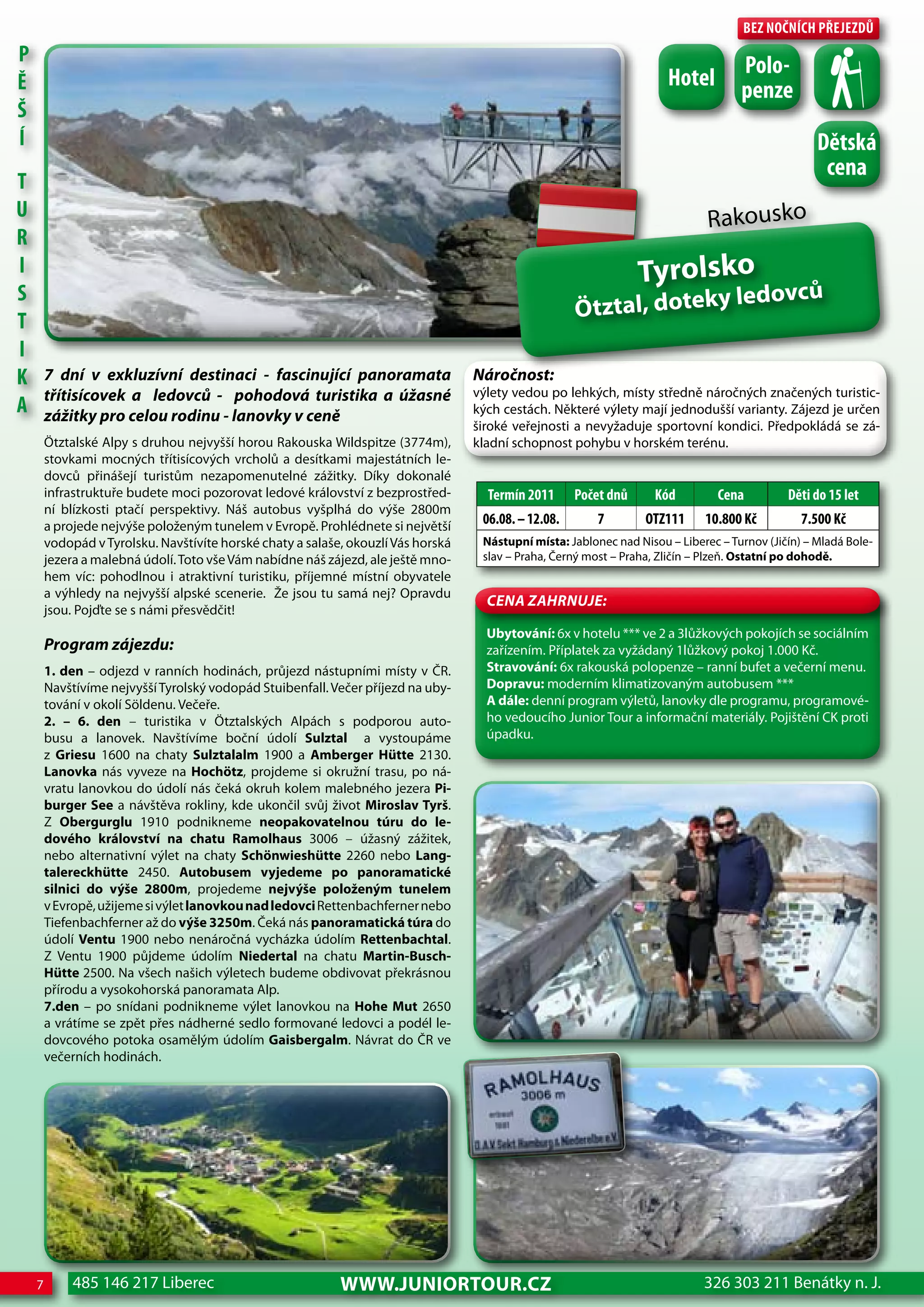 Bez nočnÍch Přejezdů
P                                                                                                                                    Polo-
Ě                                                                                                                      hotel         penze
Š
Í                                                                                                                                                   dětská
                                                                                                                                                     cena
T
U                                                                                                                              Rakousko
R
I                                                                                                                 Tyrolsko
S                                                                                                                                   ledovců
T                                                                                                     Ötztal, doteky
I
K       7 dní v exkluzívní destinaci - fascinující panoramata                      Náročnost:
        třítisícovek a ledovců - pohodová turistika a úžasné                       výlety vedou po lehkých, místy středně náročných značených turistic-
A       zážitky pro celou rodinu - lanovky v ceně                                  kých cestách. Některé výlety mají jednodušší varianty. Zájezd je určen
                                                                                   široké veřejnosti a nevyžaduje sportovní kondici. Předpokládá se zá-
        Ötztalské Alpy s druhou nejvyšší horou Rakouska Wildspitze (3774m),        kladní schopnost pohybu v horském terénu.
        stovkami mocných třítisícových vrcholů a desítkami majestátních le-
        dovců přinášejí turistům nezapomenutelné zážitky. Díky dokonalé
        infrastruktuře budete moci pozorovat ledové království z bezprostřed-        Termín 2011      Počet dnů      Kód         cena         děti do 15 let
        ní blízkosti ptačí perspektivy. Náš autobus vyšplhá do výše 2800m
        a projede nejvýše položeným tunelem v Evropě. Prohlédnete si největší       06.08. – 12.08.       7        oTz111     10.800 Kč          7.500 Kč
        vodopád v Tyrolsku. Navštívíte horské chaty a salaše, okouzlí Vás horská    Nástupní místa: Jablonec nad Nisou – Liberec – Turnov (Jičín) – Mladá Bole-
        jezera a malebná údolí. Toto vše Vám nabídne náš zájezd, ale ještě mno-     slav – Praha, Černý most – Praha, Zličín – Plzeň. Ostatní po dohodě.
        hem víc: pohodlnou i atraktivní turistiku, příjemné místní obyvatele
        a výhledy na nejvyšší alpské scenerie. Že jsou tu samá nej? Opravdu
                                                                                     CeNa ZahRNuJe:
        jsou. Pojďte se s námi přesvědčit!
                                                                                     Ubytování: 6x v hotelu *** ve 2 a 3lůžkových pokojích se sociálním
        Program zájezdu:                                                             zařízením. Příplatek za vyžádaný 1lůžkový pokoj 1.000 Kč.
        1. den – odjezd v ranních hodinách, průjezd nástupními místy v ČR.           Stravování: 6x rakouská polopenze – ranní bufet a večerní menu.
        Navštívíme nejvyšší Tyrolský vodopád Stuibenfall. Večer příjezd na uby-      Dopravu: moderním klimatizovaným autobusem ***
        tování v okolí Söldenu. Večeře.                                              A dále: denní program výletů, lanovky dle programu, programové-
        2. – 6. den – turistika v Ötztalských Alpách s podporou auto-                ho vedoucího Junior Tour a informační materiály. Pojištění CK proti
        busu a lanovek. Navštívíme boční údolí Sulztal a vystoupáme                  úpadku.
        z Griesu 1600 na chaty Sulztalalm 1900 a Amberger Hütte 2130.
        Lanovka nás vyveze na Hochötz, projdeme si okružní trasu, po ná-
        vratu lanovkou do údolí nás čeká okruh kolem malebného jezera Pi-
        burger See a návštěva rokliny, kde ukončil svůj život Miroslav Tyrš.
        Z Obergurglu 1910 podnikneme neopakovatelnou túru do le-
        dového království na chatu Ramolhaus 3006 – úžasný zážitek,
        nebo alternativní výlet na chaty Schönwieshütte 2260 nebo Lang-
        talereckhütte 2450. Autobusem vyjedeme po panoramatické
        silnici do výše 2800m, projedeme nejvýše položeným tunelem
        v Evropě, užijeme si výlet lanovkou nad ledovci Rettenbachferner nebo
        Tiefenbachferner až do výše 3250m. Čeká nás panoramatická túra do
        údolí Ventu 1900 nebo nenáročná vycházka údolím Rettenbachtal.
        Z Ventu 1900 půjdeme údolím Niedertal na chatu Martin-Busch-
        Hütte 2500. Na všech našich výletech budeme obdivovat překrásnou
        přírodu a vysokohorská panoramata Alp.
        7.den – po snídani podnikneme výlet lanovkou na Hohe Mut 2650
        a vrátíme se zpět přes nádherné sedlo formované ledovci a podél le-
        dovcového potoka osamělým údolím Gaisbergalm. Návrat do ČR ve
        večerních hodinách.




    7        485 146 217 Liberec                            www.JUNIORTOUR.CZ                                                 326 303 211 Benátky n. J.
 