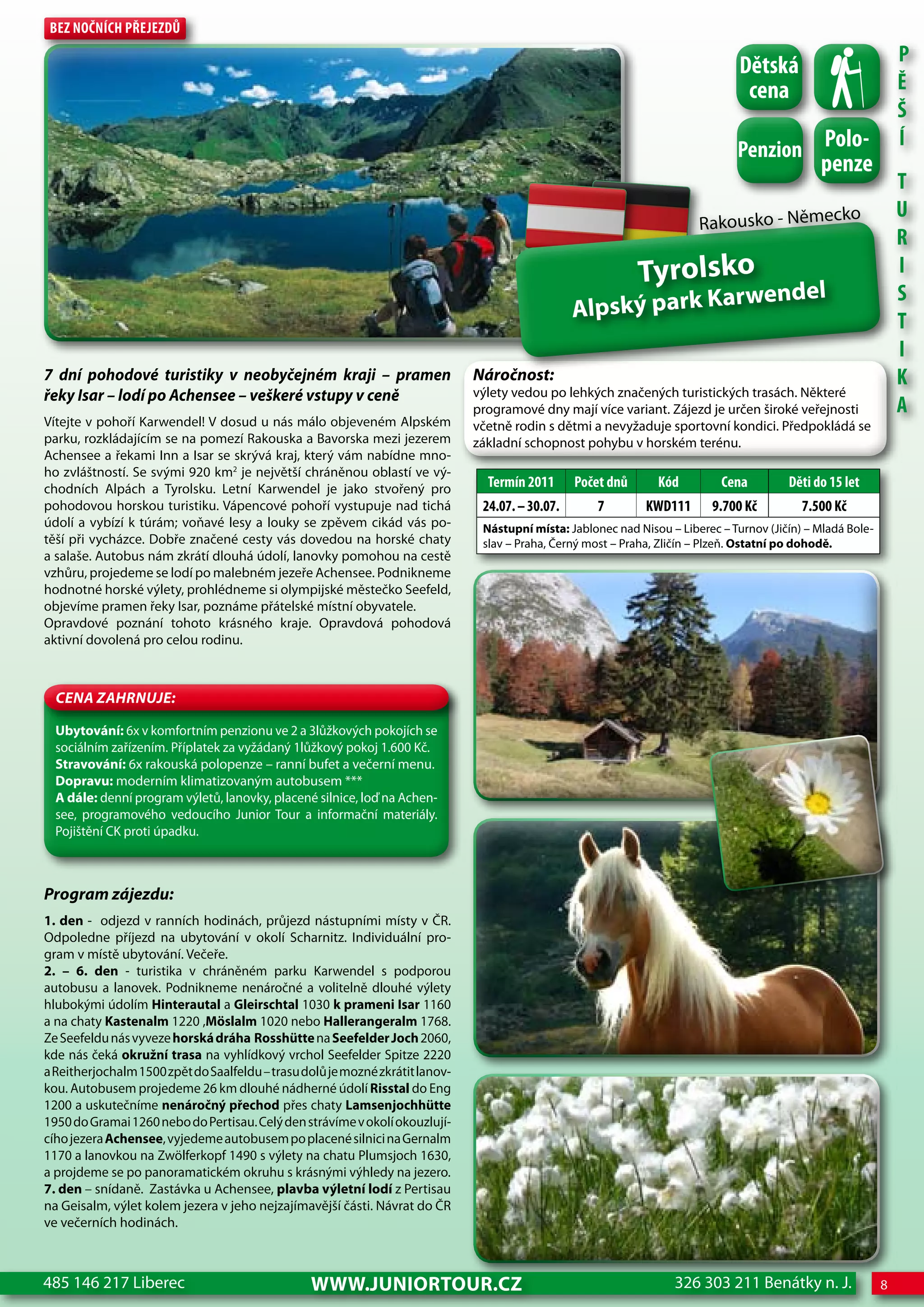Bez nočnÍch Přejezdů
                                                                                                                                                                  P
                                                                                                                                 dětská
                                                                                                                                  cena                            Ě
                                                                                                                                                                  Š
                                                                                                                                Penzion Polo-
                                                                                                                                                                  Í
                                                                                                                                                penze
                                                                                                                                                                  T
                                                                                                                                                    ko            U
                                                                                                                         Rakousko - Němec
                                                                                                                                                                  R
                                                                                                              Tyrolsko                                            I
                                                                                                                  endel                                           S
                                                                                                  Alpský park Karw                                                T
                                                                                                                                                                  I
7 dní pohodové turistiky v neobyčejném kraji – pramen                          Náročnost:                                                                         K
řeky Isar – lodí po achensee – veškeré vstupy v ceně                           výlety vedou po lehkých značených turistických trasách. Některé
                                                                               programové dny mají více variant. Zájezd je určen široké veřejnosti                A
Vítejte v pohoří Karwendel! V dosud u nás málo objeveném Alpském               včetně rodin s dětmi a nevyžaduje sportovní kondici. Předpokládá se
parku, rozkládajícím se na pomezí Rakouska a Bavorska mezi jezerem             základní schopnost pohybu v horském terénu.
Achensee a řekami Inn a Isar se skrývá kraj, který vám nabídne mno-
ho zvláštností. Se svými 920 km2 je největší chráněnou oblastí ve vý-
chodních Alpách a Tyrolsku. Letní Karwendel je jako stvořený pro                 Termín 2011      Počet dnů      Kód         cena         děti do 15 let
pohodovou horskou turistiku. Vápencové pohoří vystupuje nad tichá               24.07. – 30.07.       7        KWd111       9.700 Kč         7.500 Kč
údolí a vybízí k túrám; voňavé lesy a louky se zpěvem cikád vás po-             Nástupní místa: Jablonec nad Nisou – Liberec – Turnov (Jičín) – Mladá Bole-
těší při vycházce. Dobře značené cesty vás dovedou na horské chaty              slav – Praha, Černý most – Praha, Zličín – Plzeň. Ostatní po dohodě.
a salaše. Autobus nám zkrátí dlouhá údolí, lanovky pomohou na cestě
vzhůru, projedeme se lodí po malebném jezeře Achensee. Podnikneme
hodnotné horské výlety, prohlédneme si olympijské městečko Seefeld,
objevíme pramen řeky Isar, poznáme přátelské místní obyvatele.
Opravdové poznání tohoto krásného kraje. Opravdová pohodová
aktivní dovolená pro celou rodinu.



  CeNa ZahRNuJe:

  Ubytování: 6x v komfortním penzionu ve 2 a 3lůžkových pokojích se
  sociálním zařízením. Příplatek za vyžádaný 1lůžkový pokoj 1.600 Kč.
  Stravování: 6x rakouská polopenze – ranní bufet a večerní menu.
  Dopravu: moderním klimatizovaným autobusem ***
  A dále: denní program výletů, lanovky, placené silnice, loď na Achen-
  see, programového vedoucího Junior Tour a informační materiály.
  Pojištění CK proti úpadku.



Program zájezdu:
1. den - odjezd v ranních hodinách, průjezd nástupními místy v ČR.
Odpoledne příjezd na ubytování v okolí Scharnitz. Individuální pro-
gram v místě ubytování. Večeře.
2. – 6. den - turistika v chráněném parku Karwendel s podporou
autobusu a lanovek. Podnikneme nenáročné a volitelně dlouhé výlety
hlubokými údolím Hinterautal a Gleirschtal 1030 k prameni Isar 1160
a na chaty Kastenalm 1220 ,Möslalm 1020 nebo Hallerangeralm 1768.
Ze Seefeldu nás vyveze horská dráha Rosshütte na Seefelder Joch 2060,
kde nás čeká okružní trasa na vyhlídkový vrchol Seefelder Spitze 2220
a Reitherjochalm 1500 zpět do Saalfeldu – trasu dolů je mozné zkrátit lanov-
kou. Autobusem projedeme 26 km dlouhé nádherné údolí Risstal do Eng
1200 a uskutečníme nenáročný přechod přes chaty Lamsenjochhütte
1950 do Gramai 1260 nebo do Pertisau. Celý den strávíme v okolí okouzlují-
cího jezera Achensee, vyjedeme autobusem po placené silnici na Gernalm
1170 a lanovkou na Zwölferkopf 1490 s výlety na chatu Plumsjoch 1630,
a projdeme se po panoramatickém okruhu s krásnými výhledy na jezero.
7. den – snídaně. Zastávka u Achensee, plavba výletní lodí z Pertisau
na Geisalm, výlet kolem jezera v jeho nejzajímavější části. Návrat do ČR
ve večerních hodinách.



485 146 217 Liberec                              www.JUNIORTOUR.CZ                                                  326 303 211 Benátky n. J.                 8
 