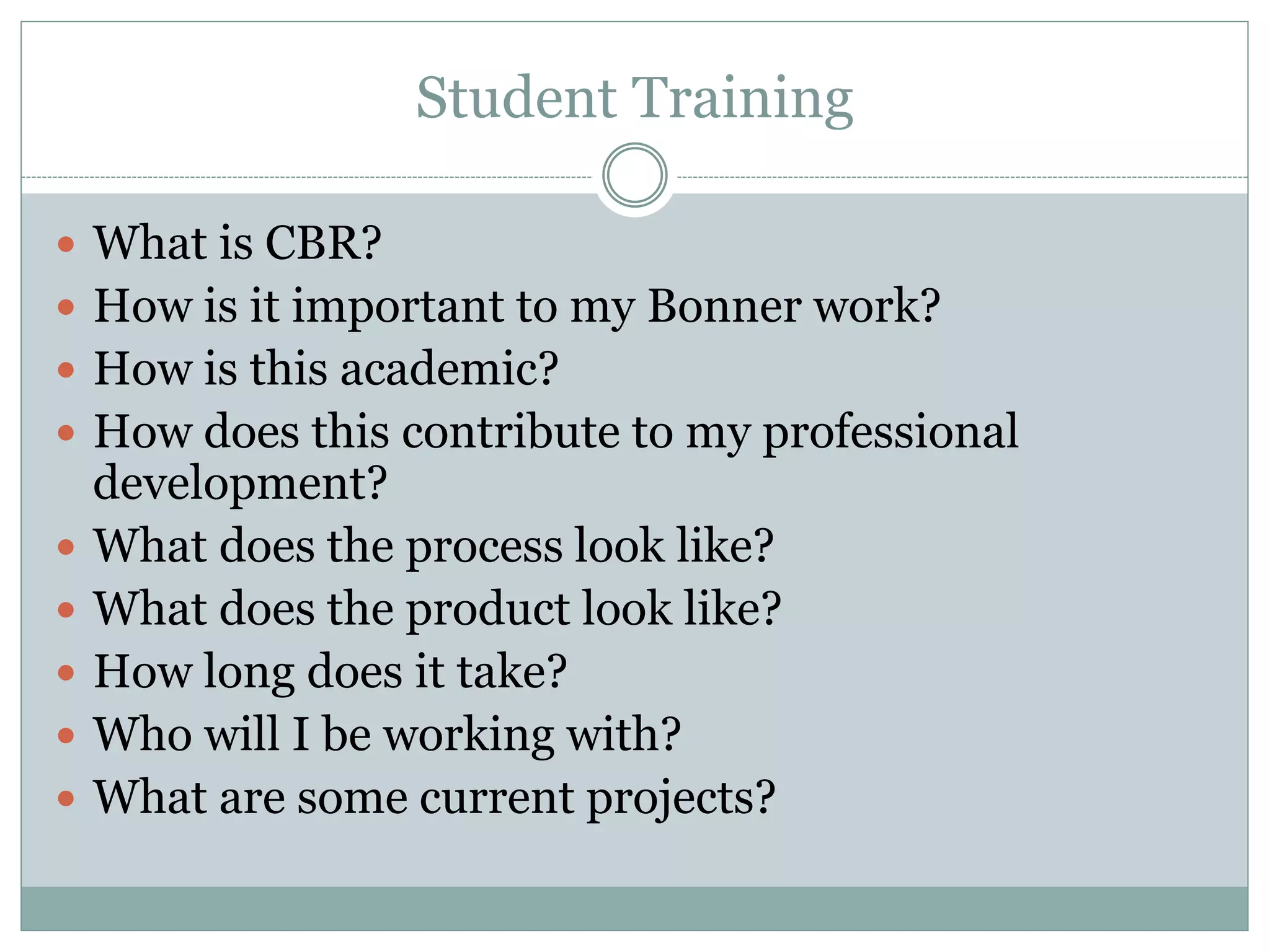 Student Training 
What is CBR? 
How is it important to my Bonner work? 
How is this academic? 
How does this contribute to my professional development? 
What does the process look like? 
What does the product look like? 
How long does it take? 
Who will I be working with? 
What are some current projects? 
 