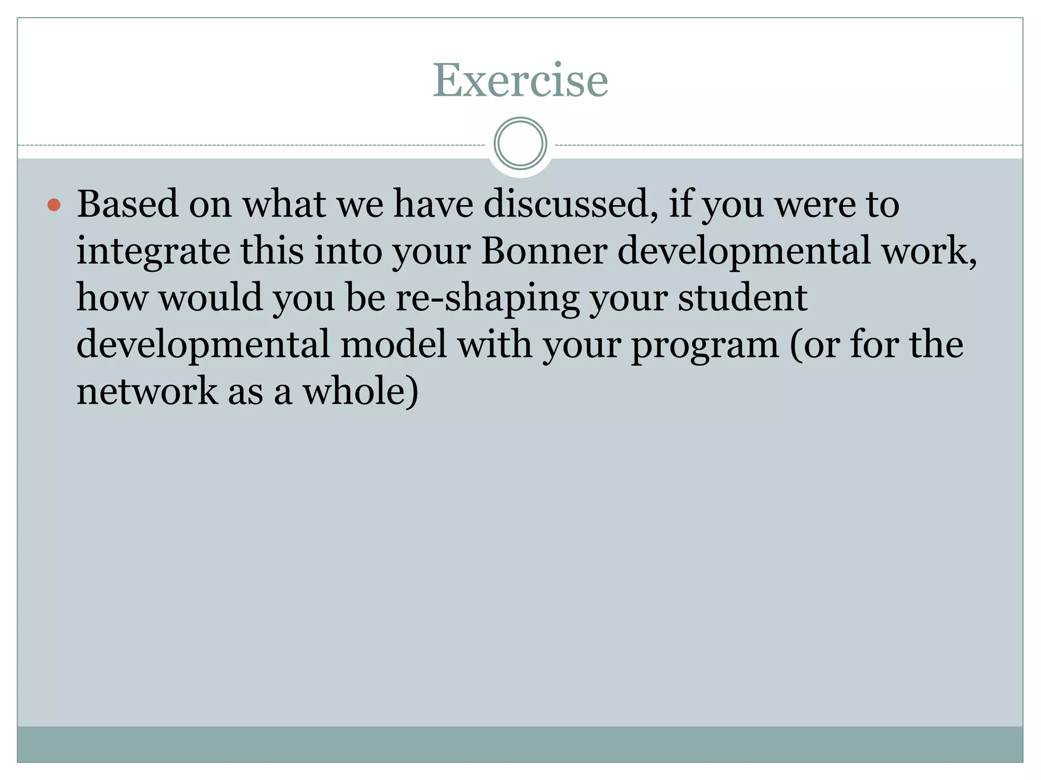 Exercise 
Based on what we have discussed, if you were to integrate this into your Bonner developmental work, how would you be re-shaping your student developmental model with your program (or for the network as a whole) 