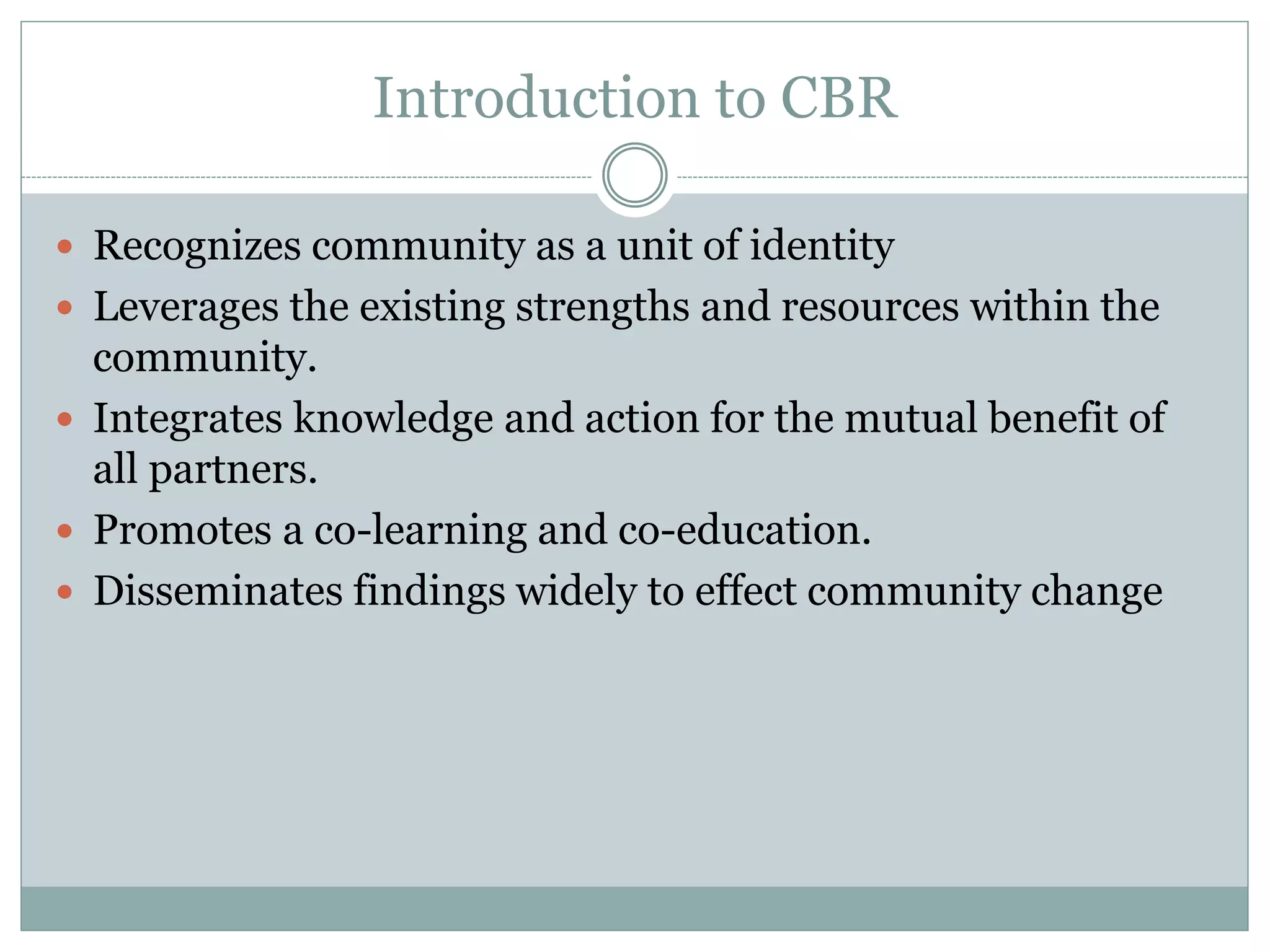 Introduction to CBR 
Recognizes community as a unit of identity 
Leverages the existing strengths and resources within the community. 
Integrates knowledge and action for the mutual benefit of all partners. 
Promotes a co-learning and co-education. 
Disseminates findings widely to effect community change  