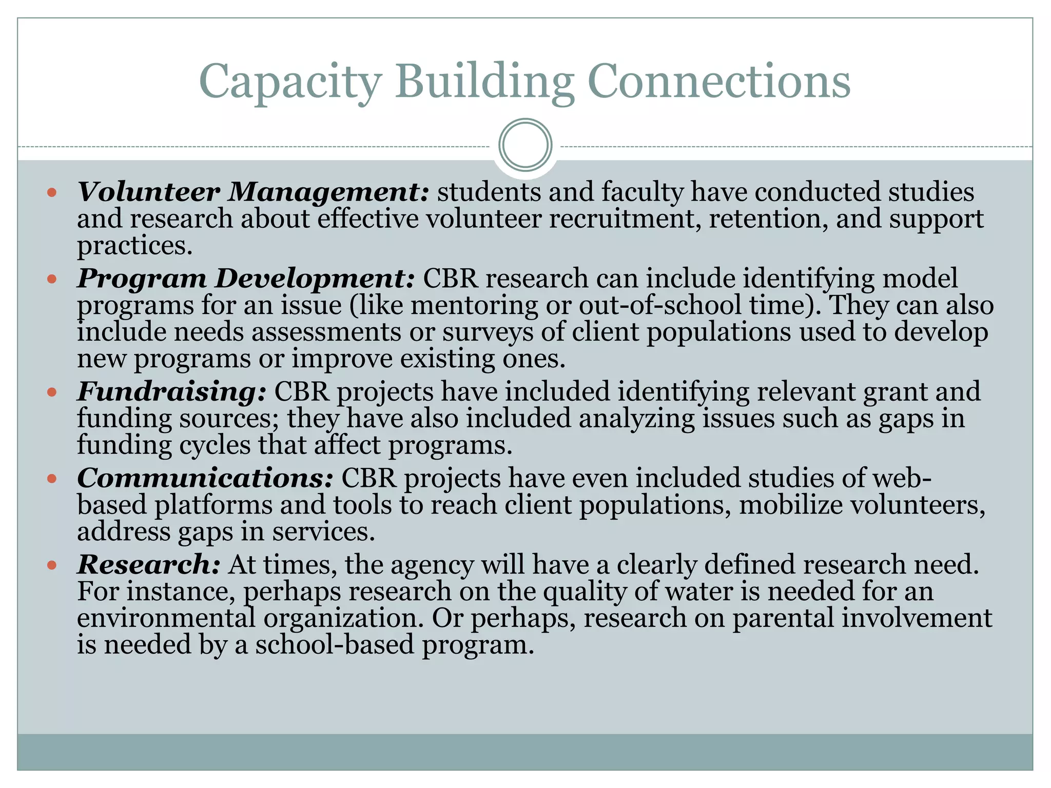 Capacity Building Connections 
Volunteer Management: students and faculty have conducted studies and research about effective volunteer recruitment, retention, and support practices. 
Program Development: CBR research can include identifying model programs for an issue (like mentoring or out-of-school time). They can also include needs assessments or surveys of client populations used to develop new programs or improve existing ones. 
Fundraising: CBR projects have included identifying relevant grant and funding sources; they have also included analyzing issues such as gaps in funding cycles that affect programs. 
Communications: CBR projects have even included studies of web- based platforms and tools to reach client populations, mobilize volunteers, address gaps in services. 
Research: At times, the agency will have a clearly defined research need. For instance, perhaps research on the quality of water is needed for an environmental organization. Or perhaps, research on parental involvement is needed by a school-based program.  